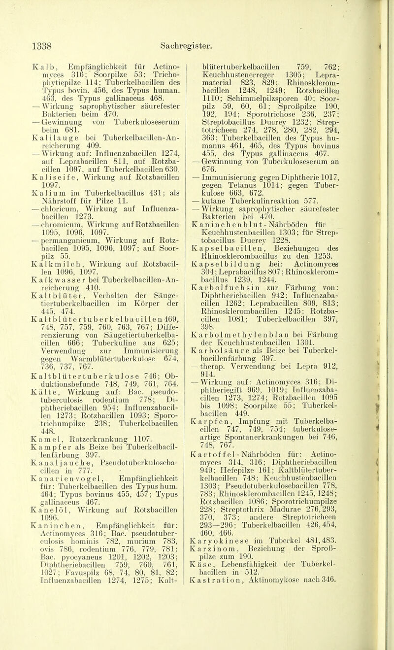 Kalb, Empfänglichkeit für Actino- myces 316; Soorpilze 53; Tricho- phytiepilze 114; Tuberkelbaciilen des Typus bovin. 456, des Typus human. 463, des Typus gallinaceus 468. — Wirkung saprophytischer säurefester Bakterien beim 470. — Gewinnung von Tuberkuloseserum beim 681. Kalilauge bei Tuberkelbaciilen-An- reicherung 409. — Wirkung auf: Influenzabacillen 1274, auf Leprabacillen 811, auf Rotzba- cillen 1097, auf Tuberkelbaciilen 630. K a 1 i s e i f e, Wirkung auf Rotzbacillen 1097. Kalium im Tuberkelbacillus 431; als Nährstoff für Pilze 11. — chloricum, Wirkung auf Influenza- bacillen 1273. — chromicum, Wirkimg auf Rotzbacillen 1095, 1096, 1097. — pcrmanganicum, Wirkung auf Rotz- bacillen 1095, 1096, 1097; auf Soor- pilz 55. Kalkmilch, Wirkung auf Rotzbacil- len 1096, 1097. Kalkwasser bei Tuberkelbaciilen-An- reicherung 410. Kaltblüter, Verhalten der Säuge- tiertuberkelbacillen im Körper der 445, 474. Kaltblüter tuberkelbaciilen 469, 748, 757, 759, 760, 763, 767; Diffe- renzierung von kSäugetiertuberkelba- cillen 666; Tuberkuline aus 625; Verwendung zur Immunisierung gegen Warmblütertuberkuiose 674, 736, 737, 767. Kaltblütertuberkulose 746; Ob- duktionsbefunde 748, 749, 761, 764. Kälte, Wirkung auf: Bac. pseudo- tuberculosis rodentium 778; Di- phtheriebacillen 954; Influenzabacil- len 1273; RotzbacUlen 1093; Sporo- trichumpilze 238; Tuberkelbaciilen 448. Kamel, Rotzerkrankung 1107. Kampfer als Beize bei Tuberkelbacil- lenfärbung 397. K a n a 1 j a u c h e, Pseudotuberkuloseba- cillen in 777. Kanarienvogel, Empfänglichkeit für: Tuberkelbaciilen des Typus hum. 464; Typus bovinus 455, 457; Typus gallinaceus 467. Kanelöl, Wirkung auf Rotzbacillen 1096. Kaninchen, Empfänglichkeit für: Actinomyces 316; Bac. pseudotuber- culosis hominis 782, muriura 783, Ovis 786, rodentium 776, 779, 781; Bac. pyocyaneus 1201, 1202, 1203; Diphtheriebacillen 759, 760, 761, 1027; Favuspilz 68, 74, 80, 81, 82; Influenzabacillen 1274, 1275; Kalt- | blütertuberkelbacillen 759, 762; Keuchhustenerreger 1305; Lepra- material 823, 829; Rhinosklerom- bacillen 1248, 1249; Rotzbacillen 1110; Schimmelpilzsporen 40; Soor- pilz 59, 60, 61; Sproßpilze 190, 192, 194; Sporotricliose 236, 237; Streptobacillus Ducrey 1232; Strep- totricheen 274, 278, 280, 282, 294, 363; Tuberkelbaciilen des Typus hu- manus 461, 465, des Typus bovinus 455, des Typus gallinaceus 467. — Gewinnung von Tuberkuloseserum an 676. — Immunisierung gegen Diphtherie 1017, gegen Tetanus 1014; gegen Tuber- kulose 663, 672. — kutane Tuberkulinreaktion 577. — Wirkung saprophytischer säurefester Bakterien bei 470. K an in c he n b 1 u t - Nährböden für Keuchhustenbacillen 1303; für Strep- tobacillus Ducrey 1228. Kapselbacillen, Beziehungen des Rhinosklerombacillus zu den 1253. Kapselbildung bei: Actinomyces 304; Leprabacillus 807; Rhinosklerom^ bacillus 1239, 1244. Karbolfuchsin zur Färbung von: Diphtheriebacillen 942; Influenzaba- cillen 1262; Leprabacillen 809, 813; Rhinosklerombacillen 1245: Rotzba- cillen 1081; Tuberkelbaciilen 397, 398. Karbolmet Ii ylenblau bei Färbung der Keuchhustenbacillen 1301. Karbolsäure als Beize bei Tiiberkel- bacillenfärbung 397. — therap. Verwendung bei Lepra 912, 914. — Wirkung auf: Actinomyces 316; Di- phtheriegift 969, 1019; Influenzaba- cillen 1273, 1274; Rotzbacillen 1095 bis 1098; Soorpilze 55; Tuberkel- baciilen 449. Karpfen, Impfung mit Tuberkelba- ciilen 747, 749, 754; tuberkulose- artige Spontanerkrankungen bei 746, 748, 767. K a rtof fei - Nährböden für: Actino- myces 314, 316; Diphtheriebacillen 949; Hefepilze 161; Kaltblütertuber- kelbacillen 748; Keuchhustenbacillen 1303; Pseudotuberkulosebacillen 778, 783; Rhinosklerombacillen 1245,1248; Rotzbacillen 1086; Sporotrichumpilze 228; Streptothrix Madurae 276,293, 370, 373; andere Streptotricheen 293—296; Tuberkelbaciilen 426,454, 460, 466. Karyokinese im Tuberkel 481,483. Karzinom, Beziehung der Sproß- pilze zum 190. Käse, Lebensfähigkeit der Tuberkel- baciilen in 512. Kastration, Aktinomykose nach346.