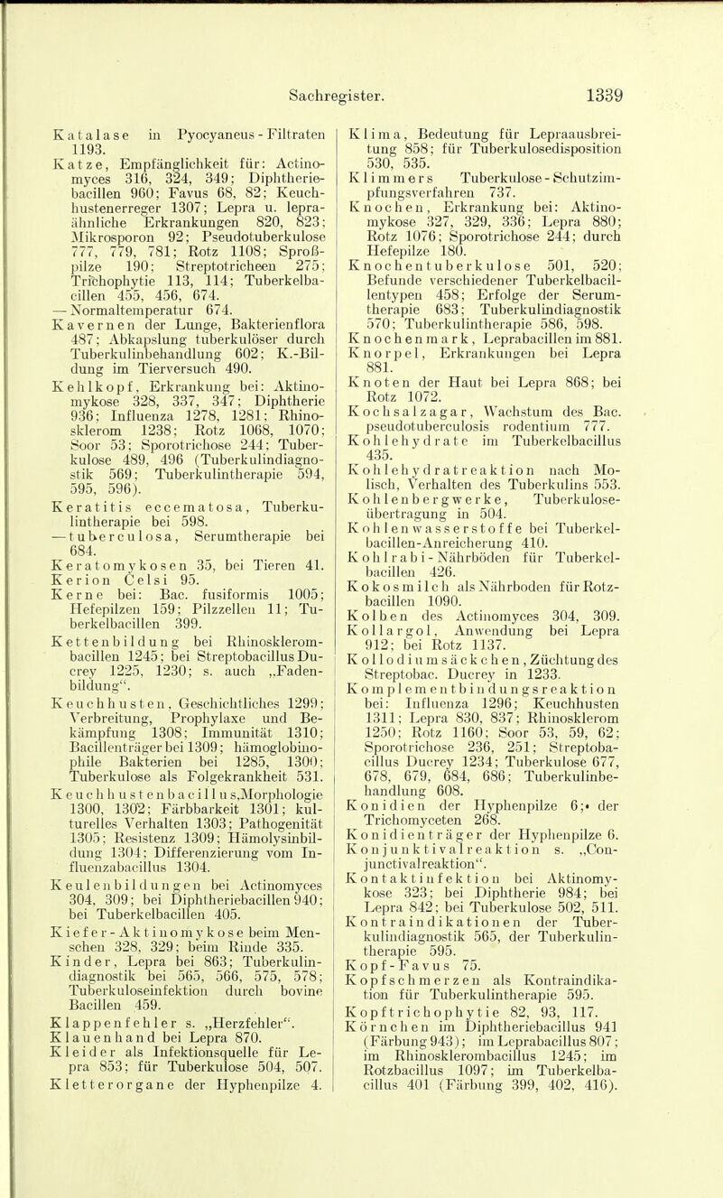 Katalase in Pyocyaneus - Filtraten 1193. Katze, Empfänglichkeit für: Actino- myces 316, 324, 349; Diphtherie- bacillen 960; Favus 68, 82; Keuch- hustenerreger 1307; Lepra u. lepra- ähnliche Erkrankungen 820, 823; Mikrosporon 92; Pseudotuberkulose 777, 779, 781; Rotz 1108; Sproß- pilze 190; Streptotricheeu 275; Trichophytie 113, 114; Tuberkelba- cillen 455, 456, 674. — Normaltemperatur 674. Kavernen der Lunge, Bakterienflora 487; Abkapslung tuberkulöser durch Tuberkulinbehandlung 602; K.-Bil- dung im Tierversuch 490. Kehlkopf, Erkrankung bei: Aktmo- mykose 328, 337, 347; Diphtherie 936: Influenza 1278, 1281; Rhino- sklerom 1238; Rotz 1068, 1070; Soor 53; Sporotrichose 244; Tuber- kulose 489, 496 (Tuberkulindiagno- stik 569; Tuberkulintherapie 594, 595, 596). Keratitis eccematosa, Tuberku- lintherapie bei 598. — tuberculosa, Serumtherapie bei 684. Keratomykosen 35, bei Tieren 41. Kerion Celsi 95. Kerne bei: Bac. fusiformis 1005; Hefepilzen 159; Pilzzellen 11; Tu- berkelbacillen 399. Kettenbildung bei Rhinosklerom- bacillen 1245; bei Streptobacillus Du- crey 1225, 1230; s. auch „Faden- bildung. Keuchhusten, Geschichtliches 1299; Verbreitung, Prophylaxe und Be- kämpfung 1308; Immunität 1310; Bacillenträger bei 1309; hämoglobmo- phile Bakterien bei 1285, 1300; Tuberkulose als Folgekrankheit 531. K e u c h h u s t e n b a c i 11 u s,Morphologie 1300, 1302; Färbbarkeit 1301; kul- turelles Verhalten 1303; Pathogenität 1305; Resistenz 1309; Hämolysmbil- dung 1304; Differenzierung vom In- fluenzabacillus 1304. K e u 1 e n b i 1 (1 u n g e n bei Actinomyces 304, 309; bei Diphtheriebacillen 940; bei Tuberkelbacillen 405. Kiefer- Aktinomykose beim Men- schen 328, 329; beim Rinde 335. Kinder, Lepra bei 863; Tuberkulin- diagnostik bei 565, 566, 575, 578; TuberkuloseLnfektion durch bovine Bacillen 459. Klappenfehler s. „Herzfehler. Klauenhand bei Lepra 870. Kleider als Infektionsquelle für Le- pra 853; für Tuberkulose 504, 507. Kletter Organe der Hyphenpilze 4. Klima, Bedeutung für Lepraausbrei- tung 858; für Tuberkulosedisposition 530, 535. K1 i m m e r s Tuberkulose - Schutzim- pfungsverfahren 737. Knochen, Erkrankung bei: Aktino- mykose 327, 329, 336; Lepra 880; Rotz 1076; Sporotrichose 244; durch Hefepilze 180. Knochentuberkulose 501, 520; Befunde verschiedener Tuberkelbacil- lentypen 458; Erfolge der Serum- therapie 683; Tuberkulindiagnostik 570; Tuberkulintherapie 586, 598. Knochenmark, Leprabacillenim881. Knorpel, Erkrankungen bei Lepra 881. Knoten der Haut bei Lepra 868; bei Rotz 1072. Kochsalzagar, Wachstum des Bac. pseudotuberculosis rodentium 777. Kohlehydrate im Tuberkelbacillus ^ 435. Kolilehydratreaktion nach Mo- lisch, Verhalten des Tuberkulins 553. Kohlenbergwerke, Tuberkulose- Übertragung m 504. Kohlenwasserstoffe bei Tuberkel- bacillen-An reicherung 410. K oh 1 rab i - Nährböden für Tuberkel- bacillen 426. Kokosmilch als Nährboden fürRotz- bacillen 1090. Kolben des Actinomyces 304, 309. Kol largo 1, Anwendung bei Lepra 912; bei Rotz 1137. Kollodiumsäckchen, Züchtung des Streptobac. Ducrey in 1233. K o m p 1 e m e n t b i n d u n g s r e a k t i o n bei: Influenza 1296; Keuchhusten 1311; Lepra 830, 837; Rhinosklerom 1250; Rotz 1160; Soor 53, 59, 62; Sporotrichose 236, 251; Streptoba- cillus Ducrey 1234; Tuberkulose 677, 678, 679, 684, 686; Tuberkulinbe- handlung 608. Koni dien der Hyphenpilze 6;« der Trichomyceten 268. K o n i d i e n t r ä g e r der Hyphenpilze 6. K o n j u n k t i V al r eak t io n s. ,,Con- junctivalreaktion. K o n t a k t i u f e k t i o n bei Aktinomy- kose 323; bei Diphtherie 984; bei Lepra 842; bei Tuberkulose 502, 511. Kontraindikationen der Tuber- kulindiagnastik 565, der Tuberkulin- therapie 595. Kopf-Favus 75. Kopfschmerzen als Kontratndika- tion für Tuberkulintherapie 595. Kopftrichophytie 82, 93, 117. Körnchen im Diphtheriebacillus 941 (Färbung 943); imLeprabacillus 807; im Rhinosklerombacillus 1245; im Rotzbacillus 1097; im Tuberkelba- cillus 401 (Färbung 399, 402, 416).