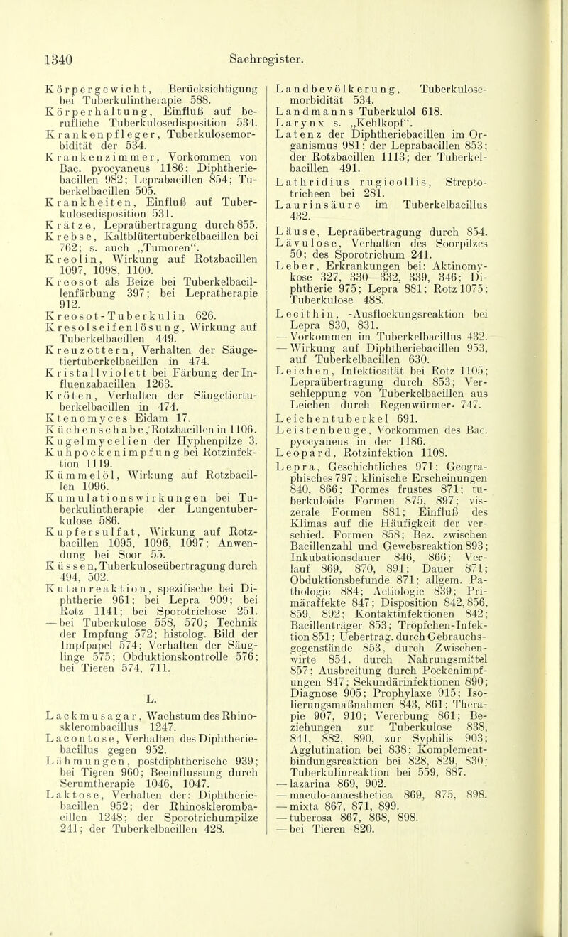 Körpergewicht, Berücksichtigung bei Tuberkulintherapie 588. Körperhaltung, ELnfluJ^ auf be- rufliche Tuberkulosedisposition 534. Krankenpfleger, Tuberkulosemor- bidität der 534. Krankenzimmer, Vorkommen von Bac. pyocyaneus 1186; Diphtherie- bacillen 982; Leprabacillen 854; Tu- berkelbacillen 505. Krankheiten, Einfluß auf Tuber- kulosedisposition 531. Krätze, Lepraübertragung durch855. Krebse, Kaltblütertuberkelbacillen bei 762; s. auch „Tumoren. Kreolin, Wirkung auf Rotzbacillen 1097, 1098, 1100. Kreosot als Beize bei Tuberkelbacil- lenfärbung 397; bei Lepratherapie 912. Kreosot- Tuberkulin 626. Kresolseifenlösung, Wirkung auf Tuberkelbacillen 449. Kreuzottern, Verhalten der Säuge- tiertuberkelbacillen in 474. K r i s t a 11V i o 1 e 11 bei Färbung der In- fluenzabacillen 1263. Kröten, Verhalten der Säugetiertu- berkelbacillen in 474. Ktenomyces Eidam 17. Küchenschabe,'Rotzbacillen in 1106. Kugelmycelien der Hyphenpilze 3. Kuhpockenimpfung bei Rotzinfek- tion 1119. Kümmelöl, Wirkung auf Rotzbacil- len 1096. Kumulationswirkungen bei Tu- berkulintherapie der Lungentuber- kulose 586. Kupfersulfat, Wirkung auf Rotz- bacillen 1095, 1096, 1097; Anwen- dung bei Soor 55. Küssen, Tuberkuloseübertragung durch 494, 502. Kutanreaktion, spezifische bei Di- phtherie 961; bei Lepra 909; bei Rotz 1141; bei Sporotrichose 251. — bei Tuberkulose 558, 570; Technüj der Impfung 572; histolog. Bild der Impfpapel 574; Verhalten der Säug- linge 575; Obduktionskontrolle 576; bei Tieren 574, 711. L. Lackmusaga r, Wachstum des Rhino- sklerombacillus 1247. Lacontose, Verhalten desDiphtherie- bacillus gegen 952. Lähmungen, postdiphtherische 939; bei Tigren 960; Beeinflussung durch Serumtherapie 1046, 1047. Laktose, Verhalten der: Diphtherie- bacillen 952; der Rhinoskleromba- cillen 1248; der Sporotrichumpilze 241; der Tuberkelbacillen 428. Landbevölkerung, Tuberkulose- morbidität 534. Landmanns Tuberkulol 618. Larynx s. „Kehlkopf. Latenz der Diphtheriebacillen im Or- ganismus 981; der Leprabacillen 853; der Rotzbacillen 1113; der Tuberkel- bacillen 491. Lathridius rugicollis, Strepto- tricheen bei 281. Laurin säure im Tuberkelbacillus 432. Läuse, Lepraübertragung durch 854. Lävulose, Verhalten des Soorpilzes 50; des Sporotrichum 241. Leber, Erkrankungen bei: Aktijiomv- kose 327, 330—332, 339, 346; Di- phtherie 975; Lepra 881; Rotz 1075: Tuberkulose 488. Lecithin, -Ausflockungsreaktion bei Lepra 830, 831. — Vorkommen im Tuberkelbacillus 432. — Wirkung auf Diphtheriebacillen 953, auf Tuberkelbacillen 630. Leichen, Infektiosität bei Rotz 1105; Lepraübertragung durch 853; Ver- schleppung von Tuberkelbacillen aus Leichen durch Regenwürmer- 747. Leichentuberkel 691. Leistenbeuge, Vorkommen des Bac. pyocyaneus in der 1186. Leopard, Rotzinfektion 1108. Lepra, Geschichtliches 971; Geogra- phisches 797; klinische Erscheinungen 840, 866; Formes frustes 871; tu- berkuloide Formen 875, 897; vis- zerale Formen 881; Einfluß des Klimas auf die Häufigkeit der ver- schied. Formen 858; Bez. zwischen Bacillenzahl und Gewebsreaktion 893; Inkubationsdauer 846, 866; Ver- lauf 869, 870, 891; Dauer 871; Obduktionsbefunde 871; allgem. Pa- thologie 884; Aetiologie 839; Pri- märaffekte 847; Disposition 842,856, 859, 892; Kontaktmfektionen 842; Bacillenträger 853; Tröpfchen-Infek- tion 851; Uebertrag. durch Gebrauchs- gegenstände 853, durch Zwischen- wirte 854, durch Nahrungsmittel 857; Ausbreitung durch Pockenimpf- ungen 847; SekundärLnfektionen 890; Diagnose 905; Prophylaxe 915; Iso- lierungsmaßnahmen 843, 861; Thera- pie 907, 910; Vererbung 861; Be- ziehungen zur Tuberkulose 838, 841, 882, 890, zur Syphilis 903; Agglutination bei 838; Komplement- bmdungsreaktion bei 828, 829, 830; Tuberkulinreaktion bei 559, 887. — lazarina 869, 902. — maculo-anaesthetica 869, 875. 898. — mLxta 867, 871, 899. — tuberosa 867, 868, 898. — bei Tieren 820.