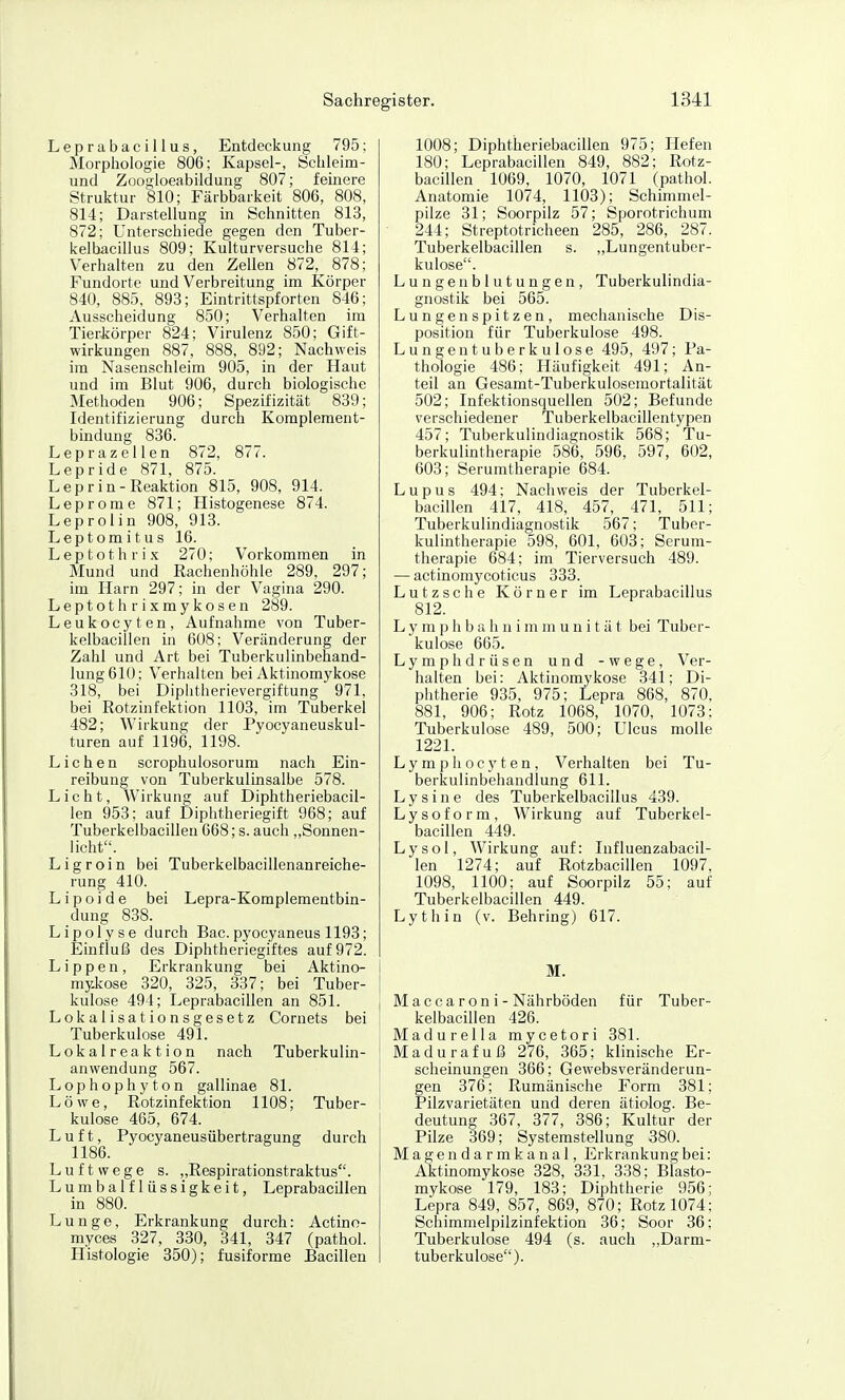 LeprabaciUus, Entdeckung 795; Morphologie 806; Kapsel-, Öchleim- und Zoogloeabildung 807; feinere Struktur 810; Färbbarkeit 806, 808, 814; Darstellung iii Schnitten 813, 872; Unterschiede gegen den Tuber- kelbacillus 809; Kulturversuche 814; Verhalten zu den Zellen 872, 878; Fundorte und Verbreitung im Körper 840, 885, 893; Eintrittspforten 846; Ausscheidung 850; Verhalten im Tierkörper 824; Virulenz 850; Gift- wirkungen 887, 888, 892; Nachweis im Nasenschleim 905, in der Haut und im Blut 906, durch biologische Methoden 906; Spezifizität 839; Identifizierung durch Komplement- bindung 836. Leprazellen 872, 877. Lepride 871, 875. Lepr in-Reaktion 815, 908, 914. Leprome 871; Histogenese 874. Leprolin 908, 913. Leptomitus 16. Leptothrix 270; Vorkommen in Mund und Rachenhöhle 289, 297; im Harn 297; in der Vagina 290. Leptothrixmykosen 289. Leukocyten, Aufnahme von Tuber- kelbacillen in 608: Veränderung der Zahl und Art bei Tuberkulinbehand- lungölO; Verhalten bei Aktinomykose 318, bei Diplitlierievergiftung 971, bei Rotzinfektion 1103, im Tuberkel 482; Wirkung der Pyocyaneuskul- turen auf 1196, 1198. Liehen scrophulosorum nach Ein- reibung von Tuberkulinsalbe 578. Licht, Wirkung auf Diphtheriebacil- len 953; auf Diphtheriegift 968; auf Tuberkelbacillen 668; s. auch „Sonnen- licht. Ligroin bei Tuberkelbacillenanreiche- rung 410. Lipoide bei Lepra-Komplementbin- dung 838. Lipolyse durch Bac.pyocyaneus 1193; Einfluß des Diphtheriegiftes auf 972. Lippen, Erkrankung bei Aktino- I mykose 320, 325, 337; bei Tuber- i kulose 494; Leprabacillen an 851. | Lokalisationsgesetz Cornets bei ; Tuberkulose 491. Lokalreaktion nach Tuberkulin- ' anvvendung 567. Lophophyton gallinae 81. Löwe, Rotzinfektion 1108; Tuber- - kulose 465, 674. Luft, Pyocyaneusübertragung durch 1186. Luftwege s. „Respirationstraktus. Lumbaiflüssigkeit, LeprabacUIen in 880. Lunge, Erkrankung durch: Actino- myces 327, 330, 341, 347 (pathol. Histologie 350); fusiforme Bacillen 1008; Diphtheriebacillen 975; Hefen 180; Leprabacillen 849, 882; Rotz- bacillen 1069, 1070, 1071 (pathol. Anatomie 1074, 1103); Schimmel- pilze 31; Soorpilz 57; Sporotrichum 244; Streptotricheen 285, 286, 287. Tuberkelbacillen s. „Lungentuber- kulose. Lungenblutungen, Tuberkulindia- gnostik bei 565. Lungenspitzen, mechanische Dis- position für Tuberkulose 498. Lungentuberkulose 495, 497; Pa- thologie 486: Häufigkeit 491; An- teil an Gesamt-Tuberkuloseraortalität 502; Infektionsquellen 502; Befunde verschiedener Tuberkelbacillentypen 457; Tuberkulindiagnostik 568; Tu- berkulintherapie 586, 596, 597, 602, 603; Serumtherapie 684. Lupus 494; Nachweis der Tuberkel- bacillen 417, 418, 457, 471, 511; Tuberkulindiagnostik 567; Tuber- kulintherapie 598, 601, 603; Serum- therapie 684; im Tierversuch 489. — actinomycoticus 333. Lutzsche Körner im LeprabaciUus 812. L y m p h b a Ii n i m m u n i t ä t bei Tuber- kulose 665. Lymphdrüsen und -wege, Ver- halten bei: Aktinomykose 341; Di- phtherie 935, 975; Lepra 868, 870, 881, 906; Rotz 1068, 1070, 1073: Tuberkulose 489, 500; Ulcus moUe 1221. L y m p Ii o c y t e n, Verhalten bei Tu- berkulinbehandlung 611. L y s i n e des Tuberkelbacillus 439. Lysoform, Wirkung auf Tuberkel- bacillen 449. Lysol, Wirkung auf: Influenzabacil- len 1274; auf Rotzbacillen 1097, 1098, 1100; auf Soorpilz 55; auf Tuberkelbacillen 449. Lythin (v. Behring) 617. M. Maccaroni-Nährböden für Tuber- kelbacillen 426. Madurella mycetori 381. Madurafuß 276, 365; klinische Er- scheinungen 366; Gewebsveränderun- gen 376; Rumänische Form 381; Pilzvarietäten und deren ätiolog. Be- deutung 367, 377, 386; Kultur der Pilze 369; Systemstellung 380. Magen da rmkanal, Erkrankung bei: Aktinomykose 328, 331, 338; Blasto- mykose 179, 183; Diphtherie 956; Lepra 849, 857, 869, 870; Rotz 1074; Schimmelpilzinfektion 36; Soor 36; Tuberkulose 494 (s. auch „Darm- tuberkulose).