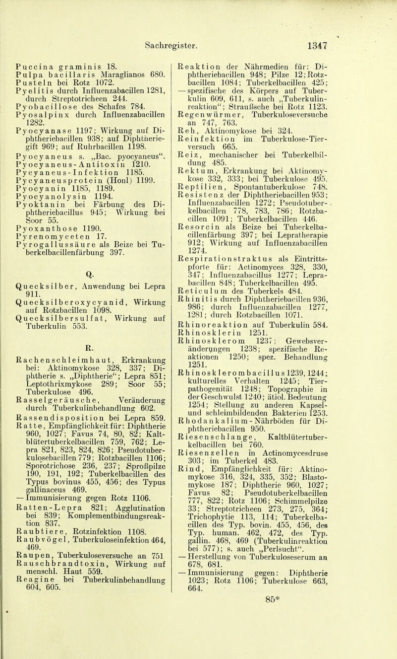 Puccina graminis 18. Pulpa bacillaris Maraglianos 680. Pusteln bei Rotz 1072. Pyelitis durch Influenzabacillen 1281, durch Streptotricheen 244. Pyobacillose des Schafes 784. Pyosalpinx durch Influenzabacillen 1282. Pyocyanase 1197; Wirkung auf Di- phtheriebacillen 938; auf Diphtherie- gift 969; auf Ruhrbacillen 1198. Pyocyaneus s. „Bac. pyocyaneus. Pyocyaneus-Antitoxin 1210. Pycyaneus-Infektion 1185. Pycyaneusprotein (Honl) 1199. Pyocyanin 1185, 1189. Pyocyanolysin 1194. Pyoktanin bei Färbung des Di- phtheriebacillus 945; Wirkung Ibei Soor 55. Pyoxanthose 1190. Pyrenomyceten 17. Pyrogallussäure als Beize bei Tu- berkelbacillenfärbung 397. Q. Quecksilber, Anwendung bei Lepra 911. Quecksilberoxycyanid, Wirkung auf Rotzbacillen 1098. Quecksilbersulfat, Wirkung auf Tuberkulin 553. R. Rachenschleimhaut, Erkrankung bei: Aktinomykose 328, 337; Di- phtherie s. „Diphtherie; Lepra 851; Leptothrixmykose 289; Soor 55; Tuberkulose 496. Rasselgeräusche, Veränderung durch Tuberkulinbehandlung 602. Rassendisposition bei Lepra 859. Ratte, Empfänglichkeit für: Diphtherie 960, 1027; Favus 74, 80, 82; Kalt- blütertuberkelbacillen 759, 762; Le- pra 821, 823, 824, 826; Pseudotuber- kulqsebacillen779; Rotzbacillen 1106; Sporotrichose 236, 237; Sproßpilze 190, 191, 192; Tuberkelbacülen des Typus bovinus 455, 456; des Typus gallinaceus 469. — Immunisierung gegen Rotz 1106. Ratten-Lepra 821; Agglutination bei 839; Komplementbindungsreak- tion 837. Raubtiere, Rotzinfektion 1108. Raubvögel, Tuberkuloseinfektion 464, 469. Raupen, Tuberkuloseversuche an 751 Rauschbrandtoxin, AVirkung auf menschl. Haut 559. Reagine bei Tuberkulinbehandlung 604, 605. Reaktion der Nährmedien für: Di- phtheriebacillen 948; Pilze 12;Rotz- bacillen 1084; Tuberkelbacülen 425; — spezifische des Körpers auf Tuber- kulin 609, 611, s. auch „Tuberkulin- reaktion; Straußsche bei Rotz 1123. Regenwürmer, Tuberkuloseversuche an 747, 763. Reh, Aktinomykose bei 324. Reinfektion im Tuberkulose-Tier- versuch 665. Reiz, mechanischer bei Tuberkelbil- dung 485. Rektum, Erkrankung bei Aktinomy- kose 332, 333; bei Tuberkulose 495. Reptilien, Spontan tuberkulöse 748. Resistenz der Diphtheriebacillen 953; Influenzabacillen 1272; Pseudotuber-- kelbacUlen 778, 783, 786; Rotzba- cillen 1091; Tuberkelbacülen 446. Resorcin als Beize bei Tuberkelba- cillenfärbung 397; bei Lepratherapie 912; Wirkung auf Influenzabacülen 1274. Respirationstraktus als Eintritts- pforte für: Actinomyces 328, 330, 347; Influenzabacillus 1277; Lepra- bacillen 848; Tuberkelbacülen 495. Reticulum des Tuberkels 484. Rhinitis durch Diphtheriebacillen936, 986; durch Influenzabacillen 1277, 1281; durch Rotzbacmen 1071. Rhinoreaktion auf Tuberkulin 584. Rhinosklerin 1251. Rhinosklerom 1237; Gewebsver- änderungen 1238; spezifische Re- aktionen 1250; spez. Behandlung 1251. Rhinosklerombacillus 1239,1244;, kulturelles Verhalten 1245; Tier- pathogenität 1248; Topographie in derGeschwulst 1240; ätiol.Bedeutung 1254; Stellung zu anderen Kapsel- und schleimbildenden Bakterien 1253. Rhodankalium - Nährböden für Di- phtheriebacillen 950. Riesenschlange, Kaltblütertuber- kelbacillen bei 760. Riesenzellen in Actinomycesdruse 303; im Tuberkel 483. Rind, Empfänglichkeit für: Aktino- mykose 316, 324, 335, 352; Blasto- mykose 187; Diphtherie 960, 1027; Favus 82; Pseudotuberkelbacillen 777, 822; Rotz 1106; Schimmelpilze 33; Streptotricheen 273, 275, 364; Trichophytie 113, 114; Tuberkelba- cülen des Typ. bovin. 455, 456, des Typ. human. 462, 472, des Typ. gaüin. 468, 469 (Tuberkulinreaktion bei 577); s. auch „Perlsucht. — Herstellung von Tuberkuloseserum an 678, 681. — Immunisierung gegen: Diphtherie 1023; Rotz 1106; Tuberkulose 663, 664. 85*