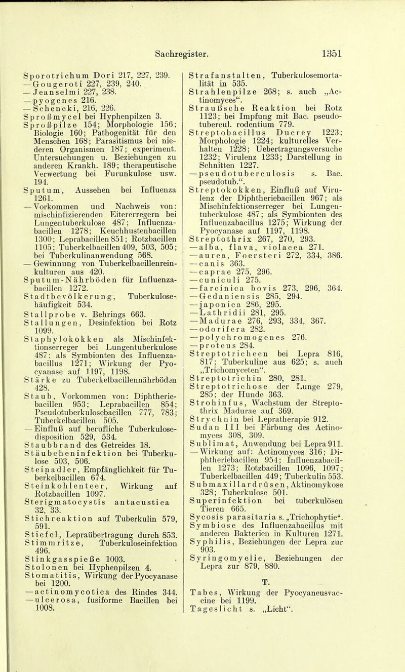 Sporotrichum Dori 217, 227, 239. — Gougerot! 227, 239, 240. — Jeanselmi 227, 238. — pyogenes 216. — Schencki, 216, 226. Sproßmycel bei Hyphenpilzen 3. Sproßpilze 154; Morphologie 156; Biologie 160; Pathogenität für den Menschen 168; Parasitismus bei nie- deren Organismen 187; experiment. Untersuchungen u. Beziehungen zu anderen Krankh. 189; therapeutische Verwertung bei Furunkulose usw. 194. Sputum, Aussehen bei Influenza 1261. — Vorkommen und Nachweis von: mischinfizierenden Eitererregern bei Lungentuberkulose 487; Influenza- bacillen 1278; Keuchhustenbacillen 1300; Leprabacillen851; Rotzbacillen 1105; Tuberkelbacillen 409, 503, 505; bei Tuberkulinanwendung 568. — Gewinnung von TuberkelbacUIenrein- kulturen aus 420. Sputum-Nährböden für Influenza- bacillen 1272. Stadtbevölkerung, Tuberkulose- häufigkeit 534. Stallprobe v. Behrings 663. Stallungen, Desinfektion bei Rotz 1099. Staphylokokken als Mischinf ek- tionserreger bei Lungentuberkulose 487; als Symbionten des Influenza- bacillus 1271; Wirkung der Pyo- cyanase auf 1197, 1198. Stärke zu Tuberkelbacillennährböden 428. Staub, Vorkommen von: Diphtherie- bacillen 953; Leprabacillen 854; Pseudotuberkulosebacillen 777, 783; Tuberkelbacillen 505. — Einfluß auf berufliche Tuberkulose- disposition 529, 534. Staubbrand des Getreides 18. Stäubcheninfektion bei Tuberku- lose 503, 506. Steinadler, Empfänglichkeit für Tu- berkelbacillen 674. Steinkohlenteer, Wirkung auf Rotzbacillen 1097. Sterigmatocystis antacustica 32, 33. Stichreaktion auf Tuberkulin 579, 591. Stiefel, Lepraübertragung durch 853. Stimmritze, Tuberkuloseinfektion 496. Stinkgasspieße 1003. StoIonen bei Hyphenpilzen 4. Stomatitis, Wirkung derPyocyanase bei 1200. ' ' — actinomycotica des Rindes 344. — ulcerosa, fusiforme Bacillen bei 1008. Strafanstalten, Tuberkulosemorta- lität in 535. Strahlenpilze 268; s. auch „Ac- tinomyces. Straußsche Reaktion bei Rotz 1123; bei Impfung mit Bac. pseudo- tubercul. rodentium 779. Streptobacillus Ducrey 1223; Morphologie 1224; kulturelles Ver- halten 1228; Uebertragungsversuche 1232; Virulenz 1233; Darstellung in Schnitten 1227. — pseudotuberculosis s. Bac. pseudotub.. Streptokokken, Einfluß auf Viru- lenz der Diphtheriebacillen 967; als Mischinfektionserreger bei Lungen- tuberkulose 487; als Symbionten des Influenzabacillus 1275; Wirkung der Pyocyanase auf 1197, 1198. Streptothrix 267, 270, 293. — alba, flava, violacea 271. — aurea, Foersteri 272, 334, 386. — canis 363. — caprae 275, 296. — cuniculi 275. — farcinica bovis 273, 296, 364. — Gedaniensis 285, 294. — japonica 286, 295. — Lathridii 281, 295. — Madurae 276, 293, 334, 367. — odorifera 282. — polychrome genes 276. — Proteus 284. Streptotricheen bei Lepra 816, 817; Tuberkuline aus 625; s. auch „Trichomyceten. Streptotrichin 280, 281. Streptotrichose der Lunge 279, 285; der Hunde 363. Strohinfus, Wachstum der Strepto- thrix Madurae auf 369. Strychnin bei Lepratherapie 912. Sudan III bei Färbung des Actino- myces 308, 309. Sublimat, Anwendung bei Lepra911. — Wirkung auf: Actinomyces 316; Di- phtheriebacillen 954; Influenzabacil- len 1273; Rotzbacillen 1096, 1097; Tuberkelbacillen 449; Tuberkulin 553. Submaxillardrüsen, Aktinomykose 328; Tuberkulose 501. Superinfektion bei tuberkulösen Tieren 665. Sycosis parasitaria s. „Trichophytie. Symbiose des Influenzabacillus mit anderen Bakterien in Kulturen 1271. Syphilis, Beziehungen der Lepra zur 903. Syringomyelie, Beziehungen der Lepra zur 879, 880. T. Tabes, Wirkung der Pyocyaneusvac- cine bei 1199. Tageslicht s. „Licht.