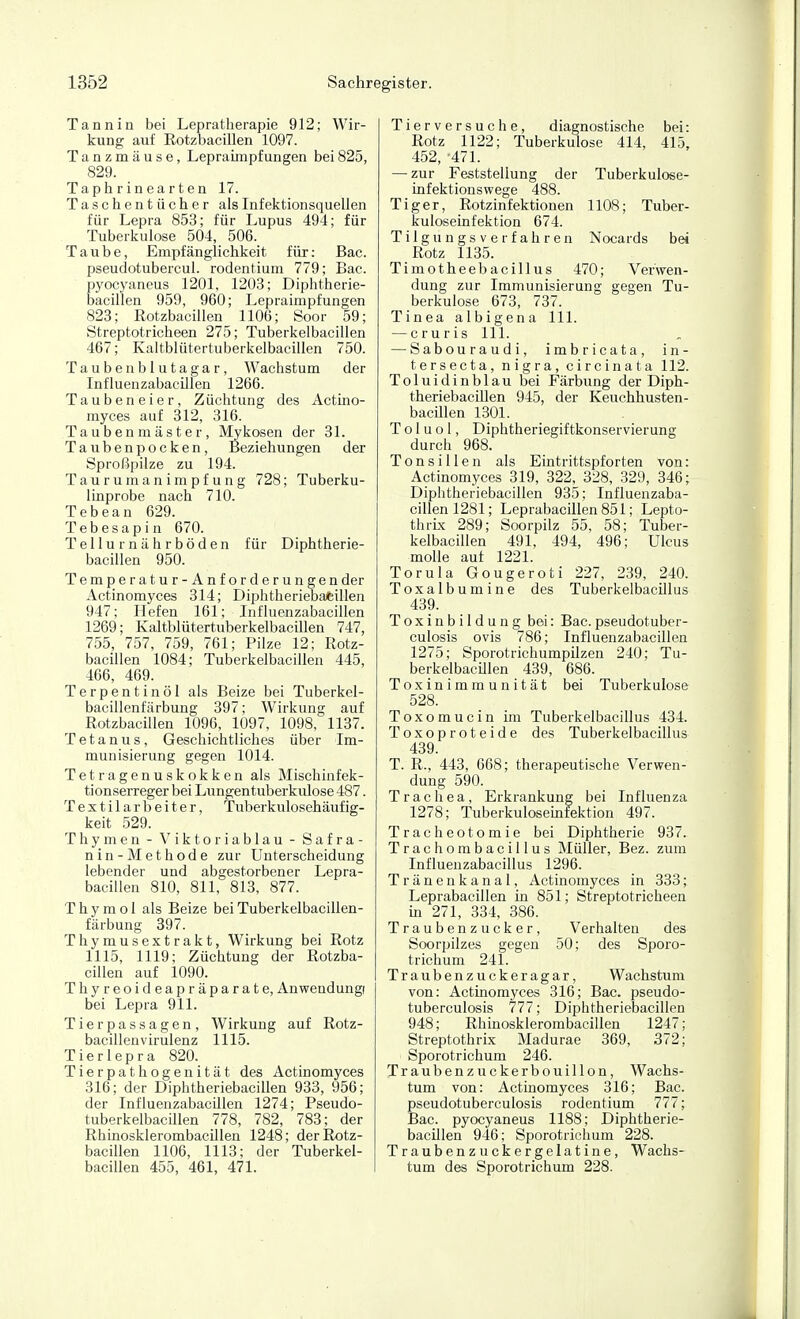 Tannin bei Lepratherapie 912; Wir- kung auf Eotzbacillen 1097. Tanzmäuse, Lepraimpfungen bei825, 829. Ta p h r in e a r t en 17. Taschentücher als Infektionsquellen für Lepra 853; für Lupus 494; für Tuberkulose 504, 506. Taube, Empfänglichkeit für: Bac. pseudotubercul. rodentium 779; Bac. pyocyaneus 1201, 1203; Diphtherie- bacillen 959, 960; Lepraimpfungen 823; Eotzbacillen 1106; Soor 59; Streptotricheen 275; Tuberkelbacillen 467; Kaltblütertuberkelbacillen 750. Taube nblutagar, Wachstum der Influenzabacillen 1266. Taubeneier, Züchtung des Actmo- myces auf 312, 316. Tau benmäste r, Mykosen der 31. Taubenpocken, Beziehungen der Sproßpilze zu 194. Taurumanimpfung 728; Tuberku- linprobe nach 710. Tebean 629. Tebesapin 670. Tellurnährböden für Diphtherie- bacillen 950. Temperatur-Anforderungen der Actinomyces 314; Diphtheriebafcillen 947; Hefen 161; Influenzabacillen 1269; Kaltblütertuberkelbacillen 747, 755, 757, 759, 761; Pilze 12; Eotz- bacillen 1084; Tuberkelbacillen 445, 466, 469. Terpentinöl als Beize bei Tuberkel- baclllenfärbung 397; Wirkung auf Eotzbacillen 1096, 1097, 1098, 1137. Tetanus, Geschichtliches über Im- munisierung gegen 1014. Tetragenuskokken als Mischinfek- tionserreger bei Lungentuberkulose 487. Textilarbeiter, Tuberkulosehäufig- keit 529. Thymen - Viktoriablau - Safra- nin-Methode zur Unterscheidung lebender und abgestorbener Lepra- bacillen 810, 811, 813, 877. T h y m o I als Beize bei Tuberkelbacillen- färbung 397. Thymusextrakt, Wirkung bei Eotz 1115, 1119; Züchtung der Eotzba- cillen auf 1090. Thyreoideapräparate, Anwendung! bei Lepra 911. Tierpassagen, Wirkung auf Eotz- bacillenvirulenz 1115. Tierlepra 820. Tierpathogenität des Actinomyces 316; der Diphtheriebacillen 933, 956; der Influenzabacülen 1274; Pseudo- tuberkelbacillen 778, 782, 783; der Ehinosklerombacillen 1248; der Eotz- bacillen 1106, 1113; der Tuberkel- bacillen 455, 461, 471. Tierversuche, diagnostische bei: Eotz 1122; Tuberkulose 414, 415, 452, -471. — zur Feststellung der Tuberkulose- iufektionswege 488. Tiger, Eotzinfektionen 1108; Tuber- kuloseinfektion 674. Tilgungsverfahren Nocards bei Eotz 1135. Timotheebacillus 470; Verwen- dung zur Immunisierung gegen Tu- berkulose 673, 737. Tinea albigena III. — cruris III. — Sabouraudi, imbricata, in- tersecta, nigra, circinata 112. Toluidinblau bei Färbung der Diph- theriebacülen 945, der Keuchhusten- bacillen 1301. T o 1 u o 1, Diphtheriegiftkonservierung durch 968. Tonsillen als Eintrittspforten von: Actinomyces 319, 322, 328, 329, 346; Diphtheriebacillen 935; Influenzaba- cillen 1281; Leprabacillen 851; Lepto- thrix 289; Soorpilz 55, 58; Tuber- kelbacillen 491, 494, 496; Ulcus molle auf 1221. Torula Gougeroti 227, 239, 240. Toxalbumine des Tuberkelbacillus 439. Toxinbildung bei: Bac.pseudotuber- culosis Ovis 786; Influenzabacillen 1275; Sporotrichumpilzen 240; Tu- berkelbacülen 439, 686. Toxinimmunität bei Tuberkulose 528. Toxomucin im Tuberkelbacillus 434. Toxoproteide des Tuberkelbacillus 439. T. E., 443, 668; therapeutische Verwen- dung 590. Trachea, Erkrankung bei Influenza 1278; Tuberkuloseinfektion 497. Tracheotomie bei Diphtherie 937. Trachombacillus Müller, Bez. zum Influenzabacillus 1296. Tränenkanal, Actinomyces in 333; Leprabacillen in 851; Streptotricheen m 271, 334, 386. Traubenzucker, Verhalten des Soorpilzes gegen 50; des Sporo- trichum 241. Traubenzuckeragar, Wachstum von: Actüaomyces 316; Bac. pseudo- tuberculosis 777; Diphtheriebacillen 948; Ehinosklerombacillen 1247; Streptothrix Madurae 369, 372; Sporotrichum 246. Traubenzuckerbouillon, Wachs- tum von: Actinomyces 316; Bac. pseudotuberculosis rodentium 777; Bac. pyocyaneus 1188; Diphtherie- bacillen 946; Sporotrichum 228. Traubenzuckergelatine, Wachs- tum des Sporotrichum 228.