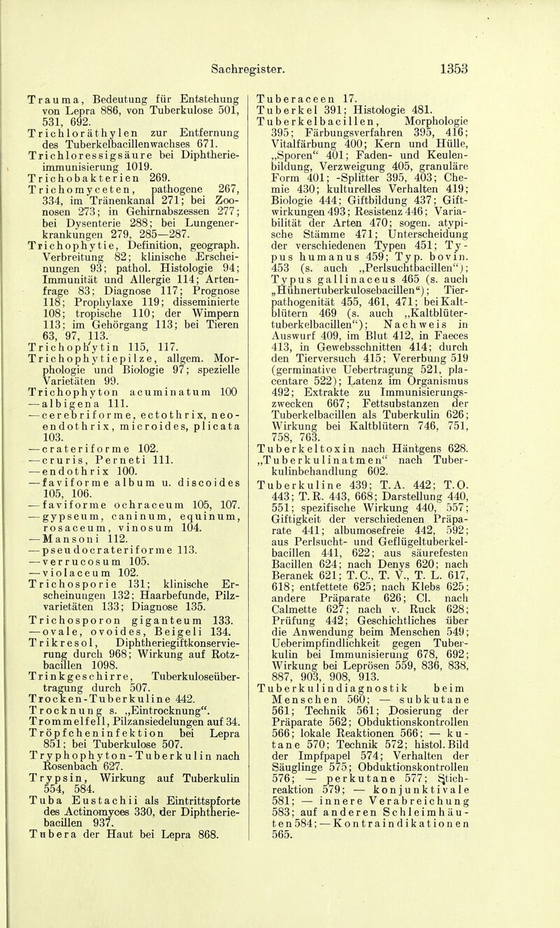 Trauma, Bedeutung für Entstehung von Lepra 886, von Tuberkulose 501, 531, 692. Trichloräthylen zur Entfernung des TuberkelbacillenWachses 671. Trichloressigsäure bei Diphtherie- immunisierung 1019. Trichobakterien 269. Trichomyceten, pathogene 267, 334, im Tränenkanal 271; bei Zoo- nosen 273; in Gehirnabszessen 277; bei Dysenterie 288; bei Lungener- krankungen 279, 285—287. Trichophytie, Definition, geograph. Verbreitung 82; klinische Erschei- nungen 93; pathol. Histologie 94; Immunität und Allergie 114; Arten- frage 83; Diagnose 117; Prognose 118; Prophylaxe 119; disseminierte 108; tropische 110; der Wimpern 113; im Gehörgang 113; bei Tieren 63, 97, 113. Trichoph'ytin 115, 117. Triebophytiepilze, allgem. Mor- phologie und Biologie 97; spezielle Varietäten 99. Trichophyton acuminatum 100 — albigena III. — cerebriforme, ectothrix, neo- endothrix, microides, plicata 103. — crateriforme 102. — cruris, Perneti III. — endothrix 100. — faviforme album u. discoides 105, 106. — faviforme ochraceum 105, 107. — gypseum, caninum, equinum, rosaceum, vinosum 104. — Mansoni 112. — pseu docraterif orme 113. ■—verrucosum 105. — violaceum 102. Trichosporie 131; klinische Er- scheinungen 132; Haarbefunde, Pilz- varietäten 133; Diagnose 135. Trichosporon giganteum 133. — ovale, ovoides, Beigeli 134. T r i k r e s 01, Diphtheriegiftkonservie- rung durch 968; Wirkung auf Rotz- bacillen 1098. Trinkgeschirre, Tuberkuloseüber- tragung durch 507. Trocken-Tuberkuline 442. Trocknung s. „Eintrocknung. Trommelfell, Pilzansiedelungen auf 34. Tröpfcheninfektion bei Lepra 851; bei Tuberkulose 507. Tryphophyton-Tuberkulin nach Rosenbach 627. T r y p s i n, Wirkung auf Tuberkulin 554, 584. Tuba Eustachii als Eintrittspforte des Actinomyces 330, der Diphtherie- bacUlen 937. Tnbera der Haut bei Lepra 868. Tuberaceen 17. Tuberkel 391; Histologie 481. Tuberkelbacillen, Morphologie 395; Färbungsverfahren 395, 416; Vitalfärbung 400; Kern und Hülle, „Sporen 401; Faden- und Keulen- bildung, Verzweigung 405, granuläre Form 401; -Splitter 395, 403; Che- mie 430; kulturelles Verhalten 419; Biologie 444; Giftbildung 437; Gift- wirkungen 493; Resistenz 446; Varia- bilität der Arten 470; sogen, atypi- sche Stämme 471; Unterscheidung der verschiedenen Typen 451; Ty- pus humanus 459; Typ. bovin. 453 (s. auch „Perlsuchtbacillen;; Typus gallinaceus 465 (s. auch „Hühnertuberkulosebacillen); Tier- pathogenität 455, 461, 471; bei Kalt- blütern 469 (s. auch „Kaltblüter- tuberkelbacillen); Nachweis in Auswurf 409, im Blut 412, in Faeces 413, in Gewebsschnitten 414; durch den Tierversuch 415; Vererbung 519 (germinative Uebertragung 521, pla- centare 522); Latenz im Organismus 492; Extrakte zu Immunisierungs- zwecken 667; Fettsubstanzen |der Tuberkelbacillen als Tuberkulin 626; Wirkung bei Kaltblütern 746, 751, 758, 763. Tuberkeltoxin nach Hänlgens 628. „Tuberkulinatmen nach Tuber- kulinbehandlung 602. Tuberkuline 439; T.A. 442; T.O. 443; T.R. 443, 668; Darstellung 440, 551; spezifische Wirkung 440, 557; Giftigkeit der verschiedenen Präpa- rate 441; albumosefreie 442, 592; aus Perlsucht- und Geflügeltuberkel- bacillen 441, 622; aus säurefesten Bacillen 624; nach Denys 620; nach Beranek 621; T.C., T. V., T. L. 617, 618; entfettete 625; nach Klebs 625; andere Präparate 626; Gl. nach Calmette 627; nach _v. Ruck 628; Prüfung 442; Geschichtliches über die Anwendung beim Menschen 549; Ueberimpfindlichkeit gegen Tuber- kulin bei Immunisierung 678, 692; Wirkung bei Leprösen 559, 836, 838, 887, 903, 908, 913. Tuberkulindiagnostik beim Menschen 560; — subkutane 561; Technik 561; Dosierung der Präparate 562; Obduktionskontrollen 566; lokale Reaktionen 566; — ku- tane 570; Technik 572; histol.Bild der Impfpapel 574; Verhalten der Säuglinge 575; Obduktionskontrollen 576; — perkutane 577; ^tich- reaktion 579; — konjunktivale 581; — innere Verabreichung 583; auf anderen Schleimhäu- ten 584; — Kontraindikationen 565.