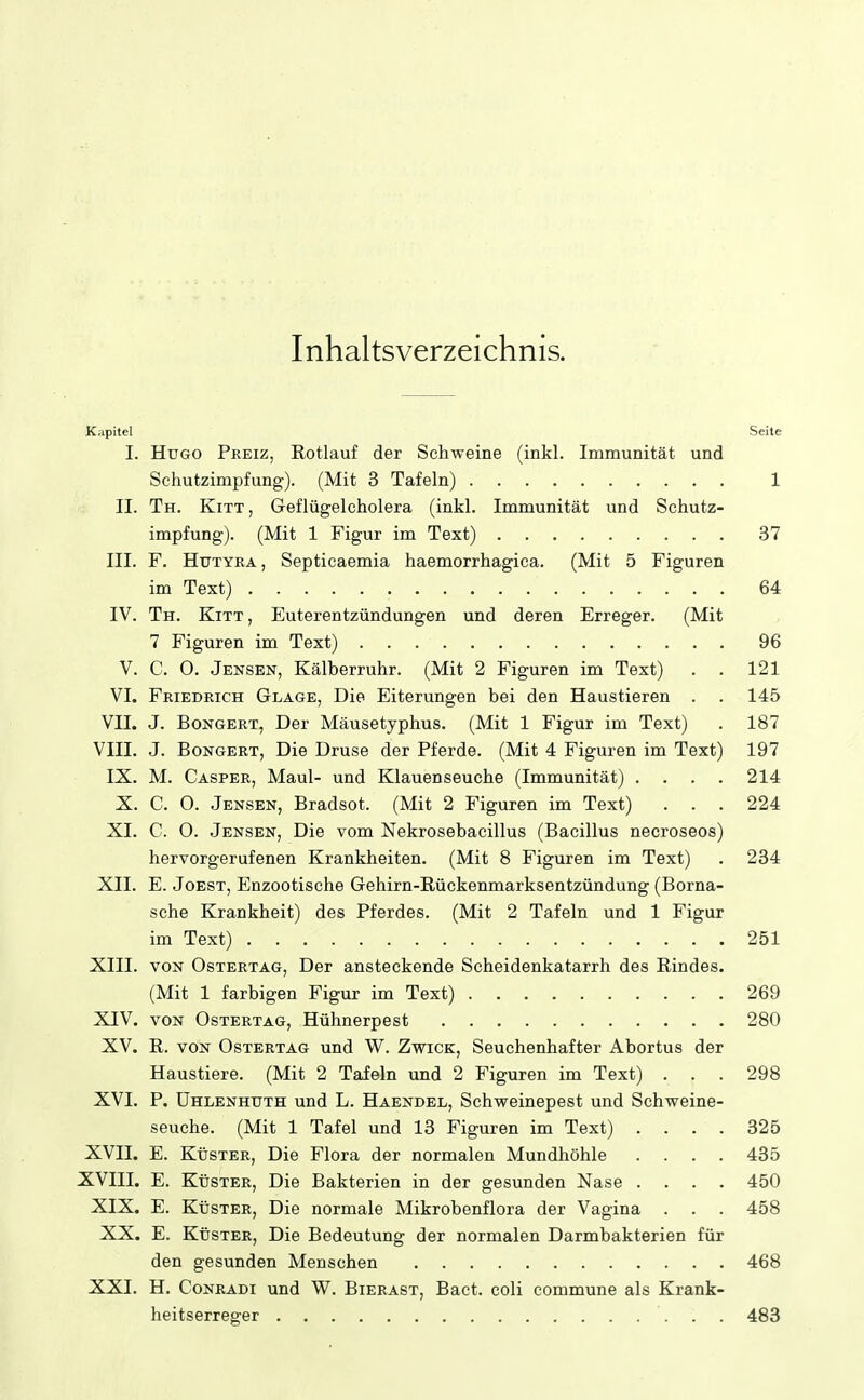 Inhaltsverzeichnis. Kapitel Seite I. Hugo Preiz, Rotlauf der Schweine (inkl. Immunität und Schutzimpfung). (Mit 3 Tafeln) 1 II. Th. Kitt, Geflügelcholera (inkl. Immunität und Schutz- impfung). (Mit 1 Figur im Text) 37 III. F. Htjtyra, Septicaemia haemorrhagica. (Mit 5 Figuren im Text) 64 IV. Th. Kitt, Euterentzündungen und deren Erreger. (Mit 7 Figuren im Text) 96 V. C. O. Jensen, Kälberruhr. (Mit 2 Figuren im Text) . . 121 VI. Friedrich Glage, Die Eiterungen bei den Haustieren . . 145 VII. J. Bongert, Der Mäusetyphus. (Mit 1 Figur im Text) . 187 VIII. J. Bongert, Die Druse der Pferde. (Mit 4 Figuren im Text) 197 IX. M. Casper, Maul- und Klauenseuche (Immunität) .... 214 X. C. O. Jensen, Bradsot. (Mit 2 Figuren im Text) ... 224 XI. C. O. Jensen, Die vom Nekrosebacillus (Bacillus necroseos) hervorgerufenen Krankheiten. (Mit 8 Figuren im Text) . 284 XII. E. Joest, Enzootische Gehirn-Kückenmarksentzündung (Borna- sche Krankheit) des Pferdes. (Mit 2 Tafeln und 1 Figur im Text) 251 XIII. VON OsTERTAG, Der ansteckende Scheidenkatarrh des Rindes. (Mit 1 farbigen Figur im Text) 269 XIV. VON OsTERTAG, Hühnerpest 280 XV. R. VON OsTERTAG und W. Zwick, Seuchenhafter Abortus der Haustiere. (Mit 2 Tafeln und 2 Figuren im Text) . . . 298 XVI. P. ÜHLENHUTH und L. Haendel, Schweinepest und Schweine- seuche. (Mit 1 Tafel und 13 Figuren im Text) .... 325 XVII. E. Küster, Die Flora der normalen Mundhöhle .... 485 XVIII. E. Küster, Die Bakterien in der gesunden Nase .... 450 XIX. E. Küster, Die normale Mikrobenflora der Vagina . . . 458 XX. E. Küster, Die Bedeutung der normalen Darmbakterien für den gesunden Menschen 468 XXI. H. Conradi und W. Bierast, Bact. coli commune als Krank- heitserreger 483