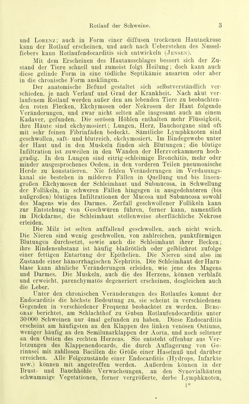 und Lorenz; auch in Form einer diffusen trockenen Hautnekrose kann der Eotlauf erscheinen, und auch nach Ueberstehen des Nessel- fiebers kann Rotlaufendocarditis sich entwickeln (Jensex). Mit dem Erscheinen des Hautausschlages bessert sich der Zu- stand der Tiere schnell und zumeist folgt Heilung; doch kann auch diese gelinde Form in eine tödliche Septikämie ausarten oder aber in die chronische Form ausklingen. Der anatomische Befund gestaltet sich selbstverständlich ver- schieden, je nach Verlauf und Grad der Krankheit. Nach akut ver- laufenem Rotlauf werden außer den am lebenden Tiere zu beobachten- den roten Flecken, Ekchymosen oder Nekrosen der Haut folgende Veränderungen, und zwar nicht selten alle insgesamt auch an einem Kadaver, gefunden. Die serösen Höhlen enthalten mehr Flüssigkeit, ihre Häute sind ekchymosiert; Lungen, Herz, Bauchorgane sind oft mit sehr feinen Fibrinfäden bedeckt. Sämtliche Lymphknoten sind geschwollen, saft- und blutreich, ekchymosiert. Im Bindegewebe unter der Haut und in den Muskeln finden sich Blutungen; die blutige Infiltration ist zuweilen in den Wänden der Herzvorkammern hoch- gradig. In den Lungen sind eitrig-schleimige Bronchitis, mehr oder minder ausgesprochenes Oedem, in den vorderen Teilen pneumonische Herde zu konstatieren. Nie fehlen Veränderungen im Verdauungs- kanal sie bestehen in milderen Fällen in Quellung und bis linsen- großen Ekchymosen der Schleimhaut und Submucosa, in Schwellung der Follikeln, in schweren Fällen hingegen in ausgedehnteren (bis nußgroßen) blutigen Infiltrationen der Mucosa und Submucosa sowohl des Magens wie des Darmes. Zerfall geschwollener Follikeln kann zur Entstehung von Geschwüren führen, ferner kann, namentlich im Dickdarme, die Schleimhaut stellenweise oberflächliche Nekrose erleiden. Die Milz ist selten auffallend geschwollen, auch nicht weich. Die Nieren sind wenig geschwollen, von zahlreichen, punktförmigen Blutungen durchsetzt, sowie auch die Schleimhaut ihrer Becken; ihre Rindensubstanz ist häufig blaßrötlich oder gelblichrot zufolge einer fettigen Entartung der Epithelien. Die Nieren sind also im' Zustande einer hämorrhagischen Nephritis. Die Schleimhaut der Harn- blase kann ähnliche Veränderungen erleiden, wie jene des Magens und Darmes. Die Muskeln, auch die des Herzens, können verblaßt und erweicht, parenchymatös degeneriert erscheinen, desgleichen auch die Leber. Unter den chronischen Veränderungen des Rotlaufes kommt der Endocarditis die höchste Bedeutung zu, sie scheint in verschiedenen Gegenden in verschiedener Frequenz beobachtet zu werden. Burg- graf berichtet, am Schlachthof zu Guben Rotlaufendocarditis unter 30000 Schweinen nur 4mal gefunden zu haben. Diese Endocarditis erscheint am häufigsten an den Klappen des linken venösen Ostiums, weniger häufig an den Semilunarklappen der Aorta, und noch seltener an den Ostien des rechten Herzens. Sie entsteht offenbar aus Ver- letzungen des Klappenendocards, die durch Auflagerung von Ge- rinnsel mit zahllosen Bacillen die Größe einer Haselnuß und darüber erreichen. Alle Folgezustände einer Endocarditis (Hydrops, Infarkte usw.) können mit angetroffen werden. Außerdem können in der Brust- und Bauchhöhle Verwachsungen, an den Synovialhäuten schwammige Vegetationen, ferner vergrölJerte, derbe Lymphknoten, 1*