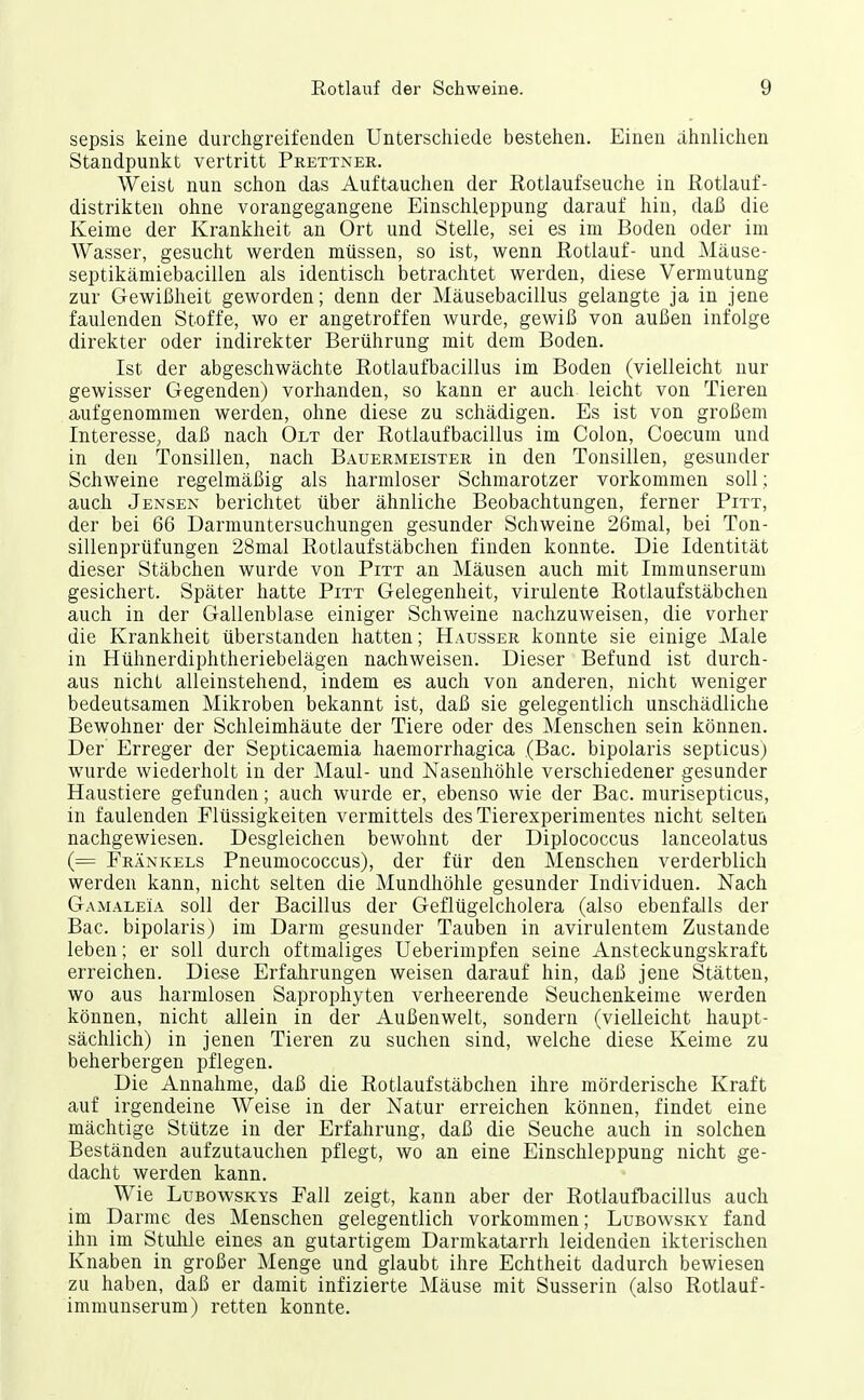 sepsis keine durchgreifenden Unterschiede bestehen. Einen ähnlichen Standpunkt vertritt Prettner. Weist nun schon das Auftauchen der Rotlauf seuche in Rotlauf- distrikten ohne vorangegangene Einschleppung darauf hin, daß die Keime der Krankheit an Ort und Stelle, sei es im Boden oder im Wasser, gesucht werden müssen, so ist, wenn Rotlauf- und Aläuse- septikämiebacillen als identisch betrachtet werden, diese Vermutung zur Gewißheit geworden; denn der Mäusebacillus gelangte ja in jene faulenden Stoffe, wo er angetroffen wurde, gewiß von außen infolge direkter oder indirekter Berührung mit dem Boden. Ist der abgeschwächte Rotlaufbacillus im Boden (vielleicht nur gewisser Gegenden) vorhanden, so kann er auch leicht von Tieren aufgenommen werden, ohne diese zu schädigen. Es ist von großem Interesse, daß nach Ölt der Rotlaufbacillus im Colon, Coecum und in den Tonsillen, nach Bauermeister in den Tonsillen, gesunder Schweine regelmäßig als harmloser Schmarotzer vorkommen soll; auch Jensen berichtet über ähnliche Beobachtungen, ferner Pitt, der bei 66 Darniuntersuchungen gesunder Schweine 26mal, bei Ton- sillenprüfungen 28mal Rotlaufstäbchen finden konnte. Die Identität dieser Stäbchen wurde von Pitt an Mäusen auch mit Iminunserum gesichert. Später hatte Pitt Gelegenheit, virulente Rotlaufstäbchen auch in der Gallenblase einiger Schweine nachzuweisen, die vorher die Krankheit überstanden hatten; Hausser konnte sie einige Male in Hühnerdiphtheriebelägen nachweisen. Dieser Befund ist durch- aus nicht alleinstehend, indem es auch von anderen, nicht weniger bedeutsamen Mikroben bekannt ist, daß sie gelegentlich unschädliche Bewohner der Schleimhäute der Tiere oder des Menschen sein können. Der Erreger der Septicaemia haemorrhagica (Bac. bipolaris septicus) wurde wiederholt in der Maul- und Nasenhöhle verschiedener gesunder Haustiere gefunden; auch wurde er, ebenso wie der Bac. murisepticus, in faulenden Flüssigkeiten vermittels des Tierexperimentes nicht selten nachgewiesen. Desgleichen bewohnt der Diplococcus lanceolatus (= Frankels Pneumococcus), der für den Menschen verderblich werden kann, nicht selten die Mundhöhle gesunder Individuen. Nach Gamaleia soll der Bacillus der Geflügelcholera (also ebenfalls der Bac. bipolaris) im Darm gesunder Tauben in avirulentein Zustande leben; er soll durch oftmaliges Ueberimpfen seine Ansteckungskraft erreichen. Diese Erfahrungen weisen darauf hin, daß jene Stätten, wo aus harmlosen Saprophyten verheerende Seuchenkeime werden können, nicht allein in der Außenwelt, sondern (vielleicht haupt- sächlich) in jenen Tieren zu suchen sind, welche diese Keime zu beherbergen pflegen. Die Annahme, daß die Rotlaufstäbchen ihre mörderische Kraft auf irgendeine Weise in der Natur erreichen können, findet eine mächtige Stütze in der Erfahrung, daß die Seuche auch in solchen Beständen aufzutauchen pflegt, wo an eine Einschleppung nicht ge- dacht werden kann. Wie LuBowsKYs Fall zeigt, kann aber der Rotlaufbacillus auch im Darme des Menschen gelegentlich vorkommen; Lubowsky fand ihn im Stulile eines an gutartigem Darmkatarrh leidenden ikterischen Knaben in großer Menge und glaubt ihre Echtheit dadurch bewiesen zu haben, daß er damit infizierte Mäuse mit Susserin (also Rotlauf- immunserum) retten konnte.