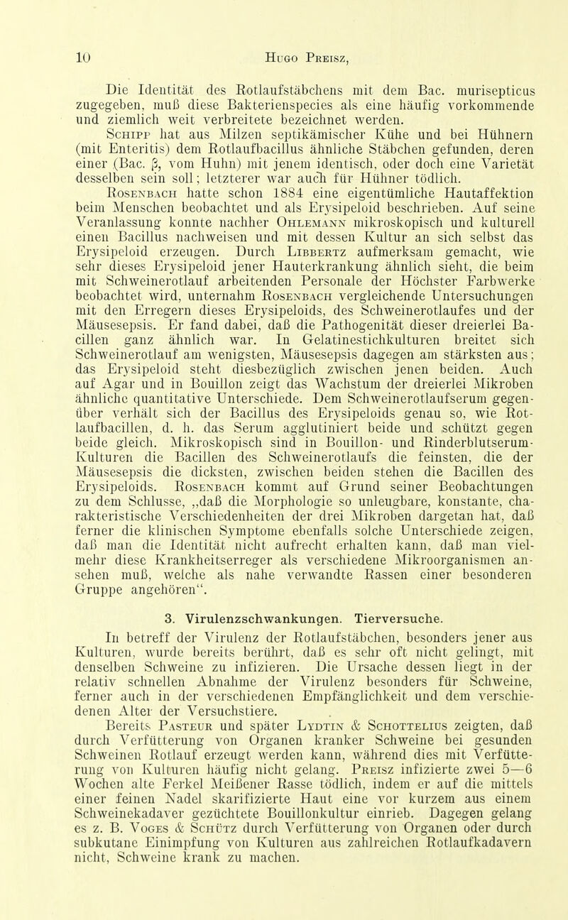 Die Identität des E/Otlaufstäbchens mit dem Bac. murisepticus zugegeben, muß diese Balcterienspecies als eine häufig vorkommende und ziemlicli weit verbreitete bezeichnet werden. Schipp hat aus Milzen septikämischer Kühe und bei Hühnern (mit Enteritis) dem Rotlaufbacillus ähnliche Stäbchen gefunden, deren einer (Bac. ß, vom Huhn) mit jenem identisch, oder doch eine Varietät desselben sein soll; letzterer war auclr für Hühner tödlich. RosENBACPi hatte schon 1884 eine eigentümliche Hautaffektion beim Menschen beobachtet und als Erysipeloid beschrieben. Auf seine Veranlassung konnte nachher Ohlemann mikroskopisch und kulturell einen Bacillus nachweisen und mit dessen Kultur an sich selbst das Erysipeloid erzeugen. Durch Libbertz aufmerksam gemacht, wie sehr dieses Erysipeloid jener Hauterkrankung ähnlich sieht, die beim mit Schweinerotlauf arbeitenden Personale der Höchster Farbwei'ke beobachtet wird, unternahm Rosenbach vergleichende Untersuchungen mit den Erregern dieses Erysipeloids, des Schweinerotlaufes und der Mäusesepsis. Er fand dabei, daß die IPathogenität dieser dreierlei Ba- cillen ganz ähnlich war. In Gelatinestichkulturen breitet sich Schweinerotlauf am wenigsten, Mäusesepsis dagegen am stärksten aus; das Erysipeloid steht diesbezüglich zwischen jenen beiden. Auch auf Agar und in Bouillon zeigt das Wachstum der dreierlei Mikroben ähnliche quantitative Unterschiede. Dem Schweinerotlaufserum gegen- über verhält sich der Bacillus des Erysipeloids genau so, wie Rot- laufbacillen, d. h. das Serum agglutiniert beide und .schützt gegen beide gleich. Mikroskopisch sind in Bouillon- und Rinderblutserum- Kulturen die Bacillen des Schweinerotlaufs die feinsten, die der Mäusesepsis die dicksten, zwischen beiden stehen die Bacillen des Erysipeloids. Rosenbach kommt auf Grund seiner Beobachtungen zu dem Schlüsse, „daß die Morphologie so unleugbare, konstante, cha- rakteristische Verschiedenheiten der drei Mikroben dargetan hat, daß ferner die klinischen Symptome ebenfalls solche Unterschiede zeigen, daß man die Identität nicht aufrecht erhalten kann, daß man viel- mehr diese Krankheitserreger als verschiedene Mikroorganismen an- sehen muß, welche als nahe verwandte Rassen einer besonderen Gruppe angehören. 3. Virulenzschwankungen. Tierversuche. In betreff der Virulenz der Rotlaufstäbchen, besonders jener aus Kulturen, wurde bereits berührt, daß es sehr oft nicht gelingt, mit denselben Schweine zu infizieren. Die Ursache dessen liegt in der relativ schnellen Abnahme der Virulenz besonders für Schweine, ferner auch in der verschiedenen Empfänglichkeit und dem verschie- denen Alter der Versuchstiere. Bereits Pasteur und später Lydtin & Schottelius zeigten, daß durch Verfütterung von Organen kranker Schweine bei gesunden Schweinen Rotlauf erzeugt werden kann, während dies mit Verfütte- rung von Kulturen häufig nicht gelang. Preisz infizierte zwei 5—6 Wochen alte Ferkel Meißener Rasse tödlich, indem er auf die mittels einer feinen Nadel skarifizierte Haut eine vor kurzem aus einem Schweinekadaver gezüchtete Bouillonkultur einrieb. Dagegen gelang es z. B. Voges & ScnijTz durch Verfütterung von Orgauen oder durch subkutane Einimpfung von Kulturen aus zahlreichen Rotlaufkadavern nicht, Schweine krank zu machen.