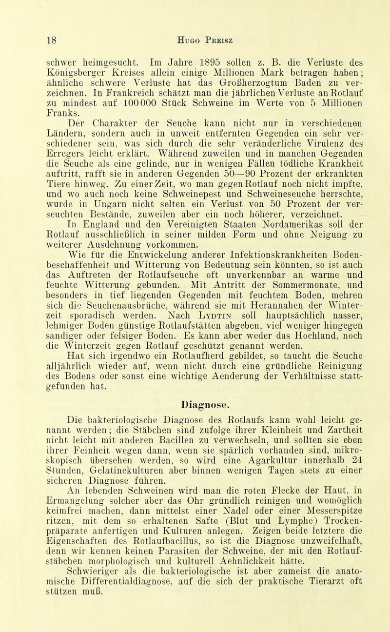 schwer heimgesucht. Im Jahre 1895 sollen z. B. die Verluste des Königsberger Kreises allein einige Millionen Mark betragen haben; ähnliche schwere Verluste hat das Großherzogtum Baden zu ver- zeichnen. In Frankreich schätzt man die jährlichen Verluste anßotlauf zu mindest auf 100000 Stück Schweine im Werte von 5 Millionen Franks. Der Charakter der Seuche kann nicht nur in verschiedenen Ländern, sondern auch in unweit entfernten Gegenden ein sehr ver- schiedener sein, was sich durch die sehr veränderliche Virulenz des Erregers leicht erklärt. Während zuweilen und in manchen Gegenden die Seuche als eine gelinde, nur in wenigen Fällen tödliche Krankheit auftritt, rafft sie in anderen Gegenden 50—90 Prozent der erkrankten Tiere hinweg. Zu einer Zeit, wo man gegen Rotlauf noch nicht impfte, und wo auch noch keine Schweinepest und Schweineseuche herrschte, wurde in Ungarn nicht selten ein Verlust von 50 Prozent der ver- seuchten Bestände, zuweilen aber ein noch höherer, verzeichnet. In England und den Vereinigten Staaten Nordamerikas soll der Rotlauf ausschließlich in seiner milden Form und ohne Neigung zu weiterer Ausdehnung vorkommen. Wie für die Entwicklung anderer Infektionskrankheiten Boden- beschaffenheit und Witterung von Bedeutung sein könnten, so ist auch das Auftreten der Rotlaufseuche oft unverkennbar an warme und feuchte Witterung gebunden. Mit Antritt der Sommermonate, und besonders in tief liegenden Gegenden mit feuchtem Boden, mehren sich die Seuchenausbrüche, während sie mit Herannahen der Winter- zeit sporadisch werden. Nach Lydtin soll hauptsächlich nasser, lehmiger Boden günstige Rotlaufstätten abgeben, viel weniger hingegen sandiger oder felsiger Boden. Es kann aber weder das Hochland, noch die Winterzeit gegen Rotlauf geschützt genannt werden. Hat sich irgendwo ein Rotlaufherd gebildet, so taucht die Seuche alljährlicli wieder auf, wenn nicht durch eine gründliche Reinigung des Bodens oder sonst eine wichtige Aenderung der Verhältnisse statt- gefunden hat. Diagnose. Die bakteriologische Diagnose des Rotlaufs kann wohl leicht ge- nannt werden; die Stäbchen sind zufolge ihrer Kleinheit und Zartheit nicht leicht mit anderen Bacillen zu verwechseln, und sollten sie eben ihrer Feinheit wegen dann, wenn sie spärlich vorhanden sind, mikro- skopisch übersehen werden, so wird eine Agarkultur innerhalb 24 Stunden, Gelatinekulturen aber binnen wenigen Tagen stets zu einer sicheren Diagnose führen. An lebenden Schweinen wird man die roten Flecke der Haut, in Ermangelung solcher aber das Ohr gründlich reinigen und womöglich keimfrei machen, dann mittelst einer Nadel oder einer Messerspitze ritzen, mit dem so erhaltenen Safte (Blut und Lymphe) Trocken- präparate anfertigen und Kulturen anlegen. Zeigen beide letztere die Eigenschaften des Rotlaufbacillus, so ist die Diagnose unzweifelhaft, denn wir kennen keinen Parasiten der Schweine, der mit den Rotlauf- stäbchen morphologisch und kulturell Aehnlichkeit hätte. Schwieriger als die bakteriologische ist aber zumeist die anato- mische Differentialdiagnose, auf die sich der praktische Tierarzt oft stützen muß.