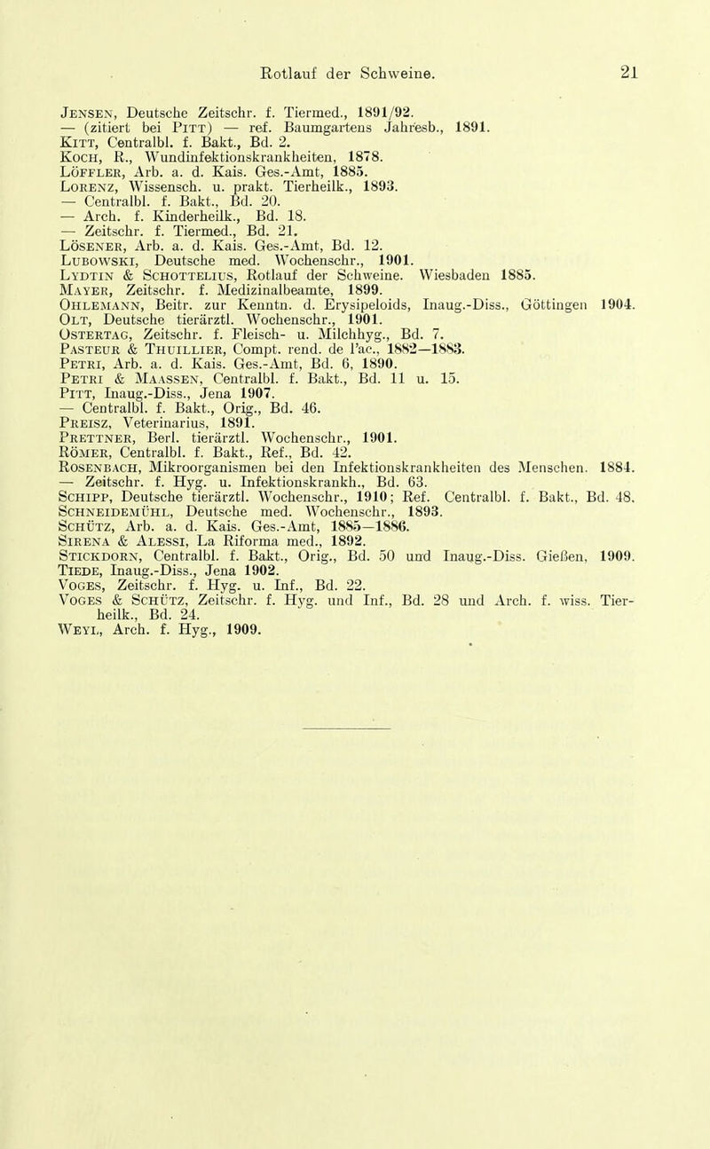 Jensen, Deutsche Zeitschr. f. Tiermed., 1891/92. — (zitiert bei Pitt) — ref. Baumgarteus Jahresb., 1891. Kitt, Centralbl. f. Bakt., Bd. 2. Koch, ß., Wundiafektionskranliheiten, 1878. LÖFFLER, Arb. a. d. Kais. Ges.-Amt, 1885. Lorenz, Wissensch, u. prakt. Tierheiik., 1893. — Centralbl. f. Bakt., Bd. 20. — Arch. f. Kmderheilk., Bd. 18. — Zeitschr. f. Tiermed., Bd. 21. LÖSENER, Arb. a. d. Kais. Ges.-Amt, Bd. 12. LuBOWSKi, Deutsche med. Wochenschr., 1901. Lydtin & ScHOTTELius, Rotlauf der Schweine. Wiesbaden 1885. Mayer, Zeitschr. f. Medizinalbeamte, 1899. Ohlemann, Beitr. zur Kenntn. d. Erysipeloids, Inaug.-Diss., Göttingen 1904. Olt, Deutsche tierärztl. Wochenschr., 1901. üstertag, Zeitschr. f. Fleisch- u. Milchhyg., Bd. 7. Pasteur & Thuillier, Compt. rend. de l'ac, 1882—1883. Petri, Arb. a. d. Kais. Ges.-Amt, Bd. 6, 1890. Petri & Maassen, Centralbl. f. Bakt., Bd. 11 u. 15. Pitt, Inaug.-Diss., Jena 1907. — Centralbl. f. Bakt., Orig., Bd. 46. Preisz, Veterinarius, 1891. Prettner, Berl. tierärztl. Wochenschr., 1901. Römer, Centralbl. f. Bakt., Ref., Bd. 42. Rosenbach, Mikroorganismen bei den Infektionskrankheiten des Menschen. 1884. — Zeitschr. f. Hyg. u. Infektionskrankh., Bd. 63. Schipp, Deutsche tierärztl. Wochenschr., 1910; Ref. Centralbl. f. Bakt., Bd. 48. Schneidemühl, Deutsche med. Wochenschr., 1893. Schütz, Arb. a. d. Kais. Ges.-Amt, 1885-1886. Sirena & Alessi, La Riforma med., 1892. Stickdorn, Centralbl. f. Bakt., Orig., Bd. 50 und Inaug.-Diss. Gießen, 1909. TiEDE, Inaug.-Diss., Jena 1902. VoGES, Zeitschr. f. Hyg. u. Inf., Bd. 22. VoGES & Schütz, Zeitschr. f. Hyg. und Inf., Bd. 28 und Arch. f. wiss. Tier- heiik., Bd. 24. Weyl, Arch. f. Hyg., 1909.