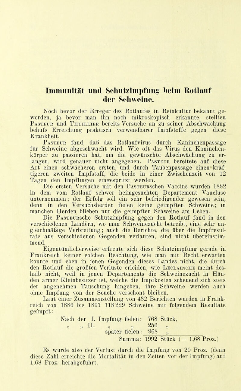 Immunität und Schutzimpfung beim Rotlauf der Schweine. Noch bevor der Erreger des Eotlaufes in Reinkultur bekannt ge- worden, ja bevor man ilin noch mikroskopisch erkannte, stellten Pasteub und Thuillier bereits Versuche an zu seiner Abschwächung behufs Erreichung praktisch verwendbarer Impfstoffe gegen diese Krankheit. Pasteur fand, daß das Rotlaufvirus durch Kaninchenpassage für Schweine abgeschwächt wird. Wie oft das Virus den Kaninchen- körper zu passieren hat, um die gewünschte Abschwächung zu er- langen, wird genauer nicht angegeben. Pastecjr bereitete auf diese Art einen schwächeren ersten, und durch Taubenpassage einen kräf- tigeren zweiten Impfstoff, die beide in einer Zwischenzeit von 12 Tagen den Impflingen eingespritzt werden. Die ersten Versuche mit den PASTEURschen Vaccins wurden 1882 in dem vom Rotlauf schwer heimgesuchten Departement Vaucluse unternommen; der Erfolg soll ein sehr befriedigender gewesen sein,, denn in den Versuchsherden fielen keine geimpften Schweine; in manchen Herden blieben nur die geimpften Schweine am Leben. Die PASTEURsche Schutzimpfung gegen den Rotlauf fand in den verschiedenen Ländern, wo man Schweinezucht betreibt, eine sehr un- gleichmäßige Verbreitung; auch die Berichte, die über die Impfresul- tate aus verschiedenen Gegenden verlauten, sind nicht übereinstim- mend. Eigentümlicherweise erfreute sich diese Schutzimpfung gerade in Frankreich keiner solchen Beachtung, wie man mit Recht erwarten konnte und eben in jenen Gegenden dieses Landes nicht, die durch den Rotlauf die größten Verluste erleiden, wie Leclainche meint des- halb nicht, weil in jenen Departements die Schweinezucht in Hän- den armer Kleinbesitzer ist, welche die Impfkosten scheuend sich stets der angenehmen Täuschung hingeben, ihre Schweine werden auch ohne Impfung von der Seuche verschont bleiben. Laut einer Zusammenstellung von 432 Berichten wurden in Frank- reich von 1886 bis 1897 118 229 Schweine mit folgendem Resultate- geimpft: Nach der I. Impfung fielen: 768 Stück, )? » II- n  256 „ später fielen: 968 „ Summa: 1992 Stück (= 1,68 Proz.) Es wurde also der Verlust durch die Impfung von 20 Proz. (denn diese Zahl erreichte die Mortalität in den Zeiten vor der Impfung) auf 1,68 Proz. herabgeführt.