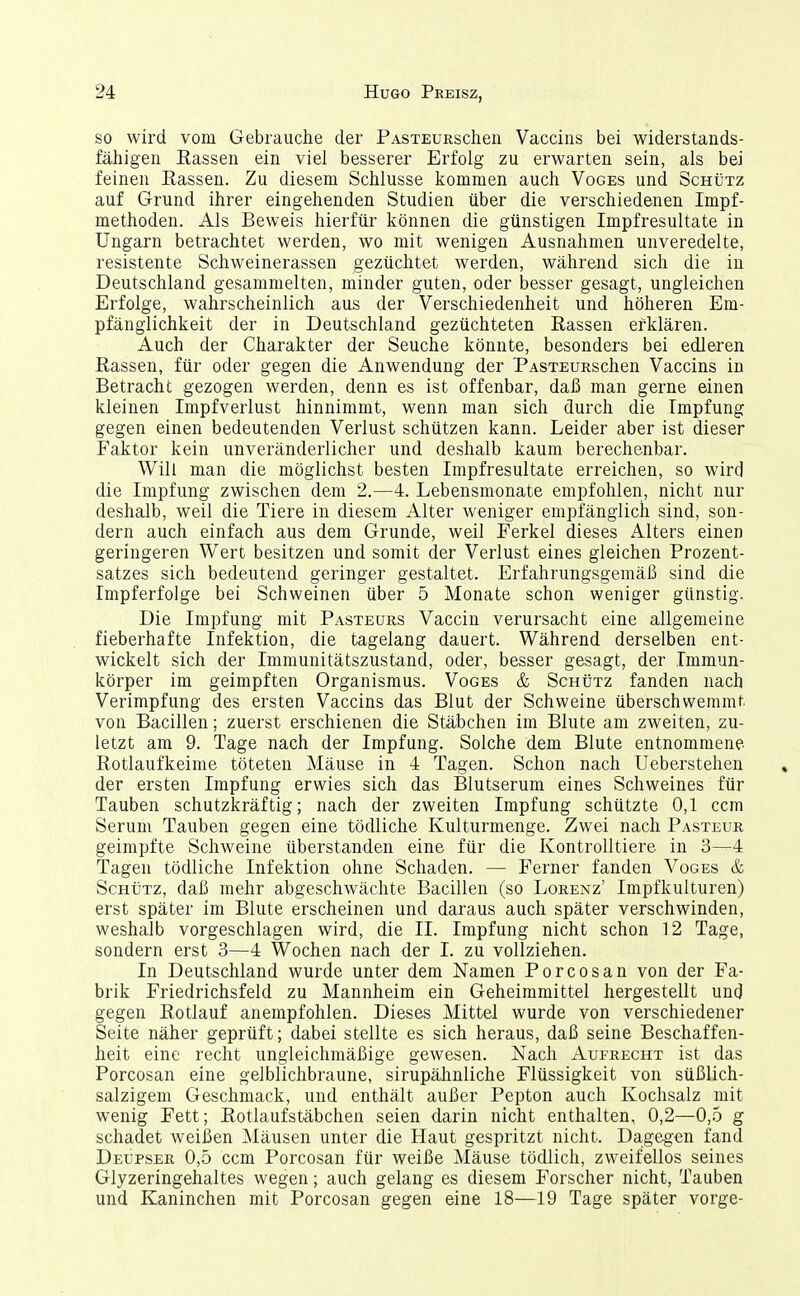 so wird vom Gebrauche der PASTEURschen Vaccins bei widerstands- fäJiigen Rassen ein viel besserer Erfolg zu erwarten sein, als bei feinen Rassen. Zu diesem Schlüsse kommen auch Voges und Schütz auf Grund ihrer eingehenden Studien über die verschiedenen Impf- methoden. Als Beweis hierfür können die günstigen Impfresultate in Ungarn betrachtet werden, wo mit wenigen Ausnahmen unveredelte, resistente Schweinerassen gezüchtet werden, während sich die in Deutschland gesammelten, minder guten, oder besser gesagt, ungleichen Erfolge, wahrscheinlich aus der Verschiedenheit und höheren Em- pfänglichkeit der in Deutschland gezüchteten Rassen erklären. Auch der Charakter der Seuche könnte, besonders bei edleren Rassen, für oder gegen die Anwendung der PASTEURschen Vaccins in Betracht gezogen werden, denn es ist offenbar, daß man gerne einen kleinen Impfverlust hinnimmt, wenn man sich durch die Impfung gegen einen bedeutenden Verlust schützen kann. Leider aber ist dieser Faktor kein unveränderlicher und deshalb kaum berechenbar. Will man die möglichst besten Impfresultate erreichen, so wird die Impfung zwischen dem 2.—4. Lebensmonate empfohlen, nicht nur deshalb, weil die Tiere in diesem Alter weniger empfänglich sind, son- dern auch einfach aus dem Grunde, weil Ferkel dieses Alters einen geringeren Wert besitzen und somit der Verlust eines gleichen Prozent- satzes sich bedeutend geringer gestaltet. Erfahrungsgemäß sind die Impferfolge bei Schweinen über 5 Monate schon weniger günstig. Die Impfung mit Pasteurs Vaccin verursacht eine allgemeine fieberhafte Infektion, die tagelang dauert. Während derselben ent- wickelt sich der Immunitätszustand, oder, besser gesagt, der Immun- körper im geimpften Organismus. Voges & Schütz fanden nach Verimpfung des ersten Vaccins das Blut der Schweine überschwemmt von Bacillen; zuerst erschienen die Stäbchen im Blute am zweiten, zu- letzt am 9. Tage nach der Impfung. Solche dem Blute entnommene Rotlaufkeime töteten Mäuse in 4 Tagen. Schon nach Ueberstehen der ersten Impfung erwies sich das Blutserum eines Schweines für Tauben schutzkräftig; nach der zweiten Impfung schützte 0,1 ccm Serum Tauben gegen eine tödliche Kulturmenge. Zwei nach Pasteur geimpfte Schweine überstanden eine für die Kontrolltiere in 3—4 Tagen tödliche Infektion ohne Schaden. — Ferner fanden Voges & Schütz, daß mehr abgeschwächte Bacillen (so Lorenz' Impfkulturen) erst später im Blute erscheinen und daraus auch später verschwinden, weshalb vorgeschlagen wird, die II. Impfung nicht schon 12 Tage, sondern erst 3—4 Wochen nach der 1. zu vollziehen. In Deutschland wurde unter dem Namen Porcosan von der Fa- brik Friedrichsfeld zu Mannheim ein Geheimmittel hergestellt uncj gegen Rotlauf anempfohlen. Dieses Mittel wurde von verschiedener Seite näher geprüft; dabei stellte es sich heraus, daß seine Beschaffen- heit eine recht ungleichmäßige gewesen. Nach Aufrecht ist das Porcosan eine gelblichbraune, sirupähnliche Flüssigkeit von süßlich- salzigem Geschmack, und enthält außer Pepton auch Kochsalz mit wenig Fett; Rotlaufstäbchen seien darin nicht enthalten, 0,2—0,o g schadet weißen ]\Iäusen unter die Haut gespritzt nicht. Dagegen fand Deüpser 0,5 ccm Porcosan für weiße Mäuse töcUich, zweifellos seines Glyzeringehaltes wegen; auch gelang es diesem Forscher nicht, Tauben und Kaninchen mit Porcosan gegen eine 18—19 Tage später vorge-