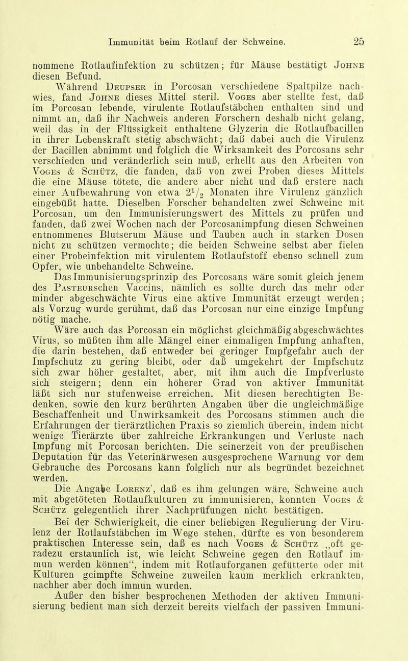 nommene Rotlaufinfektion zu schützen; für Mäuse bestätigt Johne diesen Befund. Während Deupser in Porcosan verschiedene Spaltpilze nach- wies, fand Johne dieses Mittel steril. Voges aber stellte fest, daß im Porcosan lebende, virulente Rotlaufstäbchen enthalten sind und nimmt an, daß ihr Nachweis anderen Porschern deshalb nicht gelang, weil das in der Flüssigkeit enthaltene Glyzerin die Rotlaufbacillen in ihrer Lebenskraft stetig abschwächt; daß dabei auch die Virulenz der Bacillen abnimmt und folglich die Wirksamkeit des Porcosans sehr verschieden und veränderlich sein muß, erhellt aus den Arbeiten von Voges & Schütz, die fanden, daß von zwei Proben dieses Mittels die eine Mäuse tötete, die andere aber nicht und daß erstere nach einer Aufbewahrung von etwa 2^/2 Monaten ihre Virulenz gänzlich eingebüßt hatte. Dieselben Forscher behandelten zwei Schweine mit Porcosan, um den Immunisierungswert des Mittels zu prüfen und fanden, daß zwei Wochen nach der Porcosanimpfung diesen Schweinen entnommenes Blutserum Mäuse und Tauben auch in starken Dosen nicht zu schützen vermochte; die beiden Schweine selbst aber fielen einer Probeinfektion mit virulentem Rotlaufstoff ebenso schnell zum Opfer, wie unbehandelte Schweine. Das Immunisierungsprinzip des Porcosans wäre somit gleich jenem, des PASTEURSchen Vaccins, nämlich es sollte durch das mehr oder minder abgeschwächte Virus eine aktive Immunität erzeugt werden; als Vorzug wurde gerühmt, daß das Porcosan nur eine einzige Impfung nötig mache. Wäre auch das Porcosan ein möglichst gleichmäßig abgeschwächtes Virus, so müßten ihm alle Mängel einer einmaligen Impfung anhaften, die darin bestehen, daß entweder bei geringer Impfgefahr auch der Impfschutz zu gering bleibt, oder daß umgekehrt der Impfschutz sich zwar höher gestaltet, aber, mit ihm auch die Impfverluste sich steigern; denn ein höherer Grad von aktiver Immunität läßt sich nur stufenweise erreichen. Mit diesen berechtigten Be- denken, sowie den kurz berührten Angaben über die ungieichrnäßige Beschaffenheit und Unwirksamkeit des Porcosans stimmen auch die Erfahrungen der tierärztlichen Praxis so ziemlich überein, indem nicht wenige Tierärzte über zahlreiche Erkrankungen und Verluste nach Impfung mit Porcosan berichten. Die seinerzeit von der preußischen Deputation für das Veterinärwesen ausgesprochene Warnung vor dem Gebrauche des Porcosans kann folglich nur als begründet bezeichnet werden. Die Angabe Lorenz', daß es ihm gelungen wäre, Schweine auch mit abgetöteten Rotlaufkulturen zu immunisieren, konnten Voges & Schütz gelegentlich ihrer Nachprüfungen nicht bestätigen. Bei der Schwierigkeit, die einer beliebigen Regulierung der Viru- lenz der Rotlaufstäbchen im Wege stehen, düi-fte es von besonderem praktischen Interesse sein, daß es nach Voges & Schütz „oft ge- radezu erstaunlich ist, wie leicht Schweine gegen den Rotlauf im- mun werden können, indem mit Rotlauforganen gefütterte oder mit Kulturen geimpfte Schweine zuweilen kaum merklich erkrankten, nachher aber doch immun wurden. Außer den bisher besprochenen Methoden der aktiven Immuni- sierung bedient man sich derzeit bereits vielfach der passiven Imniuni-