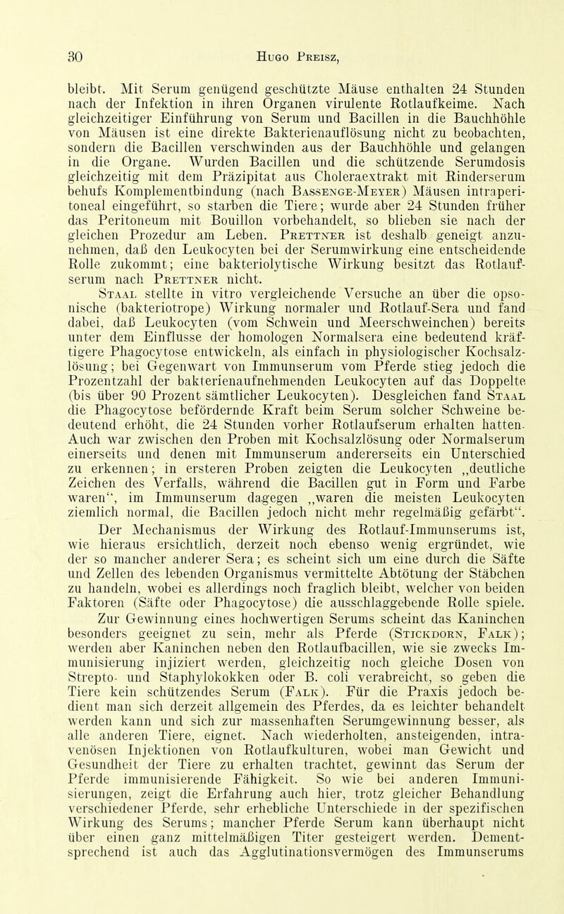 bleibt. Mit Serum genügend geschützte Mäuse enthalten 24 Stunden nach der Infektion in ihren Organen virulente Rotlaufkeime. Nach gleichzeitiger Einführung von Serum und Bacillen in die Bauchhöhle von Mäusen ist eine direkte Bakterienauflösung nicht zu beobachten, sondern die Bacillen verschwinden aus der Bauchhöhle und gelangen in die Organe. Wurden Bacillen und die schützende Serumdosis gleichzeitig mit dem Präzipitat aus Choleraextrakt mit Rinderserum behufs Komplementbindung (nach Bassenge-Meyer) Mäusen intraperi- toneal eingeführt, so starben die Tiere; wurde aber 24 Stunden früher das Peritoneum mit Bouillon vorbehandelt, so blieben sie nach der gleichen Prozedur am Leben. Prettjster ist deshalb geneigt anzu- nehmen, daß den Leukocyten bei der Serumwirkung eine entscheidende Rolle zukommt; eine bakteriolytische Wirkung besitzt das Rotlauf- serum nach Prettner nicht. St AAL stellte in vitro vergleichende Versuche an über die opso- nische (bakteriotrope) Wirkung normaler und Rotlauf-Sera und fand dabei, daß Leukocyten (vom Schwein und Meerschweinchen) bereits unter dem Einflüsse der homologen Normalsera eine bedeutend kräf- tigere Phagocytose entwickeln, als einfach in physiologischer Kochsalz- lösung; bei Gegenwart von Lnmunserum vom Pferde stieg jedoch die Prozentzahl der bakterienaufnehnienden Leukocyten auf das Doppelte (bis über 90 Prozent sämtlicher Leukocyten). Desgleichen fand Staal die Phagocytose befördernde Kraft beim Serum solcher Schweine be- deutend erhöht, die 24 Stunden vorher Rotlaufserum erhalten hatten. Auch war zwischen den Proben mit Kochsalzlösung oder Normalserum einerseits und denen mit Immunserum andererseits ein Unterschied zu erkennen; in ersteren Proben zeigten die Leukocyten ,,deutliche Zeichen des Verfalls, während die Bacillen gut in Form und Farbe waren, im Immunserum dagegen „waren die meisten Leukocyten ziemlich normal, die Bacillen jedoch nicht mehr regelmäßig gefärbt. Der Mechanismus der Wirkung des Rotlauf-Immunserums ist, wie hieraus ersichtlich, derzeit noch ebenso wenig ergründet, wie der so mancher anderer Sera; es scheint sich um eine durch die Säfte und Zellen des lebenden Organismus vermittelte Abtötung der Stäbchen zu handeln, wobei es allerdings noch fraglich bleibt, welcher von beiden Faktoren (Säfte oder Phagocytose) die ausschlaggebende Rolle spiele. Zur Gewinnung eines hochwertigen Serums scheint das Kaninchen besonders geeignet zu sein, mehr als Pferde (Stickdorn, Falk); werden aber Kaninchen neben den Rotlaufbacillen, wie sie zwecks Im- munisierung injiziert werden, gleichzeitig noch gleiche Dosen von Strepto- und Staphylokokken oder B. coli verabreicht, so geben die Tiere kein schützendes Serum (Falk). Für die Praxis jedoch be- dient man sich derzeit allgemein des Pferdes, da es leichter behandelt werden kann und sich zur massenhaften Serumgewinnung besser, als alle anderen Tiere, eignet. Nach wiederholten, ansteigenden, intra- venösen Injektionen von Rotlaufkulturen, wobei man Gewicht und Gesundheit der Tiere zu erhalten trachtet, gewinnt das Serum der Pferde immunisierende Fähigkeit. So wie bei anderen Immuni- sierungen, zeigt die Erfahrung auch hier, trotz gleicher Behandhing verschiedener Pferde, sehr erhebliche Unterschiede in der spezifischen Wirkung des Serums; mancher Pferde Serum kann überhaupt nicht über einen ganz mittelmäßigen Titer gesteigert werden. Dement- sprechend ist auch das Agglutinationsvermögen des Immunserums
