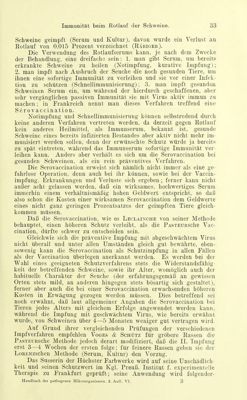 Schweine geimpft (Serum und Kultui'), davon wurde ein Verlust an Kotlauf von 0,015 Prozent verzeichnet (Räbiger). Die Verwendung des Rotlaufserums kann, je nach dem Zwecke der Behandlung, eine dreifache sein: 1. man gibt Serum, um bereits erkrankte Schweine zu heilen (Notimpfung, kurative Impfung); 2. man impft nach Ausbruch der Seuche die noch gesunden Tiere, um ihnen eine sofortige Immunität zu verleihen und sie vor einer Infek- tion zu schützen (Schnellimmunisierung); 3. man impft gesunden Schweinen Serum ein, um während der hierdurch geschaffenen, aber sehr vergänglichen passiven Immunität sie mit Virus aktiv immun zu machen; in Frankreich nennt man dieses Verfahren treffend eine Ser 0 vaccination. Notimpfung und Schnellimnninisierung können selbstredend durch keine anderen Verfahren vertreten werden, da derzeit gegen Rotlauf kein anderes Heilmittel, als Immunserum, bekannt ist, gesunde Schweine eines bereits infizierten Bestandes aber aktiv nicht mehr im- munisiert werden sollen, denn der erwünschte Schutz würde ja bereits zu spät eintreten, während das Immunserum sofortige Immunität ver- leihen kann. Anders aber verhält es sich um die Serovaccination bei gesunden Schweinen, als ein rein präventives Verfahren. Die Serovaccination erweist sich nämlich nicht immer als eine ge- fahrlose Operation, denn auch bei ihr können, sowie bei der Vaccin- impfung, Erkrankungen und Verluste sich ergeben; ferner kann nicht außer acht gelassen werden, daß ein wirksames, hochwertiges Serum immerhin einem verhältnismäßig hohen Geldwert entspricht, so daß also schon die Kosten einer wirksamen Serovaccination dem Geldwerte eines nicht ganz geringen Prozentsatzes der geimpften Tiere gleich- kommen müssen. Daß die Serovaccination, wie es Leclainche von seiner Methode behauptet, einen höheren Schutz verleiht, als die PAsxEURSche Vac- cination, dürfte schwer zu entscheiden sein. Gleichwie sich die präventive Impfung mit abgeschwächtem Virus nicht überall und unter allen Umständen gleich gut bewährte, eben- sowenig kann die Serovaccination als Schutzimpfung in allen Fällen als der Vaccination überlegen anerkannt werden. Es werden bei der Wahl eines geeigneten Schutzverfahrens stets die Widerstandsfähig- keit der betreffenden Schweine, sowie ihr Alter, womöglich auch der habituelle Charakter der Seuche (der erfahrungsgemäß an gewissen Orten stets mild, an anderen hingegen stets bösartig sich gestaltet), ferner aber auch die bei einer Serovaccination erwachsenden höheren Kosten in Erwägung gezogen werden müssen. Dies betreffend sei noch erwähnt, daß laut allgemeiner Angaben die Serovaccination bei Tieren jedes Alters mit gleichem Erfolge angewendet werden kann, während die Impfung mit geschwächtem Virus, wie bereits erwähnt wurde, von Schweinen über 4—^5 Monaten weniger gut vertragen wird. Auf Grund ihrer vergleichenden Prüfungen der verschiedenen Impfverfahren empfehlen Voges & ScHtjTz für gröbere Rassen die PASTEURSche Methode jedoch derart modifiziert, daß die IL Impfung erst 3—4 Wochen der ersten folge; für feinere Rassen geben sie der LoRENzschen Älethode (Serum, Kultur) den ^^orzug. Das Susserin der Höchster Farbwerke wird auf seine Unschädlich- keit und seinen Öchutzwert im Kgl. Preuß. Institut f. experimentelle Therapie zu Frankfurt geprüft; seine Anwendung wird folgender- Handbuch der pathogenen Mikroorganismen. 2. Aufl. VI. 3