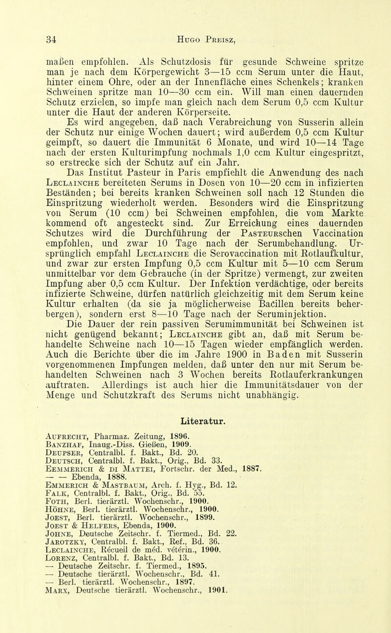 maßen empfohlen. Als Schutzdosis für gesunde Schweine spritze man je nach dem Körpergewicht 3—15 ccm Serum unter die Haut, hinter einem Ohre, oder an der Innenfläche eines Schenkels; kranken Schweinen spritze man 10—30 ccm ein. Will man einen dauernden Schutz erzielen, so impfe man gleich nach dem Serum 0,5 ccm Kultur unter die Haut der anderen Körperseite. Es wird angegeben, daß nach Verabreichung von Susserin allein der Schutz nur einige Wochen dauert; wird außerdem 0,5 ccm Kultur geimpft, so dauert die Immunität 6 Monate, und wird 10—14 Tage nach der ersten Kulturimpfung nochmals 1,0 ccm Kultur eingespritzt, so erstrecke sich der Schutz auf ein Jahr. Das Institut Pasteur in Paris empfiehlt die Anwendung des nach Leclainche bereiteten Serums in Dosen von 10—20 ccm in infizierten Beständen; bei bereits kranken Schweinen soll nach 12 Stunden die Einspritzung wiederholt werden. Besonders wird die Einspritzung von Serum (10 ccm) bei Schweinen empfohlen, die vom Markte kommend oft angesteckt sind. Zur Erreichung eines dauernden Schutzes wird die Durchführung der PASTEURschen Vaccination empfohlen, und zwar 10 Tage nach der Serumbehandlung. Ur- sprünglich empfahl Leclainche die Serovaccination mit Rotlaufkultur, und zwar zur ersten Impfung 0,5 ccm Kultur mit 5—10 ccm Serum unmittelbar vor dem Gebrauche (in der Spritze) vermengt, zur zweiten Impfung aber 0,5 ccm Kultur. Der Infektion verdächtige, oder bereits infizierte Schweine, dürfen natürlich gleichzeitig mit dem Serum keine Kultur erhalten (da sie ja möglicherweise Bacillen bereits beher- bergen), sondern erst 8—10 Tage nach der Seruminjektion. Die Dauer der rein passiven Serumimmunität bei Schweinen ist nicht genügend bekannt; Leclainche gibt an, daß mit Serum be- handelte Schweine nach 10—15 Tagen wieder empfänglich werden. Auch die Berichte über die im Jahre 1900 in Baden mit Susserin vorgenommenen Impfungen melden, daß unter den nur mit Serum be- handelten Schweinen nach 3 Wochen bereits Rotlauferkrankungen auftraten. Allerdings ist auch hier die Immunitätsdauer von der Menge und Schutzkraft des Serums nicht unabhängig. Literatur. Aufrecht, Pharmaz. Zeitung, 1896. Banzhaf, Inaug.-Diss. Gießen, 1909. Deupser, Centralbl. f. Bakt., Bd. 20. Deutsch, Centralbl. f. Bakt., Orig., Bd. 33. Eemmerich & DI Mattet, Fortschr. der Med., 1887. Ebenda, 1888. Emmerich & Mastbaum, Arch. f. Hyg., Bd. 12. Falk, Centralbl. f. Bakt., Orig., Bd. 55. Foth, Berl. tiei-ärztl. Wochenschr., 1900. Höhne, Berl. tierärztl. Wochenschr., 1900. Jobst, Berl. tierärztl. Wochenschr., 1899. JoEST & Helfers, Ebenda, 1900. Johne, Deutsche Zeitschr. f. Tiermed., Bd. 22. Jarotzky, Centralbl. f. Bakt., Ref., Bd. 36. Leclainche, Recueil de med. veterin., 1900. Lorenz, Centralbl. f. Bakt., Bd. 13. — Deutsche Zeitschr. f. Tiermed., 1895. —• Deutsche tierärztl. Wochenschr., Bd. 41. —• Berl. tierärztl. Wochenschr., 1897. Marx, Deutsche tierärztl. Wochenschr., 1901.
