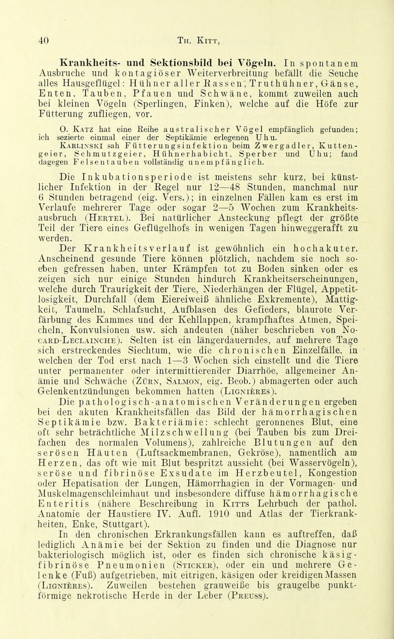 Krankheits- und Sektionsbild bei Vögeln. In spontanem Ausbruche und kontagiöser Weiterverbreitung befällt die Seuche alles Hausgeflügel: Hühner aller Rassen, Truthühner, Gänse, Enten, Tauben, Pfauen und Schwäne, kommt zuweilen auch bei kleinen Vögeln (Sperlingen, Finken), welche auf die Höfe zur Fütterung zufliegen, vor. O. Katz hat eine Reihe australischer Vögel empfänglich gefunden; ich sezierte einmal einer der Septikämie erlegenen Uhu. Karlixski sah Fütterungsinfektion beim Zwergadler, Kutten- geier, Schmutzgeier, Hühnerhabicht, Sperber und Uhu; fand dagegen Felsentauben vollständig unempfänglich. Die Inkubationsperiode ist meistens sehr kurz, bei künst- licher Infektion in der Eegel nur 12—48 Stunden, manchmal nur 6 Stunden betragend (eig. Vers.); in einzelnen Fällen kam es erst im Verlaufe mehrerer Tage oder sogar 2—b Wochen zum Krankheits- ausbruch (Hertel). Bei natürlicher Ansteckung pflegt der größte Teil der Tiere eines Geflügelhofs in wenigen Tagen hinweggerafft zu werden. Der Krankheitsverlauf ist gewöhnlich ein hoch akut er. Anscheinend gesunde Tiere können plötzlich, nachdem sie noch so- eben gefressen haben, unter Krämpfen tot zu Boden sinken oder es zeigen sich nur einige Stunden hindurch Krankheitserscheinungen, welche durch Traurigkeit der Tiere, Niederhängen der Flügel, Appetit- losigkeit, Durchfall (dem Eiereiweiß ähnliche Exkremente), Mattig- keit, Taumeln, Schlafsucht, Aufblasen des Gefieders, blaurote Ver- färbung des Kammes und der Kehllappen, krampfhaftes Atmen, Spei- cheln, Konvulsionen usw. sich andeuten (näher beschrieben von No- card-Leclainche). Selten ist ein längerdauerndes, auf mehrere Tage sich erstreckendes Siechtum, wie die chronischen Einzelfälle, in welchen der Tod erst nach 1—3 Wochen sich einstellt und die Tiere unter permanenter oder intermittierender Diarrhöe, allgemeiner An- ämie und Schwäche (Zürn, Salmon, eig. Beob.) abmagerten oder auch Gelenkentzündungen bekommen hatten (Lignieres). Die pathologisch-anatomischen Veränderungen ergeben bei den akuten Krankheitsfällen das Bild der hämorrhagischen Septikämie bzw. Bakteriämie: schlecht geronnenes Blut, eine oft sehr beträchtliche Milzschwellung (bei Tauben bis zum Drei- fachen des normalen Volumens), zahlreiche Blutungen auf den serösen Häuten (Luftsackmembranen, Gekröse), namentlich am Herzen, das oft wie mit Blut bespritzt aussieht (bei Wasservögeln), seröse und fibrinöse Exsudate im Herzbeutel, Kongestion oder Hepatisation der Lungen, Hämorrhagien in der Vormagen- und Muskelmagenschleimhaut und insbesondere diffuse hämorrhagische Enteritis (nähere Beschreibung in Kitts Lehrbuch der pathol. Anatomie der Haustiere IV. Aufl. 1910 und Atlas der Tierkrank- heiten, Enke, Stuttgart). In den chronischen Erkrankungsfällen kann es auftreffen, daß lediglich Anämie bei der Sektion zu finden und die Diagnose nur bakteriologisch möglich ist, oder es finden sich chronische käsig- fibrinöse Pneumonien (Sticker), oder ein und mehrere Ge- lenke (Fuß) aufgetrieben, mit eitrigen, käsigen oder kreidigen Massen (LiGNii;REs). Zuweilen bestehen grauweiße bis graugelbe punkt- förmige nekrotische Herde in der Leber (Preuss).