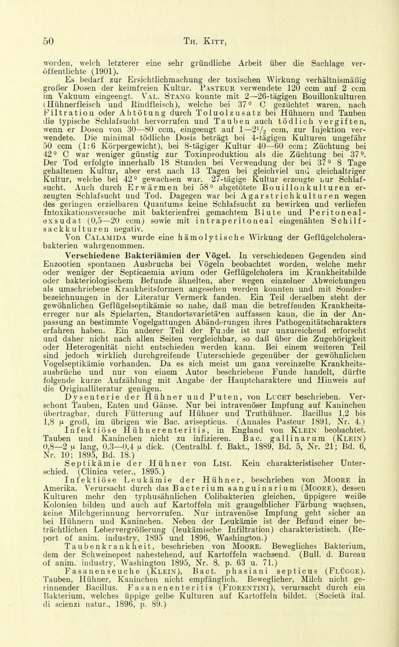 worden, welch letzterer eine sehr gründliche Arbeit über die Sachlage ver- öffentlichte (1901). Es bedarf zur Ersichtlichmachung der toxischen Wirkung verhältnismäßig großer Dosen der keimfreien Kultur. Pasteur verwendete 12ü ccm auf 2 ccm im Vakuum eingeengt. Val. Stang konnte mit 2—■26-tägigen Bouülonkulturen (Hühnerfleisch und Rindfleisch), welche bei 37 C gezüchtet waren, nach Filtration oder Abtötung durch Toluolzusatz bei Hühnern und Tauben die typische Schlafsucht hervorrufen und Tauben auch tödlich vergiften, wenn er Dosen von 30—80 ccm, eingeengt auf 1—21/2 ccm, zur Injektion ver- vvendete. Die minimal tödliche Dosis beträgt bei 4-tägigen Kulturen ungefähr 50 ccm (1:6 Körpergewicht), bei 8-tägiger Kultur 40—60 ccm; Züchtung bei 42 0 C war weniger günstig zur Toxinproduktion als die Züchtung bei 37. Der Tod erfolgte innerhalb 18 Stunden bei Verwendung der bei 37 8 Tage gehaltenen Kultur, aber erst nach 13 Tagen bei gleichviel und gleichaltriger Kultur, welche bei 42 gewachsen war. 27-tägige Kultur erzeugte nur Schlaf- sucht. Auch durch Erwärmen bei 58 abgetötete Bouillonkulturen er- zeugten Schlafsucht und Tod. Dagegen war bei Agarstrichkulturen wegen des geringen erzielbaren Quantums keine Schlafsucht zu bewirken und verliefen Intoxikationsversuche mit bakterienfrei gemachtem Blute und Peritoneal- exsudat (0,5—20 ccm) sowie mit intraperitoneal eingenähten Schilf- sackkulturen negativ. Von Calamida wurde eine hämolytische Wirkung der Geflügelcholera- bakterien wahrgenommen. Verschiedene Bakteriämien der Vögel. In verschiedenen Gegenden sind Enzootien spontanen Ausbruchs bei Vögeln beobachtet worden, welche mehr oder weniger der Septicaemia avium oder Geflügelcholera im Krankheitsbilde oder bakteriologischem Befunde ähnelten, aber wegen einzelner Abweichungen als umschriebene Krankheitsformen angesehen werden konnten und mit Sonder- bezeichnungen in der Literatur Vermerk fanden. Ein Teil derselben steht der gewöhnlichen Geflügelseptikämie so nahe, daß man die betreffenden Krankheits- erreger nur als Spielarten, Standortsvarietät^en auffassen kann, die in der An- passung an bestimmte Vogelgattungen Abänd-rrungen ihres Pathogenitätscharakters erfahren haben. Ein anderer Teil der Fulde ist nur unzureichend erforscht und daher nicht nach allen Seiten vergleichbar, so daß über die Zugehörigkeit oder Heterogenität nicht entschieden werden kann. Bei einem weiteren Teil sind jedoch wirklich durchgreifende Unterschiede gegenüber der gewöhnlichen Vogelseptikämie vorhanden. Da es sich meist um ganz vereinzelte Krankheits- ausbrüche und nur von einem Autor beschriebene Funde handelt, dürfte folgende kurze Aufzählung mit Angabe der Hauptcharaktere und Hinweis auf die Originalliteratur genügen. schont Tauben, Enten und Gänse. Nur bei intravenöser Impfung auf Kaninchen übertragbar, durch Fütterung auf Hühner und Truthühner. Bacillus 1,2 bis 1,8 |.i groß, im übrigen wie Bac. avisepticus. (Annales Pasteur 1891, Nr. 4.) Infektiöse Hühnerenteritis, in England von Klein beobachtet. Tauben und Kaninchen nicht zu infizieren. Bac. gallinarum (Klein) 0,8—2 |Li lang, 0,3—0,4 n dick. (Centralbl. f. Bakt., 1889, Bd. 5, Nr. 21; Bd. 6, Nr. 10; 1890, Bd. 18.) Septikämie der Hühner von Lisi. Kein charakteristischer Unter- schied. (Clinica veter., 1895.) Infektiöse Leukämie der Hühner, beschrieben von Moore in Amerika. Verursacht durch das Bacterium sanguinarium (Moore), dessen Kulturen melir den typhusähnUchen Colibakterien gleichen, üppigere weiße Kolonien bilden imd auch auf Kartoffeln mit graugelblicher Färbung wachsen, keine Milchgerinnung hervorrufen. Nur intravenöse Impfung geht sicher an bei Hühnern und Kaninchen. Neben der Leukämie ist der Befund einer be- trächtlichen Lebervergrößerung (leukämische Infiltration) charakteristisch. (Re- port of anhn. industry, 1895 und 1896, Washington.) Taubenkrankheit, beschrieben von Moore. Bewegliches Bakterium, dem der Schweinepest nahestehend, auf Kartoffeln wachsend. (Bull. d. Bureau of anim. industry, Washington 1895, Nr. 8, p. 63 u. 71.) Fasanenseuche (Klein), Bact. phasiani septicus (Flügge). Tauben, Hühner, Kaninchen nicht empfänglich. Beweglicher, Milch nicht ge- rinnender Bacillus. Fasanenenteritis (Fiorentini), verursacht durch ein Bakterium, welches üppige gelbe Kulturen auf Kartoffeln bildet. (Societä ital. di scienzi natur., 1896, p. 89.) von LrCET beschrieben. Ver-