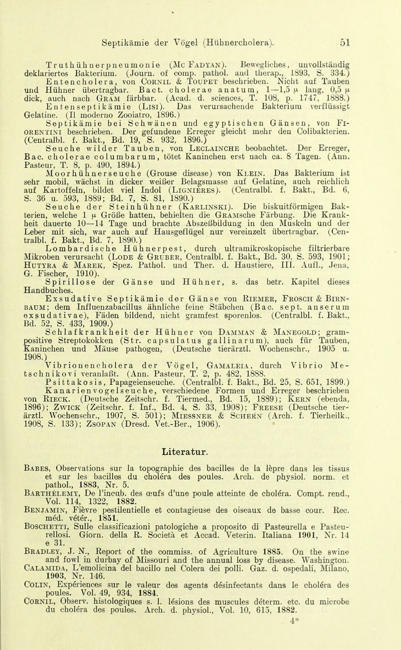 Truthühner Pneumonie (Mc Fadyan). Bewegliches, unvollständig deklariertes Bakterium. (Journ. of comp, pathol. aod therap., 1893, S. 334.) Entencholera, von Cornil & Toupet beschrieben. Nicht auf Tauben und Hühner übertragbar. Bact. cholerae anatum, 1—1,5 fx lang, U,5 dick, auch nach Gram färbbar. (Acad. d. sciences, T. 108, p. 1747, 1888.) Enten septikämie (Lisi). Das verursachende Bakterium verflüssigt Gelatine. (II moderno Zooiatro, 1896.) Septikämie bei Schwänen und egyptischen Gänsen, von Fl- ORENTINI beschrieben. Der gefundene Erreger gleicht mehr den Colibakterien. (Centralbl. f. Bakt., Bd. 19, S. 932, 1896.) Seuche wilder Tauben, von Leclainche beobachtet. Der Erreger, Bac. cholerae coiumbarum, tötet Kaninchen erst nach ca. 8 Tagen. (Ann. Pasteur, T. 8, p. 490, 1894.) Moorhühner Seuche (Grouse disease) von Klein. Das Bakterium ist sehr mobil, wächst in dicker weißer Belagsmasse auf Gelatine, auch reichlich auf Kartoffeln, bildet viel Indol (Lignieres). (Centralbl. f. Bakt., Bd. 6, S. 36 u. 593, 1889; Bd. 7, S. 81, 1890.) Seuche der Steinhühner (Karlinski). Die biskuitförmigen Bak- terien, welche 1 fi Größe hatten, behielten die GRAMsche Färbung. Die Krank- heit dauerte 10—14 Tage und brachte Abszeßbildung in den Muskeln und der Leber mit sich, war auch auf Hausgeflügel nur vereinzelt übertragbar. (Cen- tralbl. f. Bakt., Bd. 7, 1890.) Lombardische Hühnerpest, durch ultramikroskopische filtrierbare Mikroben verursacht (Lode & Gruber, Centralbl. f. Bakt., Bd. 30, S. 593, 1901; HüTYRA & Marek, Spez. Pathol. und Ther. d. Haustiere, III. Aufl., .Jena, G. Fischer, 1910). Spirillose der Gänse und Hühner, s. das betr. Kapitel dieses Handbuches. Exsudative Septikämie der Gänse von Riemer, Frosch & Birn- baum; dem Influenzabacillus ähnliche feine Stäbchen (Bac. sept. anserum exsudativae), Fäden bildend, nicht gramfest sporenlos. (Centralbl. f. Bakt., Bd. 52, S. 433, 1909.) Schlafkrankheit der Hühner von Damman & Manegold; gram- positive Streptokokken (Str. capsulatus gallinarum), auch für Tauben, Kaninchen und Mäuse pathogen, (Deutsche tierärztl. Wochenschr., 1905 u. 1908.) Vibrionencholera der Vögel, Gamaleia, durch Vibrio Me- tschnikovi veranlaßt. (Ann. Pasteur, T. 2, p. 482, 1888. Psittakosis, Papageienseuche. (Centralbl. f. Bakt., Bd. 25, S. 651, 1899.) Kanarienvogelseuche, verschiedene Formen und Erreger beschrieben von RiECK. (Deutsche Zeitschr. f. Tiermed., Bd. 15, 1889); Kern (ebenda, 1896); ZwiCK (Zeitschr. f. Inf., Bd. 4, S. 33, 1908); Freese (Deutsche tier- ärztl. Wochenschr., 1907, S. 501); Miessner & Schern (Arch. f. Tierheilk., 1908, S. 133); Zsopan (Dresd. Vet.-Ber., 1906). Literatur. Babes, Observations sur la topographie des bacilles de la lepre dans les tissus et sur les bacilles du cholera des poules. Arch. de physiol. norm, et pathol., 1883, Nr. 5. Barthelemy, De l'incub. des oeufs d'une poule atteinte de cholera. Compt. rend., Vol. 114, 1322, 1882. Benjamin, Fievre pestilentielle et contagieuse des oiseaux de basse cour. Ree. med. veter., 1851. Boschetti, Sülle classificazioni patologiche a proposito di Pasteurella e Pasteu- rellosi. Giorn. della R. Societä et Accad. Veterin. Italiana 1901, Nr. 14 e 31. Bradley, J. N., Report of the commiss. of Agriculture 1885. On the swine and fowl in durbay of Missouri and the annual loss by disease. Washington. Calamida, L'emolicina del bacillo nel Colera dei polli. Gaz. d. ospedali, Milano, 1903, Nr. 146. Colin, Experiences sur le valeur des asents desinfectants dans le cholöra des poules. Vol. 49, 934, 1884. Cornil, Observ. histologiques s. 1. lesions des muscules determ. etc. du microbe du cholera des poules. Arch. d. physiol.. Vol. 10, 615, 1882. . 4*