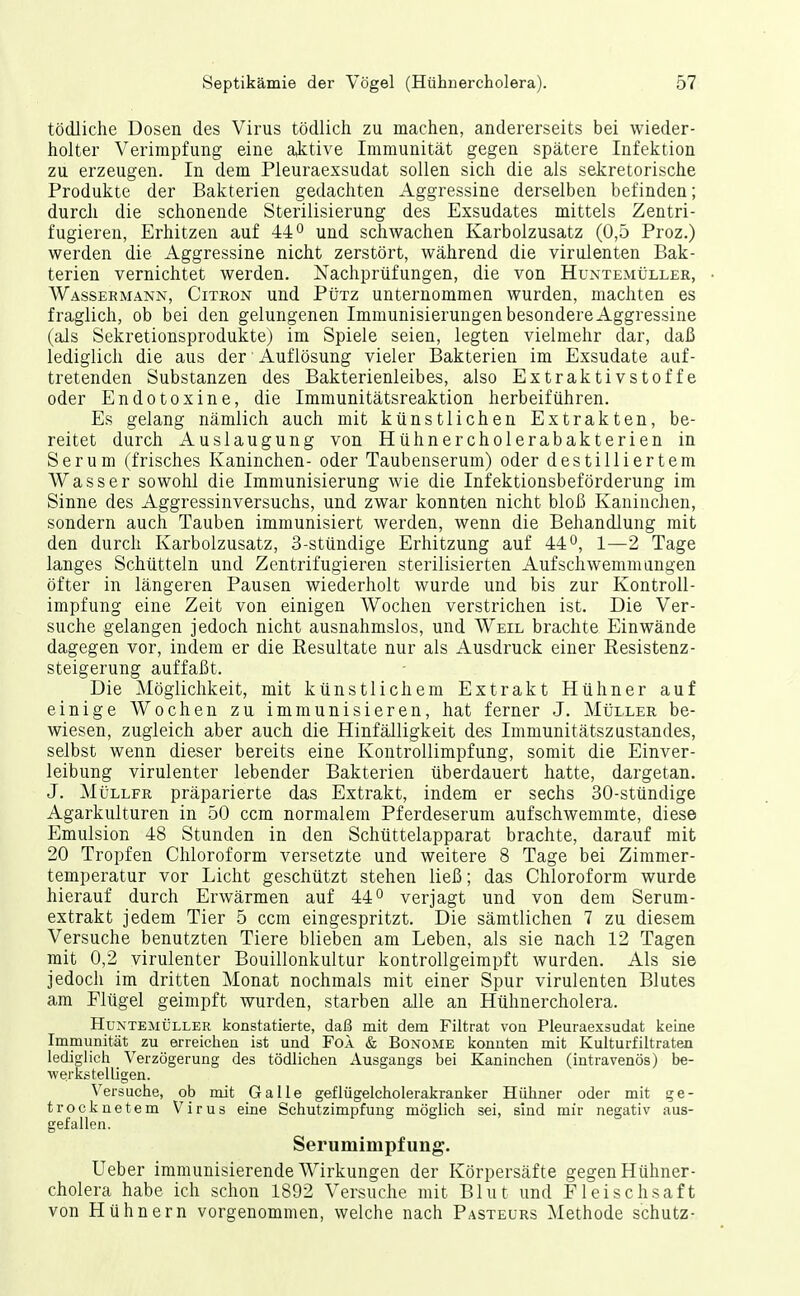 tödliche Dosen des Virus tödlich zu machen, andererseits bei wieder- holter Verimpfung eine aktive Immunität gegen spätere Infektion zu erzeugen. In dem Pleuraexsudat sollen sich die als sekretorische Produkte der Bakterien gedachten Aggressine derselben befinden; durch die schonende Sterilisierung des Exsudates mittels Zentri- fugieren, Erhitzen auf 44 o und schwachen Karbolzusatz (0,5 Proz.) werden die Aggressine nicht zerstört, während die virulenten Bak- terien vernichtet werden. Nachprüfungen, die von Huntemüller, Wassermann, Citron und Pütz unternommen wurden, machten es fraglich, ob bei den gelungenen Immunisierungen besondere Aggressine (als Sekretionsprodukte) im Spiele seien, legten vielmehr dar, daß lediglich die aus der Auflösung vieler Bakterien im Exsudate auf- tretenden Substanzen des Bakterienleibes, also Extraktivstoffe oder Endotoxine, die Immunitätsreaktion herbeiführen. Es gelang nämlich auch mit künstlichen Extrakten, be- reitet durch Auslaugung von Hühnercholerabakterien in Serum (frisches Kaninchen- oder Taubenserum) oder destilliertem Wasser sowohl die Immunisierung wie die Infektionsbeförderung im Sinne des Aggressinversuchs, und zwar konnten nicht bloß Kaninchen, sondern auch Tauben immunisiert werden, wenn die Behandlung mit den durch Karbolzusatz, 3-stündige Erhitzung auf 44°, 1—2 Tage langes Schütteln und Zentrifugieren sterilisierten Aufschwemmungen öfter in längeren Pausen wiederholt wurde und bis zur Kontroll- impfung eine Zeit von einigen Wochen verstrichen ist. Die Ver- suche gelangen jedoch nicht ausnahmslos, und Weil brachte Einwände dagegen vor, indem er die Resultate nur als Ausdruck einer Resistenz- Steigerung auffaßt. Die Möglichkeit, mit künstlichem Extrakt Hühner auf einige Wochen zu immunisieren, hat ferner J. Müller be- wiesen, zugleich aber auch die Hinfälligkeit des Immunitätszustandes, selbst wenn dieser bereits eine Kontrollimpfung, somit die Einver- leibung virulenter lebender Bakterien überdauert hatte, dargetan. J. Müller präparierte das Extrakt, indem er sechs 30-stündige Agarkulturen in 50 ccm normalem Pferdeserum aufschwemmte, diese Emulsion 48 Stunden in den Schüttelapparat brachte, darauf mit 20 Tropfen Chloroform versetzte und weitere 8 Tage bei Zimmer- temperatur vor Licht geschützt stehen ließ; das Chloroform wurde hierauf durch Erwärmen auf 44° verjagt und von dem Serum- extrakt jedem Tier 5 ccm eingespritzt. Die sämtlichen 7 zu diesem Versuche benutzten Tiere blieben am Leben, als sie nach 12 Tagen mit 0,2 virulenter Bouillonkultur kontrollgeimpft wurden. Als sie jedoch im dritten Monat nochmals mit einer Spur virulenten Blutes am Flügel geimpft wurden, starben alle an Hühnercholera. Huntemüller konstatierte, daß mit dem Filtrat von Pleuraexsudat keine Immunität zu erreichen ist und Fol & Bonome konnten mit Kulturfiltraten lediglich Verzögerung des tödlichen Ausgangs bei Kaninchen (intravenös) be- werkstelligen. Versuche, ob mit Galle geflügelcholerakranker Hühner oder mit ge- trocknetem Virus eine Schutzimpfung möglich sei, sind mir negativ aus- gefallen. Serumimpfling. Ueber immunisierende Wirkungen der Körpersäfte gegen Hühner- cholera habe ich schon 1892 Versuche mit Blut und Fleischsaft von Hühnern vorgenommen, welche nach Pasteurs Methode schütz-