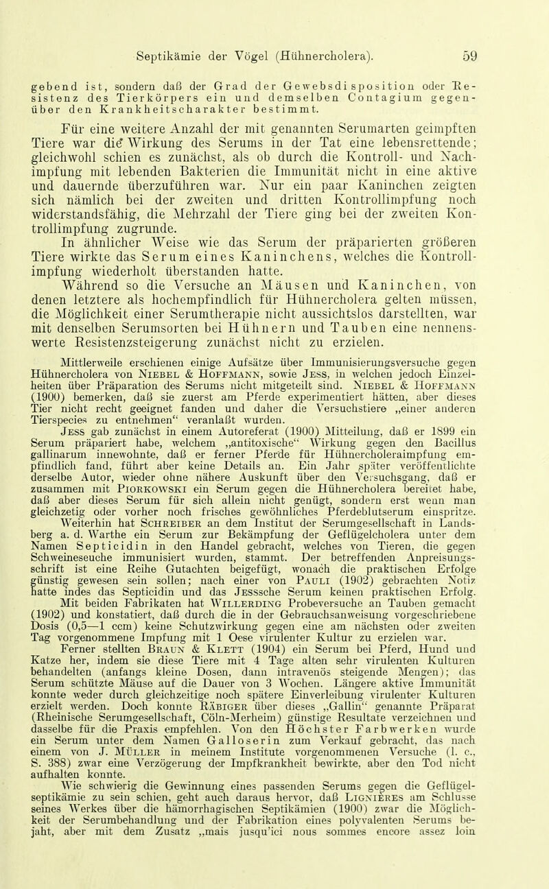 gebend ist, sondern daß der Grad der Gewebsdisposition oder He- sistenz des Tierkörpers ein und demselben Contagium gegen- über den Krankheitscharakter bestimmt. Für eine weitere Anzahl der mit genannten Serumarten geimpften Tiere war die* Wirkung des Serums in der Tat eine lebensrettende; gleichwohl schien es zunächst, als ob durch die Kontroll- und Nach- impfung mit lebenden Bakterien die Immunität nicht in eine aktive und dauernde überzuführen war. Nur ein paar Kaninchen zeigten sich nämlich bei der zweiten und dritten Kon trollimpf ung noch widerstandsfähig, die Mehrzahl der Tiere ging bei der zweiten Kon- trollimpfung zugrunde. In ähnlicher Weise wie das Serum der präparierten größeren Tiere wirkte das Serum eines Kaninchens, welches die Kontroll- impfung wiederholt überstanden hatte. Während so die Versuche an Mäusen und Kaninchen, von denen letztere als hochempfindlich für Hühnercholera gelten müssen, die Möglichkeit einer Serumtherapie nicht aussichtslos darstellten, war mit denselben Serumsorten bei Hühnern und Tauben eine nennens- werte Resistenzsteigerung zunächst nicht zu erzielen. Mittlerweile erschienen einige Aufsätze über Immunisierungsversuche gegen Hühnercholera von Niebel & Hoffmann, sowie Jess, in welchen jedoch Einzel- heiten über Präparation des Serums nicht mitgeteilt sind. Niebel & Hoffmann (190U) bemerken, daß sie zuerst am Pferde experimentiert hätten, aber dieses Tier nicht recht geeignet fanden und daher die Versuchstiere „einer anderen Tierspecies zu entnehmen veranlaßt wurden. Jess gab zunächst in einem Autoreferat (1900) Mitteilung, daß er 1899 ein Serum präpariert habe, welchem „antitoxische Wirkung gegen den Bacillus gallinarum innewohnte, daß er ferner Pferde für Hühncrcholeraimpfung em- pfindlich fand, führt aber keine Details an. Ein Jahr später veröffentlichte derselbe Autor, wieder ohne nähere Auskunft über den Veisuchsgang, daß er zusammen mit Piorkowski ein Serum gegen die Hühnercholera bereitet habe, daß aber dieses Serum für sich allein nicht genügt, sondern erst wenn man gleichzetig oder vorher noch frisches gewöhnliches Pferdeblutserum einspritze. Weiterhin hat Schreiber an dem Institut der Serumgesellschaft in Lands- berg a. d. Warthe ein Serum zur Bekämpfung der Geflügelcholera unter dem Namen Septicidin in den Handel gebracht, welches von Tieren, die gegen Schweineseuche immunisiert wurden, stammt. Der betreffenden Anpreisuugs- schrift ist eine Reihe Gutachten beigefügt, wonach die praktischen Erfolge günstig gewesen sein sollen; nach einer von Pauli (1902) gebrachten Notiz hatte indes das Septicidin und das Jssssche Serum keinen praktischen Erfolg. Mit beiden Fabrikaten hat Willerding Probeversuche an Tauben gemacht (1902) und konstatiert, daß durch die in der Gebrauchsanweisung vorgeschriebene Dosis (0,5—1 ccm) keine Schutzwirkuug gegen eine am nächsten oder zweiten Tag vorgenommene Impfung mit 1 Oese virulenter Kultur zu erzielen war. Ferner stellten Braun & Klett (1904) ein Serum bei Pferd, Hund und Katze her, indem sie diese Tiere mit 4 Tage alten sehr virulenten Kulturen behandelten (anfangs kleine Dosen, dann intravenös steigende Mengen); das Serum schützte Mäuse auf die Dauer von 3 Wochen. Längere aktive Immunität konnte weder durch gleichzeitige noch spätere Einverleibung virulenter Kulturen erzielt werden. Doch konnte Räbiger über dieses „Gallin' genannte Präparat (Rheinische Serumgesellschaft, Cöln-Merheim) günstige Resultate verzeichnen und dasselbe für die Praxis empfehlen. Von den Höchster Farbwerken wurde ein Serum unter dem Namen Galloserin zum Verkauf gebracht, das nach einem von J. Müller in meinem Institute vorgenommeaen Versuche (l. c, S. 388) zwar eine Verzögerung der Impfkrankheit bewirkte, aber den Tod nicht aufhalten konnte. Wie schwierig die Gewinnung eines passenden Serums gegen die Geflügel- septikämie zu sein schien, geht auch daraus hervor, daß Lignxeres am Schlüsse seines Werkes über die hämorrhagischen Septikämien (1900) zwar die Möglich- keit der Serumbehandlung und der Fabrikation eines polyvalenten Serums be- jaht, aber mit dem Zusatz „mais jusqu'ici nous sommes encore assez loin