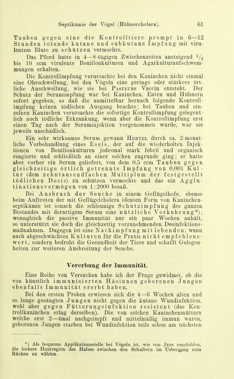 Tauben gegen eine die Kontrolltiere prompt in 6—12 Stunden tötende kutane und subkutane Impfung mit viru- lentem Blute zu schützen vermochte. Das Pferd hatte in 4—8-tägigen Zwischenzeiten ansteigend bis 10 ccm virulente Bouillonkulturen und Agarkulturaüfschwem- mungen erhalten. Die Kontrollimpfung verursachte bei den Kaninchen nicht einmal eine Ohrschwellung, bei den Vögeln eine geringe oder stärkere ört- liche Anschwellung, wie sie bei Pasteurs Vaccin entsteht. Der Schutz der Serumimpfung war bei Kaninchen, Enten und Hühnern sofort gegeben, so daß die unmittelbar hernach folgende Kontroll- impfung keinen tödlichen Ausgang brachte; bei Tauben und ein- zelnen Kaninchen verursachte die sofortige Kontrollimpfung gelegent- lich noch tödliche Erkrankung, wenn aber die Kontrollimpfung erst einen Tag nach der Seruminjektion vorgenommen wurde, war sie jeweils unschädlich. Ein sehr wirksames Serum gewann Hertel durch ca. 2-monat- liche Vorbehandlung eines Esels, der auf die wiederholten Injek- tionen von Bouillonkulturen jedesmal stark febril und organisch reagierte und schließlich an einer solchen zugrunde ging; er hatte aber vorher ein Serum geliefert, von dem 0,5 ccm Tauben gegen gleichzeitige örtlich getrennte Impfung von 0,001 Kul- tur (dem zehntausendfachen Multiplum der festgestellt tödlichen Dosis) zu schützen vermochte und das ein Agglu- tinationsvermögen von 1:2000 besaß. Bei Ausbruch der Seuche in einem Geflügelhofe, ebenso beim Auftreten der mit Geflügelcholera identen Form von Kaninchen- septikämie ist sonach die schleunige Schutzimpfung des ganzen Bestandes mit derartigem Serum eine nützliche Vorkehrung*); wenngleich die passive Immunität nur ein paar Wochen anhält, so unterstützt sie doch die gleichzeitig vorzunehmenden Desinfektions- maßnahmen. Dagegen ist eine Nachimpfung mit lebenden, wenn auch abgeschwächten Kulturen für die Praxis nicht empfehlens- wert, sondern bedroht die Gesundheit der Tiere und schafft Gelegen- heiten zur weiteren Ausbreitung der Seuche. Vererbung der Immunität. Eine Reihe von Versuchen habe ich der Frage gewidmet, ob die von künstlich immunisierten Häsinnen geborenen Jungen ebenfalls Immunität ererbt haben. Bei den ersten Proben erwiesen sich die 4—6 Wochen alten und so lange gesäugten Jungen nicht gegen die kutane Wundinfektion, wohl aber gegen Fütterungsinfektion resistent (das Kon- trollkaninchen erlag derselben). Die von solchen Kaninchenmüttern welche erst 2—4mal nachgeimpft und mittelmäßig immun waren, geborenen Jungen starben bei Wundinfektion teils schon am nächsten *) Als bequeme Applikationsstelle bei Vögelu ist, wie voa Jess empfohlen, die lockere Hautregion des Halses zwischen den Schultern im Uebergang zum Rücken zu wählen.