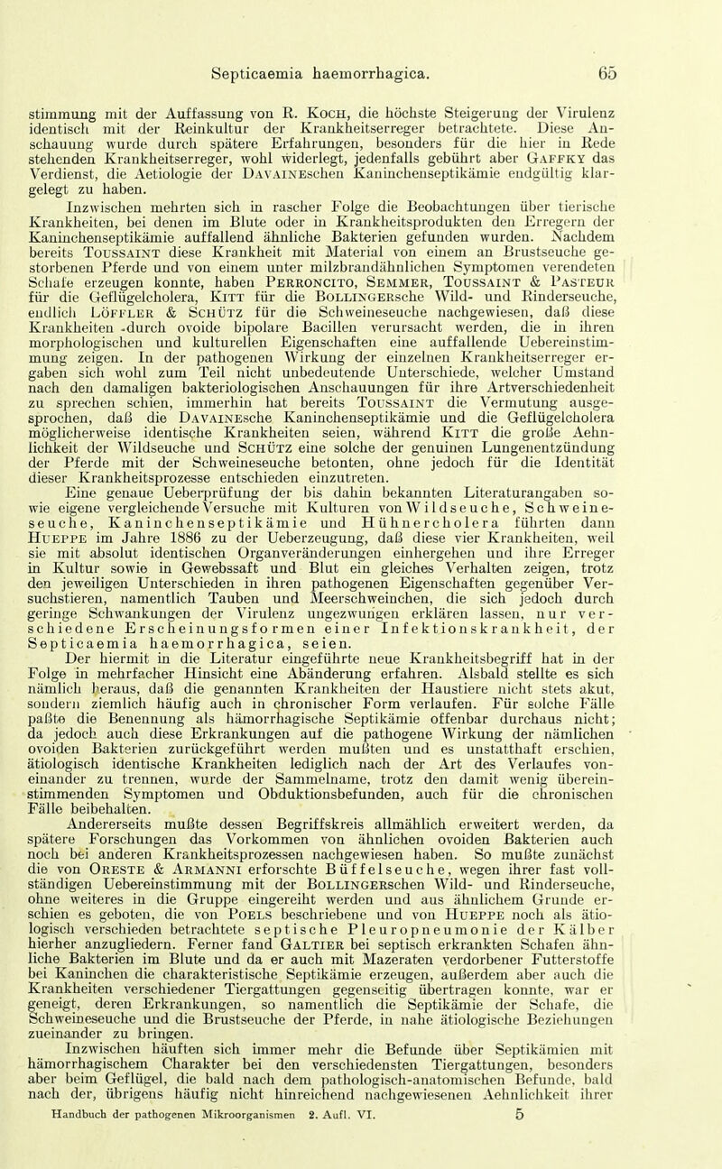 Stimmung mit der Auffassung von R. Koch, die iiöchste Steigerung der Virulenz identisch mit der Reinkultur der Kranlfheitserreger betraclitete. Diese An- schauung wurde durch spätere Erfahrungen, besonders für die hier in Rede stehenden Kranlfheitserreger, wohl widerlegt, jedenfalls gebührt aber Gaffky das Verdienst, die Aetiologie der DAVAiNEschen Kaninchenseptikämie endgültig klar- gelegt zu haben. Inzwischen mehrten sich in rascher Folge die Beobachtungen über tierische Krankheiten, bei denen im Blute oder in Krankheitsprodukteu den Erregern der Kaninchenseptikämie auffallend ähnliche Bakterien gefunden wurden. Nachdem bereits Toussaint diese Krankheit mit Material von einem an Brustseuche ge- storbenen Pferde und von einem unter milzbrandähnlichen Symptomen verendeten Sciiafe erzeugen konnte, habeu Perroncito, Semmer, Toussaint & Pasteür für die Geflügelcholera, Kitt füi- die BoLLiNGERsche Wild- und Rinderseuche, endlich Löffler & Schütz für die Schweineseuche nachgewiesen, daß diese Krankheiten -durch ovoide bipolare Bacillen verursacht werden, die in ihren morphologischen und kulturellen Eigenschaften eine auffallende Uebereinstim- mung zeigen. In der pathogenen Wirkung der einzelnen Krankheitserreger er- gaben sich wohl zum Teil nicht unbedeutende Unterschiede, welcher Umstand nach den damaligen bakteriologischen Anschauungen für ihre Artverschiedenheit zu sprechen schien, immerhin hat bereits Toussaint die Vermutung ausge- sprochen, daß die DAVAiNEsche Kaninchenseptikämie und die Geflügelcholera möglicherweise identische Krankheiten seien, während Kitt die große Aehn- lichkeit der Wildseuche und Schütz eine solche der genuinen Lungenentzündung der Pferde mit der Schweineseuche betonten, ohne jedoch für die Identität dieser Krankheitsprozesse entschieden einzutreten. Eine genaue Ueberprüfung der bis dahin bekannten Literaturangaben so- wie eigene vergleichende Versuche mit Kulturen von Wildseuche, Schweine- seuche, Kaninchenseptikämie und Hühnercholera führten dann HuEPPE im Jahre 1886 zu der Ueberzeugung, daß diese vier Krankheiten, weil sie mit absolut identischen Organveränderungen einhergehen und ihre Erreger in Kultur sowie in Gewebssaft und Blut ein gleiches Verhalten zeigen, trotz den jeweiligen Unterschieden in ihren pathogenen Eigenschaften gegenüber Ver- suchstieren, namentlich Tauben und Meerschweinchen, die sich jedoch durch geringe Schwankungen der Virulenz ungezwungen erklären lassen, nur ver- schiedene Erscheinungsformen einer Infektionskrankheit, der Septicaemia haemorrhagica, seien. Der hiermit in die Literatur eingeführte neue Krankheitsbegriff hat in der Folge in mehrfacher Hinsicht eine Abänderung erfahren. Alsbald stellte es sich nämlich heraus, daß die genannten Krankheiten der Haustiere nicht stets akut, sondern ziemlich häufig auch in chronischer Form verlaufen. Für solche Fälle paßte die Benennung als hämorrhagische Septikämie offenbar durchaus nicht; da jedoch auch diese Erkrankungen auf die pathogene Wirkung der nämlichen ovoiden Bakterien zurückgeführt werden mußten und es unstatthaft erschien, ätiologisch identische Krankheiten lediglich nach der Art des Verlaufes von- einander zu trennen, wurde der Sammelname, trotz den damit wenig überein- stimmenden Symptomen und Obduktionsbefunden, auch für die chronischen Fälle beibehalten. Andererseits mußte dessen Begriffskreis allmählich erweitert werden, da spätere Forschungen das Vorkommen von ähnlichen ovoiden Bakterien auch noch bei anderen Krankheitsprozessen nachgewiesen haben. So mußte zunächst die von Greste & Armanni erforschte Büffelseuche, wegen ihrer fast voll- ständigen Uebereinstimmung mit der BoLLiNGERschen Wild- und Rinderseuche, ohne weiteres in die Gruppe eingereiht werden und aus ähnlichem Grunde er- schien es geboten, die von Poels beschriebene und von Hueppe noch als ätio- logisch verschieden betrachtete septische Pleuropneumonie der Kälber hierher anzugliedern. Ferner fand Galtier bei septisch erkrankten Schafen ähn- liche Bakterien im Blute und da er auch mit Mazeraten verdorbener Futterstoffe bei Kaninchen die charakteristische Septikämie erzeugen, außerdem aber auch die Krankheiten verschiedener Tiergattungen gegenseitig übertragen konnte, war er geneigt, deren Erkrankungen, so namentlich die Septikämie der Schafe, die Schweineseuche und die Brustseuche der Pferde, in nahe ätiologische Beziehungen zueinander zu bringen. Inzwischen häuften sich immer mehr die Befunde über Septikämien mit hämorrhagischem Charakter bei den verschiedensten Tiergattungen, besonders aber beim Geflügel, die bald nach dem pathologisch-anatomischen Befunde, bald nach der, übrigens häufig nicht hinreichend nachgewiesenen Aehnlichkeit ihrer Handbuch der pathogenen Mikroorganismen 2. Aufl. VI. 5