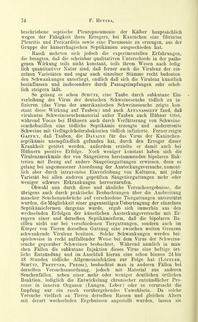 beschriebene septische Pleuropneumonie der Kälber hauptsächlich wegen der Fähigkeit ihres Erregers, bei Kaninchen eine fibrinöse Pleuritis und Pericarditis sowie eine Pneumonie zu erzeugen, aus der Gruppe der hämorrhagischen Septikämien ausgeschieden hat. Easch mehrten sich jedoch die experimentellen Erfahrungen, die besagten, daß die scheinbar qualitativen Unterschiede in der patho- genen Wirkung teils nicht konstant, teils ihrem Wesen nach ledig- lich quantitativer Natur sind, daß ferner auch die Virulenz der ein- zelnen Varietäten und sogar auch einzelner Stämme recht bedeuten- den Schwankungen unterliegt, endlich daß sich die Virulenz künstlich beeinflussen und insbesondere durch Passageimpfungen sehr erheb- lich steigern läßt. So gelang es schon Schütz, eine Taube durch subkutane Ein- verleibung des Virus der deutschen Schweineseuche tödlich zu in- fizieren (das Virus der amerikanischen Schweineseuche zeigte kon- stant diese Wirkung auf Tauben) und auch Affanassieff fand, daß virulentes Schweineseuchematerial außer Tauben auch Hühner tötet, während Voges bei Hühnern auch durch Verfütterung von Schweine- seuchebacillen eine tödliche Septikämie erzeugte und andererseits Schweine mit Geflügelcholerabakterien tödlich infizierte. Ferner zeigte Gaffky, daß Tauben, die Davaine für das Virus der Kaninchen- septikämie unempfindlich gefunden hat, durch den Erreger dieser Krankheit getötet werden, außerdem erzielte er damit auch bei Hühnern positive Erfolge. Noch weniger konstant haben sich die Virulenzmerkmale der von Säugetieren herstammenden bipolaren Bak- terien mit Bezug auf andere Säugetiergattungen erwiesen, denn es gelang bei angemessener Anordnung der Ansteckungsversuche, nament- lich aber durch intravenöse Einverleibung von Kulturen, mit jeder Varietät bei allen anderen geprüften Säugetiergattungen mehr oder weniger schwere Erkrankungen hervorzurufen. Obwohl nun durch diese und ähnliche Versuchsergebnisse, die übrigens auch durch praktische Beobachtungen über die Ausbreitung mancher Seuchenausbrüche auf verschiedene Tiergattungen unterstützt wurden, die Möglichkeit einer gegenseitigen Uebertra^ung der einzelnen Septikämieformen dargetan wurde, ergab sich immerhin aus den wechselnden Erfolgen der künstlichen Ansteckungsversuche mit Er- regern einer und derselben Septikämieform, daß die bipolai-en Ba- cillen nicht nur bei verschiedenen Tiergattungen, sondern auch im [•Körper von Tieren derselben Gattung eine zwischen weiten Grenzen schwankende Virulenz besitzen. Solche Schwankungen werden bei- spielsweise in recht auffallender Weise bei dem Virus der Schweine- seuche gegenüber Schweinen beobachtet. Während nämlich in man- chen Fällen die subkutane Injektion dieses Virus eine heftige ört- liche Entzündung und im Anschluß hieran eine schon binnen 24 bis 48 Stunden tödliche Allgemeininfektion zur Folge hat (Löffler, ScHtjTz, Prettner, Preisz), beobachtet man in anderen Fällen bei derselben Versuchsanordnung, jedoch mit Material aus anderen Seuchenfällen, neben einer mehr oder weniger deutlichen örtlichen Eeaktion, lediglich die Entwickelung chronischer entzündlicher Pro- zesse in inneren Organen (Lungen, Leber) oder es verursacht die Impfung nur ein rasch vorübergehendes Unwohlsein. Da solche Versuche vielfach an Tieren derselben Passen und gleichen Alters mit derart wechselnden Ergebnissen angestellt wurden, lassen sie