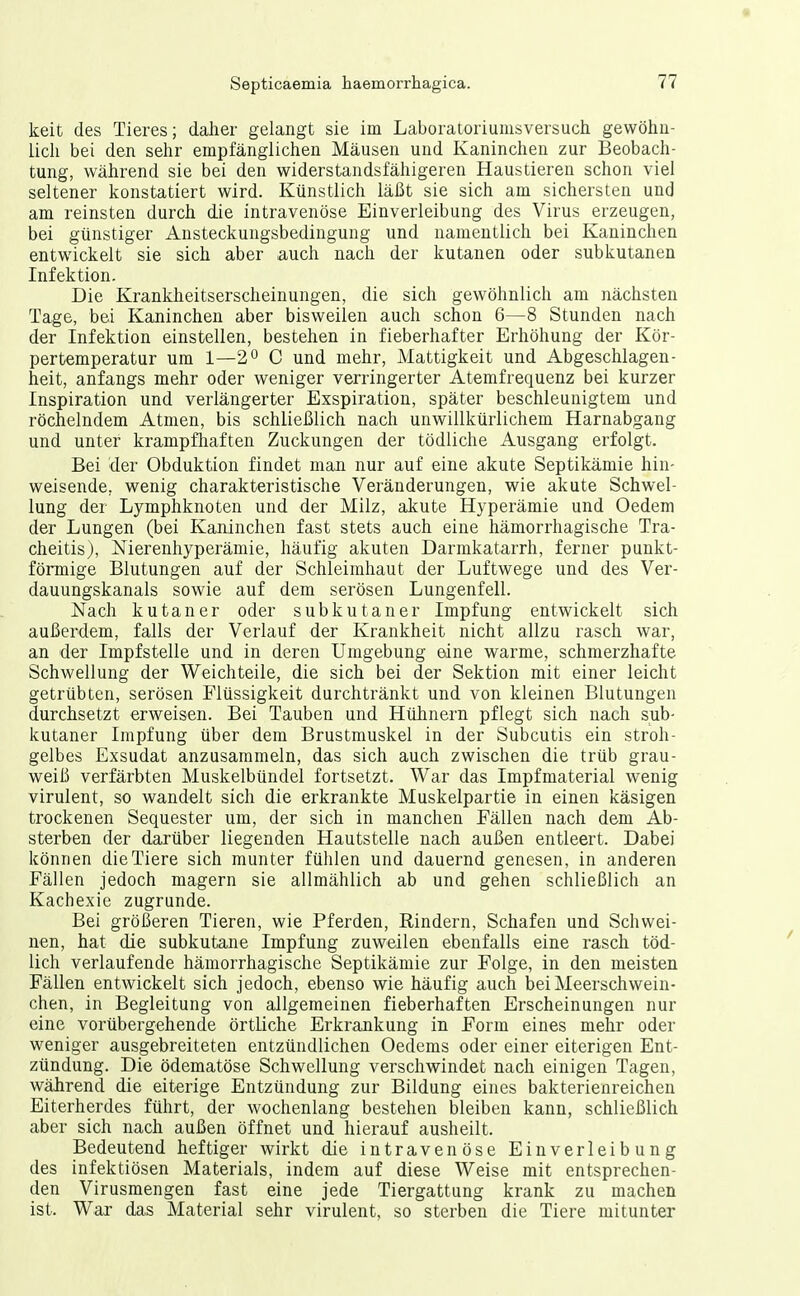 keit des Tieres; daJier gelangt sie im Laboratoriumsversuch gewöhu- licli bei den sehr empfänglichen Mäusen und Kaninchen zur Beobach- tung, während sie bei den widerstandsfähigeren Haustieren schon viel seltener konstatiert wird. Künstlich läßt sie sich am sichersten und am reinsten durch die intravenöse Einverleibung des Virus erzeugen, bei günstiger Ansteckungsbedingung und namentlich bei Kaninchen entwickelt sie sich aber auch nach der kutanen oder subkutanen Infektion. Die Krankheitserscheinungen, die sich gewöhnlich am jiächsten Tage, bei Kaninchen aber bisweilen auch schon 6—8 Stunden nach der Infektion einstellen, bestehen in fieberhafter Erhöhung der Kör- pertemperatur um 1—20 c und mehr, Mattigkeit und Abgeschlagen- heit, anfangs mehr oder weniger verringerter Atemfrequenz bei kurzer Inspiration und verlängerter Exspiration, später beschleunigtem und röchelndem Atmen, bis schließlich nach unwillkürlichem Harnabgang und unter krampfhaften Zuckungen der tödliche Ausgang erfolgt. Bei der Obduktion findet man nur auf eine akute Septikämie hin- weisende, wenig charakteristische Veränderungen, wie akute Schwel- lung der Lymphknoten und der Milz, akute Hyperämie und Oedem der Lungen (bei Kaninchen fast stets auch eine hämorrhagische Tra- cheitis), Nierenhyperämie, häufig akuten Darmkatarrh, ferner punkt- förmige Blutungen auf der Schleimhaut der Luftwege und des Ver- dauungskanals sowie auf dem serösen Lungenfell. Nach kutaner oder subkutaner Impfung entwickelt sich außerdem, falls der Verlauf der Krankheit nicht allzu rasch war, an der Impfstelle und in deren Umgebung eine warme, schmerzhafte Schwellung der Weichteile, die sich bei der Sektion mit einer leicht getrübten, serösen Flüssigkeit durchtränkt und von kleinen Blutungen durchsetzt erweisen. Bei Tauben und Hülinern pflegt sich nach sub- kutaner Impfung über dem Brustmuskel in der Subcutis ein stroh- gelbes Exsudat anzusammeln, das sich auch zwischen die trüb grau- weiß verfärbten Muskelbündel fortsetzt. War das Impfmaterial wenig virulent, so wandelt sich die erkrankte Muskelpartie in einen käsigen trockenen Sequester um, der sich in manchen Fällen nach dem Ab- sterben der darüber liegenden Hautstelle nach außen entleert. Dabei können die Tiere sich munter fühlen und dauernd genesen, in anderen Fällen jedoch magern sie allmählich ab und gehen schließlich an Kachexie zugrunde. Bei größeren Tieren, wie Pferden, Rindern, Schafen und Schwei- nen, hat die subkutane Impfung zuweilen ebenfalls eine rasch töd- lich verlaufende hämorrhagische Septikämie zur Folge, in den meisten Fällen entwickelt sich jedoch, ebenso wie häufig auch bei Meerschwein- chen, in Begleitung von allgemeinen fieberhaften Erscheinungen nur eine vorübergehende örtliche Erkrankung in Form eines mehr oder weniger ausgebreiteten entzündlichen Oedems oder einer eiterigen Ent- zündung. Die ödematöse Schwellung verschwindet nach einigen Tagen, während die eiterige Entzündung zur Bildung eines bakterienreichen Eiterherdes führt, der wochenlang bestehen bleiben kann, schließlich aber sich nach außen öffnet und hierauf ausheilt. Bedeutend heftiger wirkt die intravenöse Einverleibung des infektiösen Materials, indem auf diese Weise mit entsprechen- den Virusmengen fast eine jede Tiergattung krank zu machen ist. War das Material sehr virulent, so sterben die Tiere mitunter