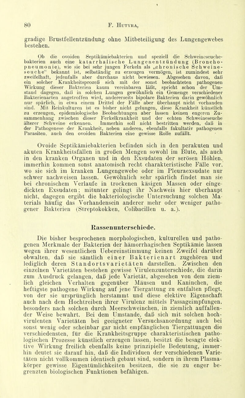 gradige Brustfellentzündung ohne Mitbeteiligung des Lungengewebes bestehen. Ob die ovoiden Septikämiebakterien und speziell die Schweineseuche- bakterien auch eine katarrhalische Lungenentzündung (Broncho- pneumonie), wie sie bei sehr jungen Ferkeln als „chronische Schweine- seuche bekannt ist, selbständig zu erzeugen vermögen, ist zumindest sehr zweifelhaft, jedenfalls aber durchaus nicht bewiesen. Abgesehen davon, daß ein solcher Krankheitsprozeß sich mit der sonst beobachteten pathogenen Wirkung dieser Bakterien kaum vereinbaren läßt, spricht schon der Um- stand dagegen, daß in solchen Lungen gewöhnlich ein Gemenge verschiedener Bakterienarten angetroffen wird, andererseits bipolare Bakterien darin gewöhnlich nur spärlich, in etwa einem Drittel der Fälle aber überhaupt nicht vorhanden sind. Mit Reinkulturen ist es bisher nicht gelungen, diese Krankheit künstlich zu erzeugen, epidemiologische Beobachtungen aber lassen keinen engeren Zu- sammenhang zwischen dieser Ferkelkrankheit und der echten Schweineseuche älterer Schweine erkennen. Immerhin soll nicht bestritten werden, daß in der Pathogenese der Krankheit, neben anderen, ebenfalls fakultativ pathogenen Parasiten, auch den ovoiden Bakterien eine gewisse Rolle zufällt. Ovoide Septikämiebakterien befinden sich in den perakuten und akuten Krankheitsfällen in großen Mengen sowohl im Blute, als auch in den kranken Organen und in den Exsudaten der serösen Höhlen, immerhin kommen sonst anatomisch recht charakteristische Fälle vor, wo sie sich im kranken Lungengewebe oder im Pleuraexsudate nur schwer nachweisen lassen. Gewöhnlich sehr spärlich findet man sie bei chronischem Verlaufe in trockenen käsigen Massen oder einge- dickten Exsudaten; mitunter gelingt ihr Nachweis hier überhaupt nicht, dagegen ergibt die bakteriologische Untersuchung solchen Ma- terials häufig das Vorhandensein anderer mehr oder weniger patho- gener Bakterien (Streptokokken, Colibacillen u. a.). Rassenunterscliiede. Die bisher besprochenen morphologischen, kulturellen und patho- genen Merkmale der Bakterien der hämorrhagischen Septikämie lassen wegen ihrer wesentlichen Uebereinstimmung keinen Zweifel darüber obwalten, daß sie sämtlich einer Bakterienart zugehören und lediglich deren Standortsvarietäten darstellen. Zwischen den einzelnen Varietäten bestehen gewisse Virulenzunterschiede, die darin zum Ausdruck gelangen, daß jede Varietät, abgesehen von dem ziem- lich gleichen Verhalten gegenüber Mäusen und Kaninchen, die heftigste pathogene Wirkung auf jene Tiergattung zu entfalten pflegt, von der sie ursprünglich herstammt und diese elektive Eigenschaft auch nach dem Hochtreiben ihrer Virulenz mittels Passageimpfungen, besonders nach solchen durch Meerschweinchen, in ziemlich auffallen- der Weise bewahrt. Bei dem Umstände, daß sich mit solchen hoch- virulenten Varietäten bei geeigneter Versuchsanordnung auch bei sonst wenig oder scheinbar gar nicht empfänglichen Tiergattungen die verschiedensten, für die Krankheitsgruppe charakteristischen patho- logischen Prozesse künstlich erzeugen lassen, besitzt die besagte elek- tive Wirkung freilich ebenfalls keine prinzipielle Bedeutung, immer- hin deutet sie darauf hin, daß die Individuen der verschiedenen Varie- täten nicht vollkommen identisch gebaut sind, sondern in ihrem Plasma- körper gewisse Eigentümlichkeiten besitzen, die sie zu enger be- grenzten biologischen Funktionen befähigen.