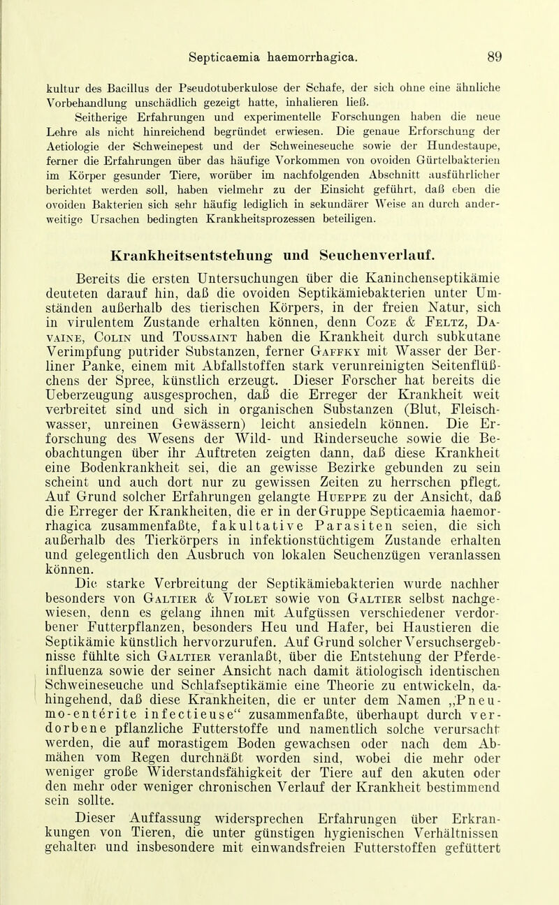 kultur des Bacillus der Pseudotuberkulose der Schafe, der sich ohne eine ähnliche Vorbehandlung unschädlich gezeigt hatte, inhalieren ließ. Seitherige Erfahrungen und experimentelle Forschungen haben die neue Lehre als nicht hinreichend begründet erwiesen. Die genaue Erforschung der Aetiologie der Schweinepest und der Schweineseuche sowie der Hundestaupe, ferner die Erfahrungen über das häufige Vorkommen von ovoiden Gürtelbakterieu im Körper gesunder Tiere, worüber im nachfolgenden Abschnitt ausführlicher berichtet werden soll, haben vielmehr zu der Einsicht geführt, daß eben die ovoiden Bakterien sich sehr häufig lediglich in sekundärer Weise an durch ander- weitige Ursachen bedingten Krankheitsprozessen beteiligen. Krankheitsentstellung und Seuchenverlauf. Bereits die ersten Untersuchungen über die Kaninchenseptikämie deuteten darauf hin, daß die ovoiden Septikämiebakterien unter Um- ständen außerhalb des tierischen Körpers, in der freien Natur, sich in virulentem Zustande erhalten können, denn Coze & Feltz, Da- VAiNE, Colin und Toussaint haben die Krankheit durch subkutane Verimpfung putrider Substanzen, ferner Gaffky mit Wasser der Ber- liner Panke, einem mit Abfallstoffen stark verunreinigten Seitenflüß- chens der Spree, künstlich erzeugt. Dieser Forscher hat bereits die Ueberzeugung ausgesprochen, da3 die Erreger der Krankheit weit verbreitet sind und sich in organischen Substanzen (Blut, Fleisch- wasser, unreinen Gewässern) leicht ansiedeln können. Die Er- forschung des Wesens der Wild- und Rinderseuche sowie die Be- obachtungen über ihr Auftreten zeigten dann, daß diese Krankheit eine Bodenkrankheit sei, die an gewisse Bezirke gebunden zu sein scheint und auch dort nur zu gewissen Zeiten zu herrschen pflegt, Auf Grund solcher Erfahrungen gelangte Hueppe zu der Ansicht, daß die Erreger der Krankheiten, die er in der Gruppe Septicaemia haemor- rhagica zusammenfaßte, fakultative Parasiten seien, die sich außerhalb des Tierkörpers in infektionstüchtigem Zustande erhalten und gelegentlich den Ausbruch von lokalen Seuchenzügen veranlassen können. Die starke Verbreitung der Septikämiebakterien wurde nachher besonders von Galtier & Violet sowie von Galtier selbst nachge- wiesen, denn es gelang ihnen mit Aufgüssen verschiedener verdor- bener Futterpflanzen, besonders Heu und Hafer, bei Haustieren die Septikämie künstlich hervorzurufen. Auf Grund solcher Versuchsergeb- nisse fühlte sich Galtier veranlaßt, über die Entstehung der Pferde- influenza sowie der seiner Ansicht nach damit ätiologisch identischen Schweineseuche und Schlafseptikäinie eine Theorie zu entwickeln, da- hingehend, daß diese Krankheiten, die er unter dem Namen ,,Pneu- mo-enterite infectieuse zusammenfaßte, überhaupt durch ver- dorbene pflanzliche Futterstoffe und namentlich solche verursacht: werden, die auf morastigem Boden gewachsen oder nach dem Ab- mähen vom Regen durchnäßt worden sind, wobei die mehr oder weniger große Widerstandsfähigkeit der Tiere auf den akuten oder den mehr oder weniger chronischen Verlauf der Krankheit bestimmend sein sollte. Dieser Auffassung widersprechen Erfahrungen über Erkran- kungen von Tieren, die unter günstigen hygienischen Verhältnissen gehalter und insbesondere mit einwandsfreien Futterstoffen gefüttert