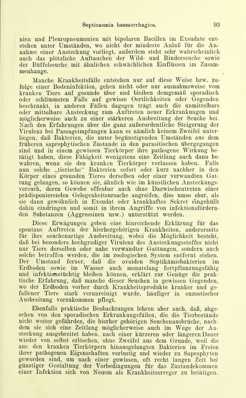 nien und Pleuropneumonien mit bipolaxeii Bacillen im Exsudate ent- stehen unter Umständen, wo nicht der mindeste Anlaß für die An.- nahme einer Ansteckung vorliegt, außerdem steht sehr wahrscheinlich auch das plötzliche Auftauchen der Wild- und Einderseuche sowie der Büffelseuche mit älmlichen schwächlichen Einflüssen im Zusam- menhange. Manche Krankheitsfälle entstehen nur auf diese Weise bzw. zu- folge einer Bodeninfektion, gehen nicht oder nur ausnahmsweise vom kranken Tiere auf gesunde über und bleiben demgemäß sporadisch oder schlimmsten Falls auf gewisse Oertlichkeiten oder Gegenden beschränkt, in anderen Fällen dagegen trägt auch die unmittelbare oder mittelbare Ansteckung zum Auftreten neuer Erkrankungen und möglicherweise auch zu einer stärkeren Ausbreitung der Seuche bei. Nach den Erfahrungen über die ganz außerordentliche Steigerung der Virulenz bei Passageimpfungen kann es nämlich keinem Zweifei unter- liegen, daß Bakterien, die unter begünstigenden Umständen aus dem früheren saprophytischen Zustande in den parasitischen übergegangen sind und in einem gewissen Tierkörper ihre pathogene Wirkung be- tätigt haben, diese Fähigkeit wenigstens eine Zeitlang auch dann be- wahren, wenn sie den kranken Tierkörper verlassen haben. Falls nun solche ,,tierische Bakterien sofort oder kurz nachher in den Köi'per eines gesunden Tieres derselben oder einer verwandten Gat- tung gelangen, so können sie, ähnlich wie im künstlichen Ansteckungs- versuch, deren Gewebe offenbar auch ohne Dazwischentreten einer prädisponierenden Gelegenheitsursache angreifen, dies umso eher, als sie dann gewöhnlich in Exsudat oder krankhaftes Sekret eingehüilt dahin eindringen und somit in ihrem Angriffe von infektionsfördern- den Substanzen (Aggi'essinen usw.) unterstützt werden. Diese Erwägungen geben eine hinreichende Erklärung für das spontane Auftreten der hierhergehörigen Krankheiten, andererseits für ihre seuchenartige Ausbreitung, wobei die Möglichkeit besteht, daß bei besonders hochgradiger Virulenz des Ansteckungsstoffes nicht nur Tiere derselben oder nahe verwandter Gattungen, sondern auch solche betroffen werden, die im zoologischen System entfernt stehen. Der Umstand ferner, daß die ovoiden Septikämiebakterien im Erdboden sowie im Wasser auch monatelang fortpflanzungsfähig und infektiotistüchtig bleiben können, erklärt zur Genüge die prak- tische Erfahrung, daß manche dieser Seuchen in gewissen Gegenden, wo der Erdboden vorher durch Krankheitsprodukte kranker und ge- fallener Tiere stark verunreinigt wurde, häufiger in enzootischer Ausbreitung vorzukommen pflegt. Ebenfalls praktische Beobachtungen lehren aber auch, daß, abge- sehen von den sporadischen Erkrankungsfällen, die die Tierbestände nicht weiter gefährden, die hierher gehörigen Seuchenausbrüche, nach- dem sie sich eine Zeitlang möglicherweise auch im Wege der An- steckung ausgebreitet haben, nach einer kürzeren oder längeren Dauer wieder von selbst erlöschen, ohne Zweifel aus dem Grunde, weil die aus den kranken Tierkörpern hinausgelangten Bakterien im Freien ihrer pathogenen Eigenschaften verlustig und wieder zu Saprophyten geworden sind, um nach einer gewissen, oft recht langen Zeit bei günstiger Gestaltung der Vorbedingungen für das Zustandekommen einer Infektion sich von Neuem als Krankheitserreger zu betätigen.