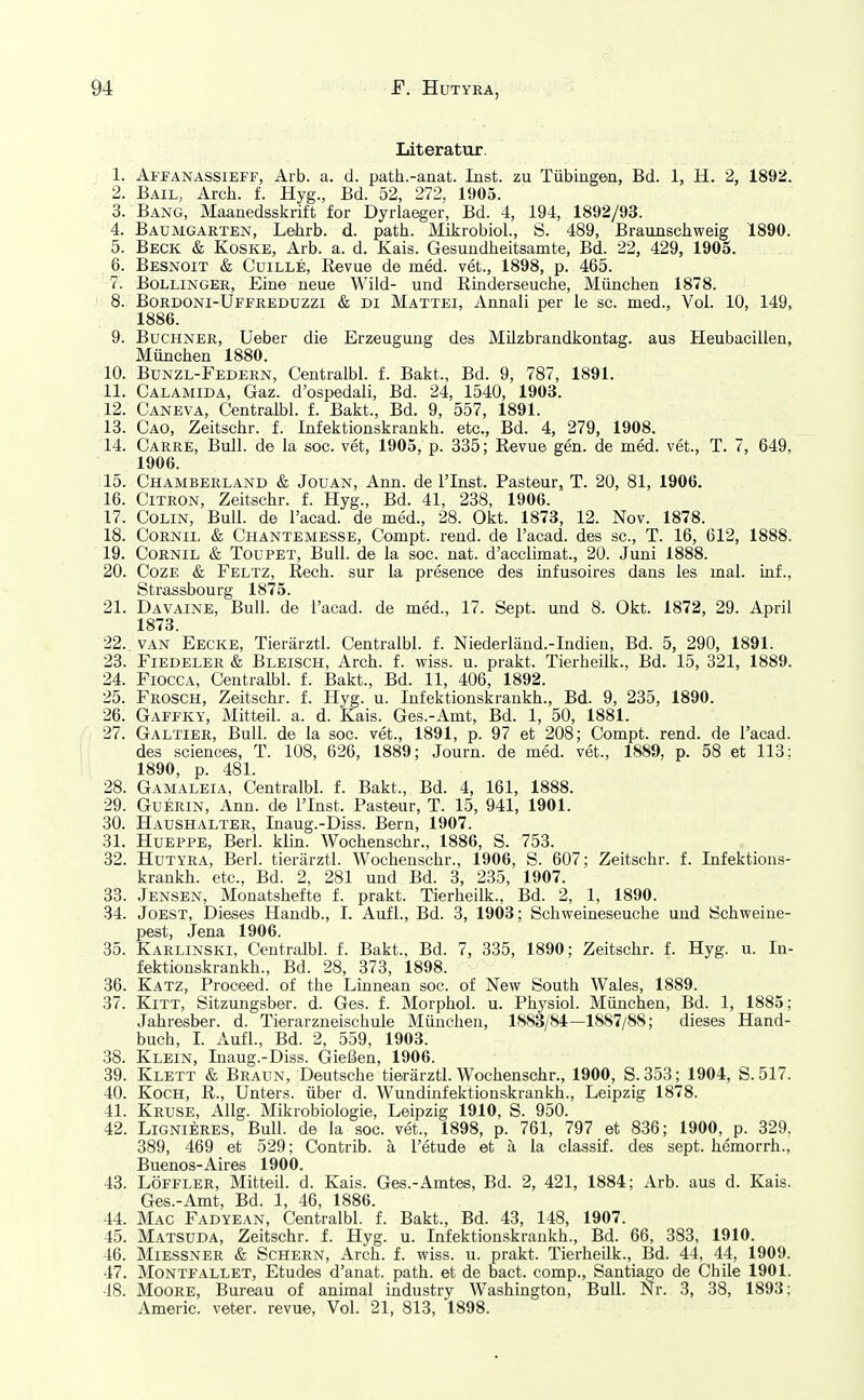 Literatur. 1. Ai'PANASSiEFF, Alb. a. d. path.-anat. Inst, zu Tübingen, Bd. 1, H. 2, 1892. 2. Bail, Arch. f. Hyg., Bd. 52, 272, 1905. 3. Bang, Maanedsskrift for Dyrlaeger, Bd. 4, 194, 1892/93. 4. Baumgarten, Lehrb. d. path. Mikrobiol., S. 489, Braunschweig 1890. 5. Beck & Koske, Arb. a. d. Kais. Gesundlieitsamte, Bd. 22, 429, 1905. 6. Besnoit & CuiLLE, Revue de med. vet., 1898, p. 465. 7. BoLLiNGEß, Eine neue Wild- und Rinderseuche, München 1878. 8. Bordoni-Ufekeduzzi & di Mattei, Annali per le sc. med.. Vol. 10, 149, 1886. 9. Buchner, Ueber die Erzeugung des Milzbrandkontag. aus Heubacillen, München 1880. 10. Bunzl-Federn, Centralbl. f. Bakt., Bd. 9, 787, 1891. 11. Calamida, Gaz. d'ospedali, Bd. 24, 1540, 1903. 12. Caneva, Centralbl. f. Bakt., Bd. 9, 557, 1891. 13. Cao, Zeitschr. f. Infektionskrankh. etc., Bd. 4, 279, 1908. 14. Carre, Bull, de la soc. vet, 1905, p. 335; Revue gen. de med. vet., T. 7, 649, 1906. 15. Chamberland & Jouan, Ann. de l'Inst. Pasteur, T. 20, 81, 1906. 16. Citron, Zeitschr. f. Hyg., Bd. 41, 238, 1906. 17. Colin, Bull, de l'acad. de med., 28. Okt. 1873, 12. Nov. 1878. 18. Cornii. & Chantemesse, Compt. rend. de l'acad. des sc, T. 16, 612, 1888. 19. CoRNiL & TouPET, Bull, de la soc. nat. d'acclimat., 20. Juni 1888. 20. CozE & Feltz, Rech, sur la presence des infusoires dans ies mal. inf., Strassbourg 1875. 21. Davaine, Bull, de l'acad. de med., 17. Sept. und 8. Okt. 1872, 29. April 1873. 22. VAN Eecke, Tierärztl. Centralbl. f. Niederländ.-Indien, Bd. 5, 290, 1891. 23. Fiedeler & Bleisch, Arch. f. wiss. u. prakt. Tierheilk., Bd. 15, 321, 1889. 24. FioccA, Centralbl. f. Bakt., Bd. 11, 406, 1892. 25. Frosch, Zeitschr. f. Hyg. u. Infektionskrankh., Bd. 9, 235, 1890. 26. Gaffky, Mitteil. a. d. Kais. Ges.-Amt, Bd. 1, 50, 1881. 27. Galtier, Bull, de la soc. vet., 1891, p. 97 et 208; Compt. rend. de l'acad. des Sciences, T. 108, 626, 1889; Journ. de med. vet., 1889, p. 58 et 113: 1890, p. 481. 28. Gamaleia, Centralbl. f. Bakt., Bd. 4, 161, 1888. 29. GUERIN, Ann. de l'Inst. Pasteur, T. 15, 941, 1901. 30. Haushalter, Inaug.-Diss. Bern, 1907. 31. HuEPPE, Berl. klin. Wochenschr., 1886, S. 753. 32. Hutyra, Berl. tierärztl. Wochenschr., 1906, S. 607; Zeitschr. f. Infektions- krankh. etc., Bd. 2, 281 und Bd. 3, 235, 1907. 33. Jensen, Monatshefte f. prakt. Tierheilk., Bd. 2, 1, 1890. 34. Joest, Dieses Handb., I. Aufl., Bd. 3, 1903; Schweineseuche und Schweine- pest, Jena 1906. 35. Karlinski, Centralbl. f. Bakt., Bd. 7, 335, 1890; Zeitschr. f. Hyg. u. In- fektionskrankh., Bd. 28, 373, 1898. 36. Katz, Proceed. of the Linnean soc. of New South Wales, 1889. 37. Kitt, Sitzungsber. d. Ges. f. Morphol. u. Physiol. München, Bd. 1, 1885; Jahresber. d. Tierarzneischule München, 1883/84—1887/88; dieses Hand- buch, I. Aufl., Bd. 2, 559, 1903. 38. Klein, Inaug.-Diss. Gießen, 1906. 39. Klett & Braun, Deutsche tierärztl. Wochenschr., 1900, S.353; 1904, S.517. 40. Koch, R., Unters, über d. Wundinfektionskrankh., Leipzig 1878. 41. Kruse, Allg. Mikrobiologie, Leipzig 1910, S. 950. 42. Lignieres, Bull, de la soc. vet., 1898, p. 761, 797 et 836; 1900, p. 329, 389, 469 et 529; Contrib. ä I'etude et ä la classif. des sept. hemorrh., Buenos-Aires 1900. 43. LöFFLER, Mitteil. d. Kais. Ges.-Amtes, Bd. 2, 421, 1884; Arb. aus d. Kais. Ges.-Amt, Bd. 1, 46, 1886. 44. Mac Fadyean, Centralbl. f. Bakt., Bd. 43, 148, 1907. 45. Matsuda, Zeitschr. f. Hyg. u. Infektionskrankh., Bd. 66, 383, 1910. 46. MiESSNER & Schern, Arch. f. wiss. u. prakt. Tierheilk., Bd. 44, 44, 1909. 47. Montfallet, Etudes d'anat. path. et de bact. comp., Santiago de Chile 1901. 48. Moore, Bureau of animal industry Washington, Bull. Nr. 3, 38, 1893; Americ. veter. revue. Vol. 21, 813, 1898.