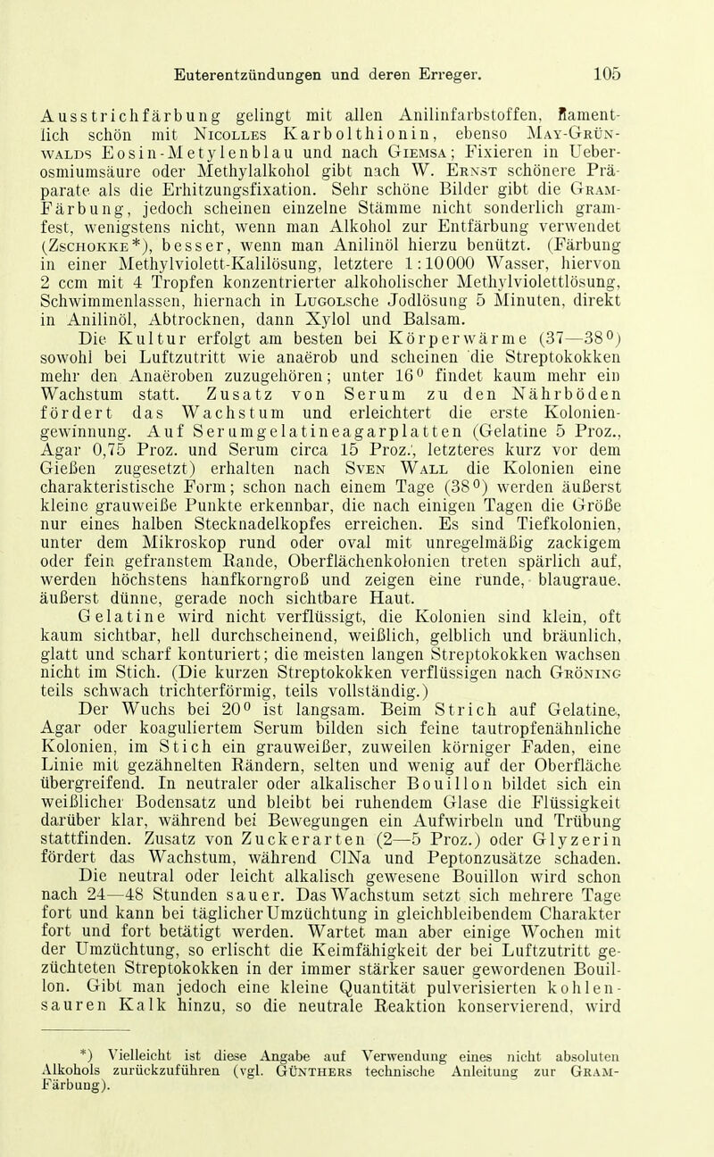 Ausstrichfärbung gelingt mit allen Anilinfarbstoffen, Rament- lich schön mit Nicolles Karbolthionin, ebenso MAY-GntiN- WALDS Eosin-Metylenblau und nach Giemsa; Fixieren in Ueber- osmiumsäure oder Methylalkohol gibt nach W. Ernst schönere Prä- parate als die Erhitzungsfixation. Sehr schöne Bilder gibt die Gram- Färbung, jedoch scheinen einzelne Stämme nicht sonderlich gram- fest, wenigstens nicht, wenn man Alkohol zur Entfärbung verwendet (ZscHOKKE*), besser, wenn man Anilinöl hierzu benützt. (Färbung in einer Methylviolett-Kalilösung, letztere 1:10000 Wasser, hiervon 2 ccm mit 4 Tropfen konzentrierter alkoholischer Methylviolettlösung, Schwimmenlassen, hiernach in LuGOLSche Jodlösung 5 Minuten, direkt in Anilinöl, Abtrocknen, dann Xylol und Balsam. Die Kultur erfolgt am besten bei Körperwärme (37—38°) sowohl bei Luftzutritt wie anaerob und scheinen die Streptokokken mehr den Anaeroben zuzugehören; unter 16findet kaum mehr ein Wachstum statt. Zusatz von Serum zu den Nährböden fördert das Wachstum und erleichtert die erste Kolonien- gewinnung. Auf Serumgelatineagarplatten (Gelatine 5 Proz., Agar 0,75 Proz. und Serum circa 15 Proz.; letzteres kurz vor dem Gießen zugesetzt) erhalten nach Sven Wall die Kolonien eine charakteristische Form; schon nach einem Tage (38werden äußerst kleine grauweiße Punkte erkennbar, die nach einigen Tagen die Größe nur eines halben Stecknadelkopfes erreichen. Es sind Tiefkolonien, unter dem Mikroskop rund oder oval mit unregelmäßig zackigem oder fein gefranstem Rande, Oberflächenkolonien treten spärlich auf, werden höchstens hanfkorngroß und zeigen eine runde, blaugraue, äußerst dünne, gerade noch sichtbare Haut. Gelatine wird nicht verflüssigt, die Kolonien sind klein, oft kaum sichtbar, hell durchscheinend, weißlich, gelblich und bräunlich, glatt und scharf konturiert; die meisten langen Streptokokken wachsen nicht im Stich. (Die kurzen Streptokokken verflüssigen nach Gröning teils schwach trichterförmig, teils vollständig.) Der Wuchs bei 20ist langsam. Beim Strich auf Gelatine, Agar oder koaguliertem Serum bilden sich feine tautropfenähnliche Kolonien, im Stich ein grauweißer, zuweilen körniger Faden, eine Linie mit gezähnelten Rändern, selten und wenig auf der Oberfläche tibergreifend. In neutraler oder alkalischer Bouillon bildet sich ein weißlicher Bodensatz und bleibt bei ruhendem Glase die Flüssigkeit darüber klar, während bei Bewegungen ein Aufwirbeln und Trübung stattfinden. Zusatz von Zuckerarten (2—5 Proz.) oder Glyzerin fördert das Wachstum, während ClNa und Peptonzusätze schaden. Die neutral oder leicht alkalisch gewesene Bouillon wird schon nach 24—48 Stunden sauer. Das Wachstum setzt sich mehrere Tage fort und kann bei täglicher Umzüchtung in gleichbleibendem Charakter fort und fort betätigt werden. Wartet man aber einige Wochen mit der Umzüchtung, so erlischt die Keimfähigkeit der bei Luftzutritt ge- züchteten Streptokokken in der immer stärker sauer gewordenen Bouil- lon. Gibt man jedoch eine kleine Quantität pulverisierten kohlen- sauren Kalk hinzu, so die neutrale Reaktion konservierend, wird *) Vielleicht ist diese Angabe auf Verwendung eines nicht absoluten Alkohols zurückzuführen (vgl. Günthers technische Anleitung zur Gram- Färbung).