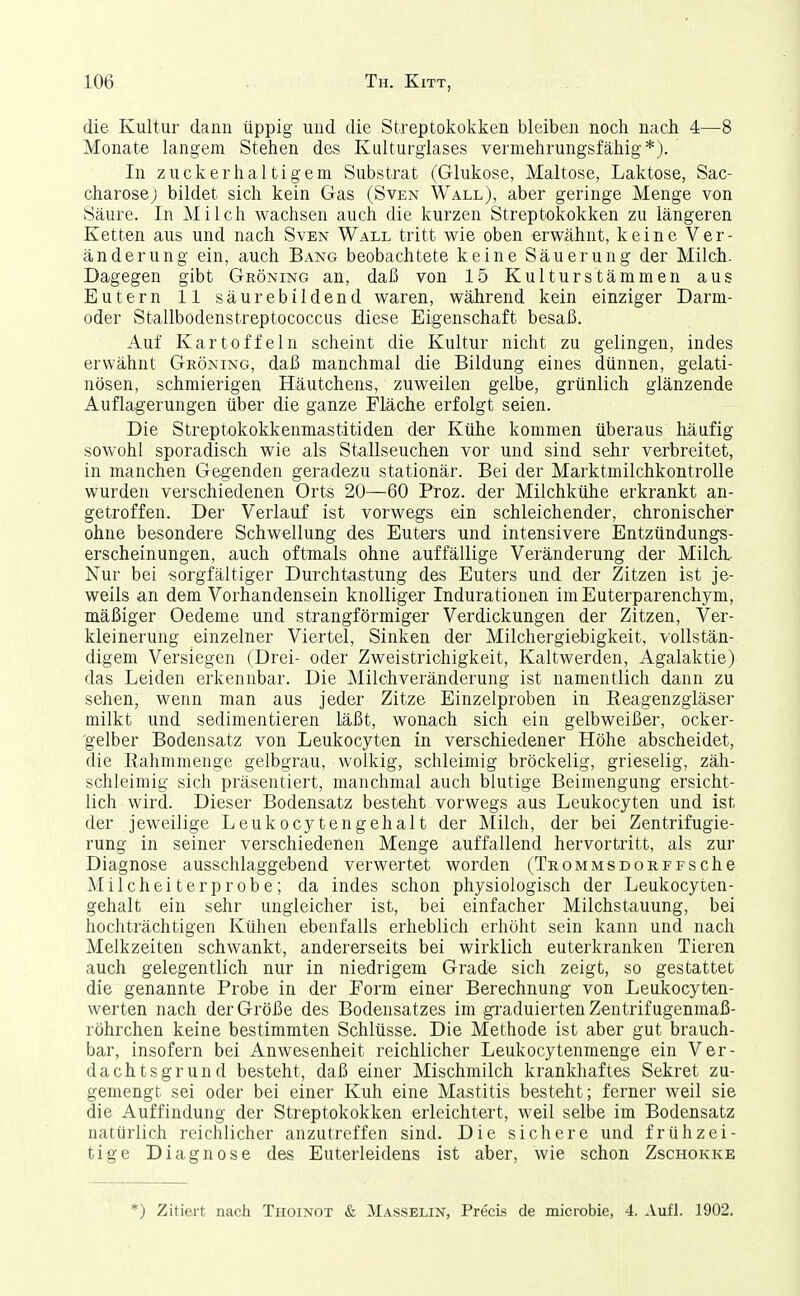 die Kultur dann üppig und die Streptokokken bleiben noch nach 4—8 Monate langem Stehen des Kulturglases vermehrungsfähig*). In zuckerhaltigem Substrat (Glukose, Maltose, Laktose, Sac- charose ; bildet sich kein Gas (Sven Wall), aber geringe Menge von Säure. In Milch wachsen auch die kurzen Streptokokken zu längeren Ketten aus und nach Sven Wall tritt wie oben erwähnt, keine Ver- änderung ein, auch Bang beobachtete keine Säuerung der Milch. Dagegen gibt Gröning an, daß von 15 Kulturstämmen aus Eutern 11 säurebildend waren, während kein einziger Darm- oder Stallbodenstreptococcus diese Eigenschaft besaß. Auf Kartoffeln scheint die Kultur nicht zu gelingen, indes erwähnt Gröning, daß manchmal die Bildung eines dünnen, gelati- nösen, schmierigen Häutchens, zuweilen gelbe, grünlich glänzende Auflagerungen über die ganze Eläche erfolgt seien. Die Streptokokkenmastitiden der Kühe kommen überaus häufig sowohl sporadisch wie als Stallseuchen vor und sind sehr verbreitet, in manchen Gegenden geradezu stationär. Bei der Marktmilchkontrolle wurden verschiedenen Orts 20—60 Proz. der Milchkühe erkrankt an- getroffen. Der Verlauf ist vorwegs ein schleichender, chronischer ohne besondere Schwellung des Euters und intensivere Entzündungs- erscheinungen, auch oftmals ohne auffällige Veränderung der Milch- Nur bei sorgfältiger Durchtastung des Euters und der Zitzen ist je- weils an dem Vorhandensein knolliger Indurationen iniEuterparenchym, mäßiger Oedeme und strangförmiger Verdickungen der Zitzen, Ver- kleinerung einzelner Viertel, Sinken der Milchergiebigkeit, vollstän- digem Versiegen (Drei- oder Zweistrichigkeit, Kaltwerden, Agalaktie) das Leiden erkennbar. Die Milchveränderung ist namentlich dann zu sehen, wenn man aus jeder Zitze Einzelproben in Reagenzgläser milkt und sedimentieren läßt, wonach sich ein gelbweißer, ocker- gelber Bodensatz von Leukocyten in verschiedener Höhe abscheidet, die Rahmmenge gelbgrau, wolkig, schleimig bröckelig, grieselig, zäh- schleimig sich präsentiert, manchmal auch blutige Beimengung ersicht- lich wird. Dieser Bodensatz besteht vorwegs aus Leukocyten und ist der jeweilige Leukocytengehalt der Milch, der bei Zentrifugie- rung in seiner verschiedenen Menge auffallend hervortritt, als zur Diagnose ausschlaggebend verwertet worden (Trommsdorffsehe Milcheiterprobe; da indes schon physiologisch der Leukocyten- gehalt ein sehr ungleicher ist, bei einfacher Milchstauung, bei hochträchtigen Kühen ebenfalls erheblich erhöht sein kann und nach Melkzeiten schwankt, andererseits bei wirklich euterkranken Tieren auch gelegentlich nur in niedrigem Grade sich zeigt, so gestattet die genannte Probe in der Eorm einer Berechnung von Leukocyten- werten nach der Größe des Bodensatzes im gi-aduierten Zentrifugenmaß- röhrchen keine bestimmten Schlüsse. Die Methode ist aber gut brauch- bar, insofern bei Anwesenheit reichlicher Leukocytenmenge ein Ver- dachtsgrund besteht, daß einer Mischmilch krankhaftes Sekret zu- gemengt sei oder bei einer Kuh eine Mastitis besteht; ferner weil sie die Auffindung der Streptokokken erleichtert, weil selbe im Bodensatz natürlich reichlicher anzutreffen sind. Die sichere und frühzei- tige Diagnose des Euterleidens ist aber, wie schon Zschokke *) Zitiert nach Thoinot & Masselin, PrecLs de microbie, 4. Aufl. 1902.