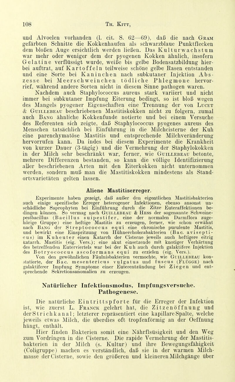 und Alvoelen vorhanden (1. cit. S. 62—69), daß die nach Gram gefärbten Schnitte die Kokkenhaufen als schwarzblaue Punktflecken dem bloßen Auge ersichtlich werden ließen. Das Kultur wachs tum war mehr oder weniger dem der pyogenen Kokken ähnlich, insofern Gelatine verflüssigt wurde, weiße bis gelbe Bodensatzbildung hier- bei auftrat, auf Kartoffeln teilweise schöne gelbe Rasen entstanden und eine Sorte bei Kaninchen nach subkutaner Injektion Abs- zesse bei Meerschweinchen tödliche Phlegmone hervor- rief, während andere Sorten nicht in diesem Sinne pathogen waren. Nachdem auch Staphylococcus aureus stark variiert und nicht immer bei subkutaner Impfung Eiterung bedingt, so ist bloß wegen des Mangels pyogener Eigenschaften eine Trennung der von Luget & GuiLLEBEAU beschriebenen Mastitiskokken nicht zu folgern, zumal auch Bang ähnliche Kokkenfunde notierte und bei einem Versuche des Referenten sich zeigte, daß Staphylococcus pyogenes aureus des Menschen tatsächlich bei Einführung in die Milchcisterne der Kuh eine parenchymatöse Mastitis und entsprechende Milchveränderung hervorrufen kann. Da indes bei diesem Experimente die Krankheit von kurzer Dauer (3-tägig) und die Vermehrung der Staphylokokken in der Milch sehr beschränkt war, ferner, wie Güillebeau betonte, mehrere Differenzen bestanden, so kann die völlige Identifizierung aller beschriebenen Arten mit den Eiterkokken nicht unternommen werden, sondern muß man die Mastitiskokken mindestens als Stand- ortsvarietäten gelten lassen. Aliene Mastitiserreger. Experimente haben gezeigt, daß außer den eigentlichen Mastitisbakterien auch einige spezifische Erreger heterogener Infelitionen, ebenso ansonst un- schädliche Saprophyten bei Einführung durch die Zitze Euteraffektionen be- dingen können. So vermag nach Güillebeau & Hess der sogenannte Schweine- pestbacillus (Bacillus suipestifer, eine der normalen Darmflora zuge- hörige Gruppe) eine heftige Mastitis zu erzeugen, femer, wie schon erwähnt nach Bang dsr Streptococcus equi eine chronische purulente Mastitis, und bewirkt eine Einspritzung von Hühnercholerabakterien (Bac. avisepti- cus) im Kuheuter einen Katarrh der Cisterne jeweils auch heftigere eitrig katarrh. Mastitis (eig. Vers.); eine akut einsetzende mit knotiger Verhärtung des betreffenden Euterviertels war bei der Kuh auch durch galaktifere Injektion des Botryococcus ascoformans equi zu erzielen (eig. Vers.). Von den gewöhnlichen Fäulnisbakterien vermochte, wie Güillebeau kon- statierte, der Bac. mesentericus vulgatus und fuscus (Flügge) nach galaktiferer Impfung Symptome einer Euterentzündung bei Ziegen und ent- sprechende Sekretionsanomalien zu erzeugen. Natürlicher Infektionsmodus, Impfungsversuche. Pathogenese. Die natürliche Eintrittspforte für die Erreger der Infektion ist, wie zuerst L. Franck gelehrt hat, die Zitzenöffnung und derStrichkanal; letzterer repräsentiert eine kapillare Spalte, welche jeweils etwas Milch, die überdies oft tropfenförmig an der Oeffnung hängt, enthält. Hier finden Bakterien somit eine Nährflsüsigkeit und den Weg zum Vordringen in die Cisterne. Die rapide Vermehrung der Mastitis- bakterieii in der Milch (s. Kultur) und ihre Bewegungsfäliigkeit (Coligruppe) machen es verständlich, daß sie in der warmen Milch- masse der Cisterne, sowie den größeren und kleineren Milchgänge über