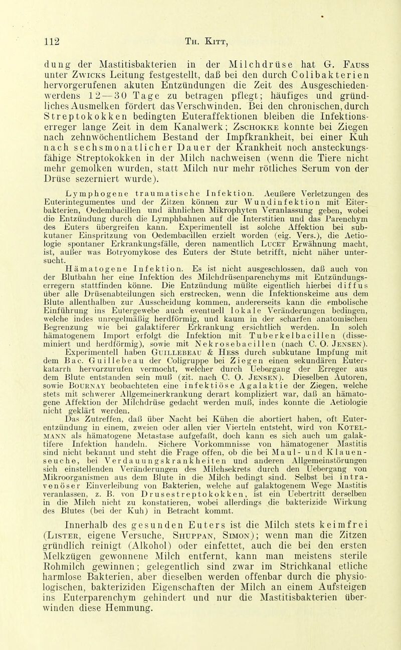 dung der Mastitisbakterien in der Milchdrüse hat G. Fauss unter Zwicks Leitung festgestellt, daß bei den durch Colibakterien hervorgerufenen akuten Entzündungen die Zeit des Ausgeschieden- werdens 12 — 30 Tage zu betragen pflegt; häufiges und gründ- liches Ausmelken fördert das Verschwinden. Bei den chronischen, durch Streptokokken bedingten Euteraffektionen bleiben die Infektions- erreger lange Zeit in dem Kanalwerk; Zschokke konnte bei Ziegen nach zehnwöchentlichem Bestand der Impfkrankheit, bei einer Kuli nach sechsmonatlicher Dauer der Krankheit noch ansteckungs- fähige Streptokokken in der Milch nachweisen (wenn die Tiere nicht mehr gemolken wurden, statt Milch nur mehr rötliches Serum von der Drüse sezerniert wurde). Lymphogene traumatische Infektion. Aeußere Verletzungen des Euterintegumentes und der Zitzen können zur Wundinfektion mit Eiter- bakterien, Oedembacillen und ähnlichen Mikrophyten Veranlassung geben, wobei die Entzündung durcb die Lymphbahnen auf die Interstitien und das Parenchym des Euters übergreifen kann. Experimentell ist solche Affektion bei sub- kutaner Einspritzung von Oedembacillen erzielt worden (eig. Vers.), die Aetio- logie spontaner Erkrankungsfälle, deren namentlich Luget Erwähnung macht, ist, außer was Botryomykose des Euters der Stute betrifft, nicht näher unter- sucht. Hämatogene Infektion. Es ist nicht ausgeschlossen, daß auch von der Blutbahn her eiue Infektion des Milchdrüsenparenchyms mit Entzündungs- erregern stattfinden könne. Die Entzündung müßte eigentlich hierbei diffus über alle Drüsenabteilungen sich erstrecken, wenn die Infektionskeime aus dem Blute allenthalben zur Ausscheidung kommen, andererseits kann die embolische Einführung ins Eutergewebe auch eventuell lokale Veränderungen bedingen, welche indes unregelmäßig herdförmig, und kaum in der scharfen anatomischen Begrenzung wie bei galaktiferer Erkrankung ersichtlich werden. In solch hämatogenem Import erfolgt die Infektion mit TuberkelbaciUen (disse- miniert und herdförmig), sowie mit Nekrosebacillen (nach C.O.Jensen). Experimentell haben Guillebeau & Hess durch subkutane Impfung mit dem Bac. Guillebeau der Coligruppe bei Ziegen einen sekundären Euter- katarrh hervorzurufen vermocht, welcher durch üebergang der Erreger aus dem Blute entstanden sein muß (zit. nach C. O. Jensen). Dieselben Autoren, sowie BouRNAY beobachteten eine infektiöse Agalaktie der Ziegen, welche stets mit schwerer Allgemeinerkrankung derart kompliziert war, daß an hämato- gene Affektion der Milchdrüse gedacht werden muß, indes konnte die Aetiologie nicht geklärt werden. Das Zutreffen, daß über Nacht bei Kühen die abortiert haben, oft Euter- entzündung in einem, zweien oder allen vier Vierteln entsteht, wird von Kotel- mann als hämatogene Metastase aufgefaßt, doch kann es sich auch um galak- tifere Lifektion handeln. Sichere Vorkommnisse von hämatogener Älastitis sind nicht bekannt und steht die Frage offen, ob die bei Maul - und Klauen- seuche, bei Verdauungskrankheiten und anderen AUgemeinstörungeii sich einstellenden Veränderungen des Milchsekrets durch den Üebergang von Mikroorganismen aus dem Blute in die Milch bedingt sind. Selbst bei intra- venöser Einverleibung von Bakterien, welche auf galaktogenem Wege Mastitis veranlassen, z. B. von Drusestreptokokken, ist ein Uebertritt derselben in die Milch nicht zu konstatieren, wobei allerdings die bakterizide Wirkung des Blutes (bei der Kuh) in Betracht kommt. Innerhalb des gesunden Euters ist die Milch stets keimfrei (Lister, eigene Versuche, Shuppan, Simon); wenn man die Zitzen gründlich reinigt (Alkohol) oder einfettet, auch die bei den ersten Melkzügen gewonnene Milch entfernt, kann man meistens sterile Rohmilch gewinnen; gelegentlich sind zwar im Strichkanal etliche harmlose Bakterien, aber dieselben werden offenbar durch die physio- logischen, bakteriziden Eigenschaften der Milch an einem Aufsteigen ins Euterparenchym gehindert und nur die Mastitisbakterien über- winden diese Hemmung.