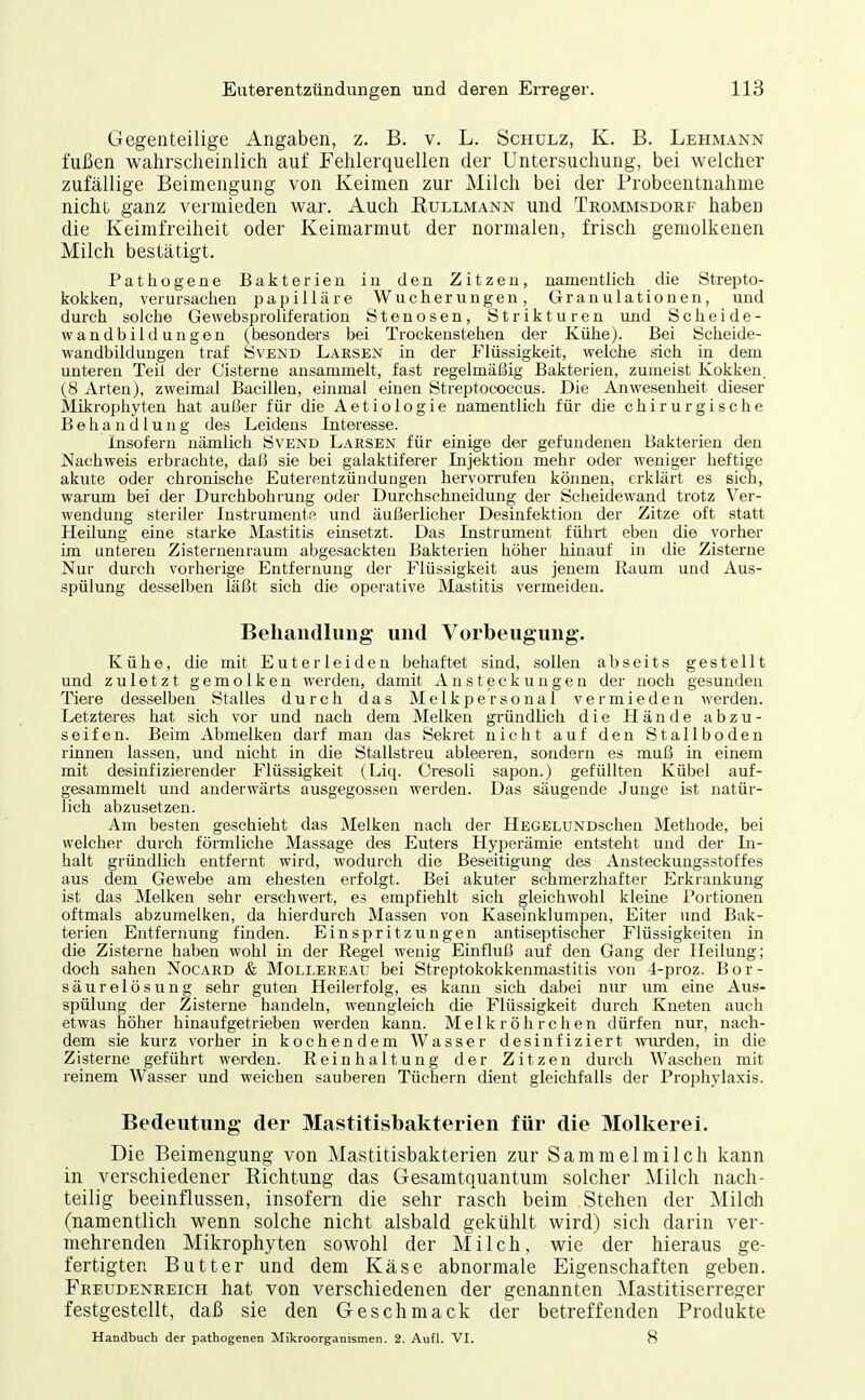 Gegenteilige Angaben, z. B. v. L. Schulz, K. B. Lehmann fußen wahrscheinlich auf Fehlerquellen der Untersuchung, bei welcher zufällige Beimengung von Keimen zur Milch bei der Probeentnahme nicht ganz vermieden war. Auch Kullmann und Trommsdorf haben die Keimfreiheit oder Keimarmut der normalen, frisch gemolkenen Milch bestätigt. Pathogene Bakterien in den Zitzen, namentlich die Strepto- kokken, verursaclien papilläre Wucherungen, Granulationen, und durch solche Gewebsproliferation Stenosen, Strikturen und Scheide- wandbildungen (besonders bei Trockenstehen der Kühe). Bei Scheide- wandbildungen traf SvEND Larsen in der Flüssigkeit, welche sich in dem unteren Teil der Cisterne ansammelt, fast regelmäßig Bakterien, zumeist Kokken. (8 Arten), zweimal Bacillen, einmal einen Streptococcus. Die Anwesenheit dieser Mikrophyten hat außer für die Aetiologie namentlich für die chirurgische Behandlung des Leidens Interesse. insofern nämlich Svend Larsen für einige der gefundenen Bakterien den Nachweis erbrachte, daß sie bei galaktiferer Injektion mehr oder weniger heftige akute oder chronische Euterentzündungen hervorrufen können, erklärt es sich, warum bei der Durchbohrung oder Durchschneidung der Scheidewand trotz Ver- wendung steriler Instrumente und äußerlicher Desinfektion der Zitze oft statt Heilung eine starke Mastitis einsetzt. Das Instrument führt eben die vorher im unteren Zisternenraum abgesackten Bakterien höher hinauf in die Zisterne Nur durch vorherige Entfernung der Flüssigkeit aus jenem Raum und Aus- spülung desselben läßt sich die operative Mastitis vermeiden. Behandlung und Vorbeugung. Kühe, die mit Euter leiden behaftet sind, sollen abseits gestellt und zuletzt gemolken werden, damit Ansteckungen der noch gesunden Tiere desselben Stalles durch das Melkpersonal vermieden Averden. Letzteras hat sich vor und nach dem Melken gründlich die Hände abzu- seifen. Beim Abmelken darf man das Sekret nicht auf den Stallboden rinnen lassen, und nicht in die Stallstreu ableeren, sondern es muß in einem mit desinfizierender Flüssigkeit (Liq. Cresoli sapon.) gefüllten Kübel auf- gesammelt und anderwärts ausgegossen werden. Das säugende Junge ist natür- lich abzusetzen. Am besten geschieht das Melken nach der HEGELUNDschen Methode, bei welcher durch förmliclae Massage des Euters Hyperämie entsteht und der In- halt gründlich entfernt wird, wodurch die Beseitigung des Ansteckungsstoffes aus dem Gewebe am ehesten erfolgt. Bei akuter schmerzhafter Erkrankung ist das Melken sehr erschwert, es empfiehlt sich gleichwohl kleine Portionen oftmals abzumelken, da hierdurch Massen von Kaseinklumpen, Eiter und Bak- terien Entfernung fmden. Einspritzungen antiseptischer Flüssigkeiten in die Zisterne haben wohl in der Regel wenig Einfluß auf den Gang der Heilung; doch sahen Nocard & Mollereai' bei Streptokokkenmastitis von 4-proz. Bor- säurelösung sehr guten Heilerfolg, es kann sich dabei nur um eine Aus- spülung der Zisterne handeln, wenngleich die Flüssigkeit durch Kneten auch etwas höher hinaufgetrieben werden kann. Melkröhrchen dürfen nur, nach- dem sie kurz vorher in kochendem Wasser desinfiziert mirden, in die Zisterne geführt werden. Reinhaltung der Zitzen durch Waschen mit reinem Wasser und weichen sauberen Tüchern dient gleichfalls der Prophylaxis. Bedeutung der Mastitisbakterien für die Molkerei. Die Beimengung von Mastitisbakterien zur Sammelmilch kann in verschiedener Richtung das Gesamtquantum solcher Milch nach- teilig beeinflussen, insofern die sehr rasch beim Stehen der Milch (namentlich wenn solche nicht alsbald gekühlt wird) sich darin ver- mehrenden Mikrophyten sowohl der Milch, wie der hieraus ge- fertigten Butter und dem Käse abnormale Eigenschaften geben. Freudenreich hat von verschiedenen der genannten Mastitiserreger festgestellt, daß sie den Geschmack der betreffenden Produkte Handbuch der pathogenen Mikroorganismen. 2. Aufl. VI. 8