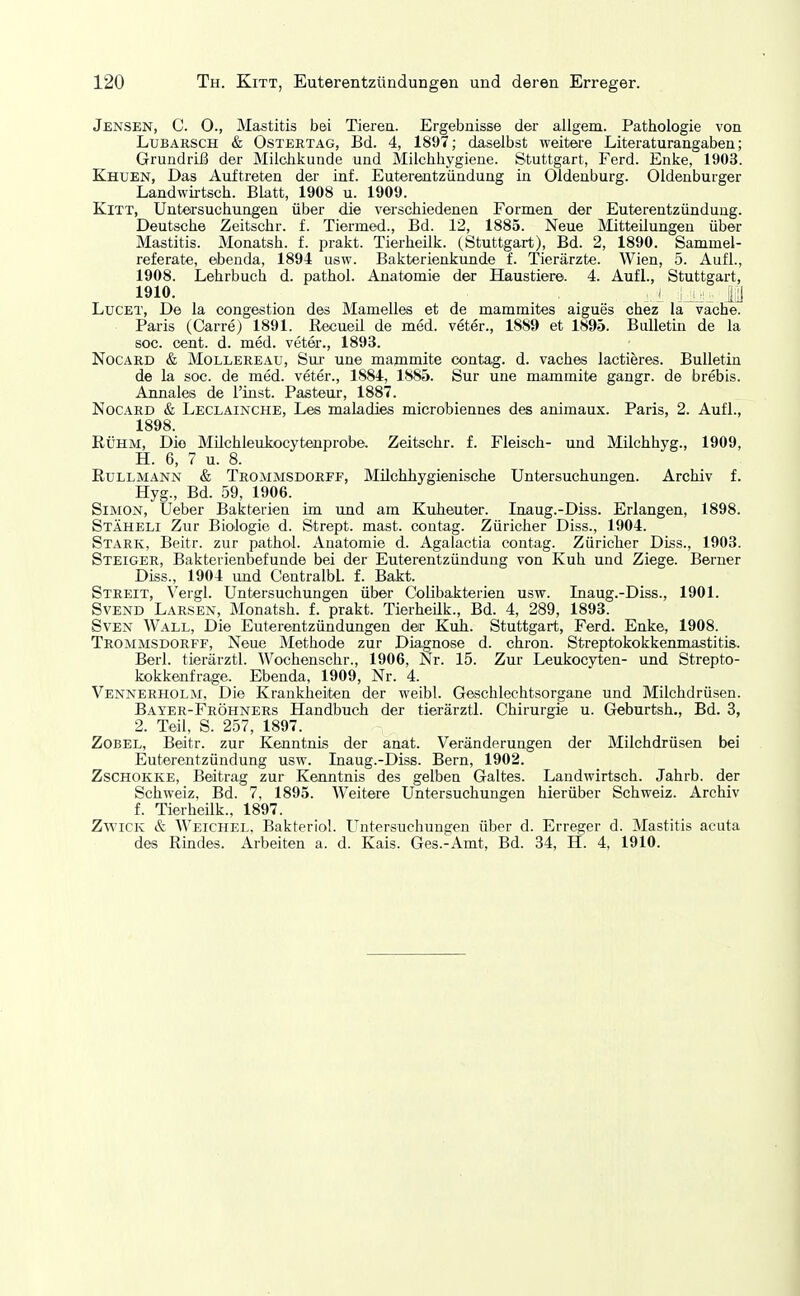 Jensen, C. O., Mastitis bei Tieren. Ergebnisse der allgem. Pathologie von LuBARSCH & OsTERTAG, Bd. 4, 1897; daselbst weitere Literaturangaben; Grundriß der Milclikunde und Milchhygiene. Stuttgart, Ferd. Enke, 1903. Khuen, Das Auftreten der inf. Euterentzündung in Oldenburg. Oldenburger Landwntsch. Blatt, 1908 u. 1909. Kitt, Untersuchungen über die verschiedenen Formen der Euterentzündung. Deutsche Zeitschr. f. Tiermed., Bd. 12, 1885. Neue Mitteilungen über Mastitis. Monatsh. f. prakt. Tierheilk. (Stuttgart), Bd. 2, 1890. Sammel- referate, ebenda, 1894 usw. Bakterienkunde f. Tierärzte. Wien, 5. Aufl., 1908. Lehrbuch d. pathol. Anatomie der Haustiere. 4. Aufl., Stuttgart, 1910. .1 M LucET, De la congestion des Mamelles et de mammites aigues chez la vache. Paris (Carre) 1891. Recueü de med. veter., 1889 et 1895. Bulletin de la soc. cent. d. med. veter., 1893. NocARD & MoLLEREAU, Sui' uue mammite contag. d. vaches lactieres. Bulletin de la soc. de med. veter., 1884, 1885. Sur une mammite gangr. de brebis. Annales de l'iust. Pasteur, 1887. NocARD & Leclainche, Les maladies microbiennes des animaux. Paris, 2. Aufl., 1898. Rühm, Die Milchleukocytenprobe. Zeitschr. f. Fleisch- und Milchhyg., 1909, H. 6, 7 u. 8. Rüllmann & Trommsdorff, Milchhygienische Untersuchungen. Archiv f. Hyg., Bd. 59, 1906. Simon, lieber Bakterien im und am Kuheuter. Inaug.-Diss. Erlangen, 1898. Stäheli Zur Biologie d. Strept. mast. contag. Züricher Diss., 1904. Stark, Beitr. zur pathol. Anatomie d. Agalactia contag. Züricher Diss., 1903. Steiger, Bakterienbefunde bei der Euterentzündung von Kuh und Ziege. Berner Diss., 1904 und Centralbl. f. Bakt. Streit, Vergl. Untersuchungen über Colibakterien usw. Inaug.-Diss., 1901. Svend Larsen, Monatsh. f. prakt. Tierheilk., Bd. 4, 289, 1893. Sven Wall, Die Euterentzündungen der Kuh. Stuttgart, Ferd. Enke, 1908. Trommsdorff, Neue Methode zur Diagnose d. chron. Streptokokkenmastitis. Berl. tierärztl. Wochenschr., 1906, Nr. 15. Zur Leukocyten- und Strepto- kokkenfrage. Ebenda, 1909, Nr. 4. Vennerholm, Die Krankheiten der weibl. Geschlechtsorgane und Milchdrüsen. Bayer-Fröhners Handbuch der tierärztl. Chirurgie u. Geburtsh., Bd. 3, 2. Teil, S. 257, 1897. Zobel, Beitr. zur Kenntnis der anat. Veränderungen der Milchdrüsen bei Euterentzündung usw. Inaug.-Diss. Bern, 1902. ZscHOKKE, Beitrag zur Kenntnis des gelben Galtes. Landwirtsch. Jahrb. der Schweiz, Bd. 7, 1895. Weitere Untersuchungen hierüber Schweiz. Archiv f. TierheUk., 1897. Zwick & Weichel, Bakteriol. Untersuchungen über d. Erreger d. Mastitis acuta des Rindes. Arbeiten a. d. Kais. Ges.-Amt, Bd. 34, H. 4, 1910.