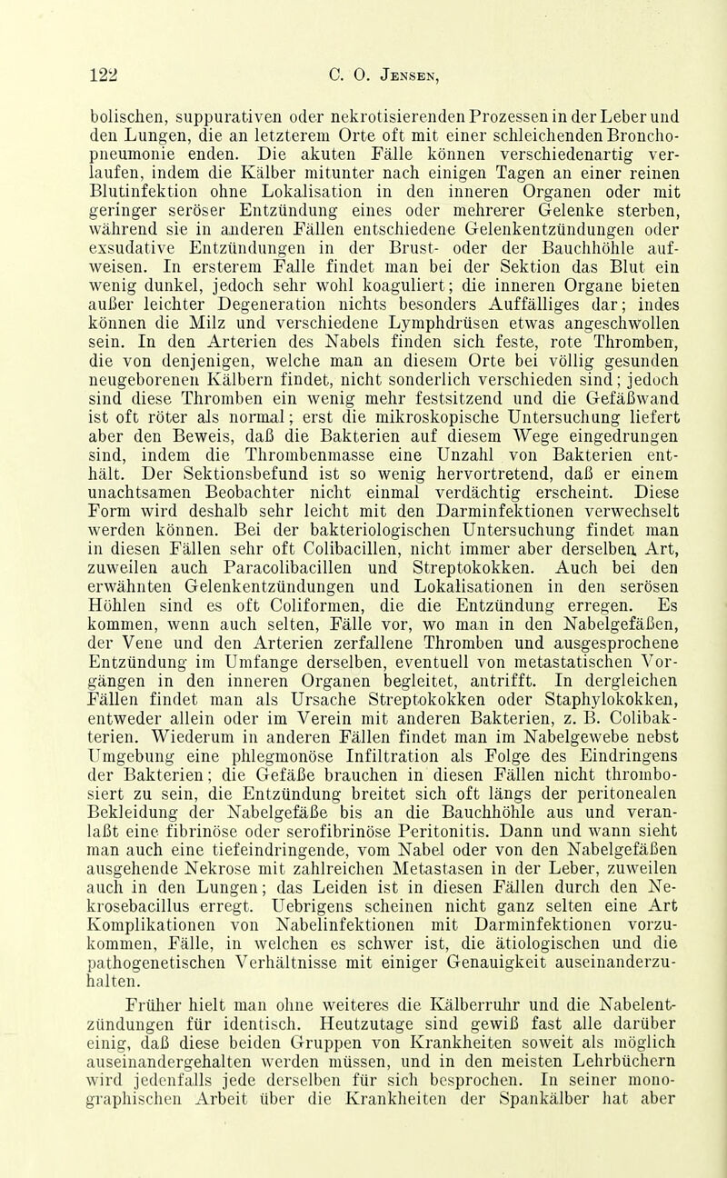 bolischen, suppurativen oder nekrotisierenden Prozessen in der Leber und den Lungen, die an letzterem Orte oft mit einer schleichenden Broncho- pneumonie enden. Die akuten Fälle können verschiedenartig ver- laufen, indem die Kälber mitunter nach einigen Tagen an einer reinen Blutinfektion ohne Lokalisation in den inneren Organen oder mit geringer seröser Entzündung eines oder mehrerer Gelenke sterben, während sie in anderen Fällen entschiedene Gelenkentzündungen oder exsudative Entzündungen in der Brust- oder der Bauchhöhle auf- weisen. In ersterem Falle findet man bei der Sektion das Blut ein wenig dunkel, jedoch sehr wohl koaguliert; die inneren Organe bieten außer leichter Degeneration nichts besonders Auffälliges dar; indes können die Milz und verschiedene Lymphdrüsen etwas angeschwollen sein. In den Arterien des Nabels finden sich feste, rote Thromben, die von denjenigen, welche man an diesem Orte bei völlig gesunden neugeborenen Kälbern findet, nicht sonderlich verschieden sind; jedoch sind diese Thromben ein wenig mehr festsitzend und die Gefäßwand ist oft röter als normal; erst die mikroskopische Untersuchung liefert aber den Beweis, daß die Bakterien auf diesem Wege eingedrungen sind, indem die Thrombenmasse eine Unzahl von Bakterien ent- hält. Der Sektionsbefund ist so wenig hervortretend, daß er einem unachtsamen Beobachter nicht einmal verdächtig erscheint. Diese Form wird deshalb sehr leicht mit den Darminfektionen verwechselt werden können. Bei der bakteriologischen Untersuchung findet man in diesen Fällen sehr oft Colibacillen, nicht immer aber derselben. Art, zuweilen auch Paracolibacillen und Streptokokken. Auch bei den erwähnten Gelenkentzündungen und Lokalisationen in den serösen Höhlen sind es oft Coliformen, die die Entzündung erregen. Es kommen, wenn auch selten, Fälle vor, wo man in den Nabelgefäßen, der Vene und den Arterien zerfallene Thromben und ausgesprochene Entzündung im Umfange derselben, eventuell von metastatischen Vor- gängen in den inneren Organen begleitet, antrifft. In dergleichen Fällen findet man als Ursache Streptokokken oder Staphylokokken, entweder allein oder im Verein mit anderen Bakterien, z. B. Colibak- terien. Wiederum in anderen Fällen findet man im Nabelgewebe nebst Umgebung eine phlegmonöse Infiltration als Folge des Eindringens der Bakterien; die Gefäße brauchen in diesen Fällen nicht thrombo- siert zu sein, die Entzündung breitet sich oft längs der peritonealen Bekleidung der Nabelgefäße bis an die Bauchhöhle aus und veran- laßt eine fibrinöse oder serofibrinöse Peritonitis. Dann und wann sieht man auch eine tiefeindringende, vom Nabel oder von den Nabelgefäßen ausgehende Nekrose mit zahlreichen Metastasen in der Leber, zuweilen auch in den Lungen; das Leiden ist in diesen Fällen durch den Ne- krosebacillus erregt. Uebrigens scheinen nicht ganz selten eine Art Komplikationen von Nabelinfektionen mit Darminfektionen vorzu- kommen, Fälle, in welchen es schwer ist, die ätiologischen und die pathogenetischen Verhältnisse mit einiger Genauigkeit auseinanderzu- halten. Frülier hielt man ohne weiteres die Kälberrulir und die Nabelent- zündungen für identisch. Heutzutage sind gewiß fast alle darüber einig, daß diese beiden Gruppen von Krankheiten soweit als möglich auseinandergehalten werden müssen, und in den meisten Lehrbüchern wird jedenfaJls jede derselben für sich besprochen. In seiner mono- graphischen Arbeit über die Krankheiten der Spankälber hat aber