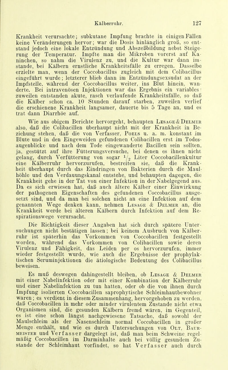 Krankheit verursachte; subkutane Impfung brachte in einigen Fällen keine Veränderungen hervor; war die Dosis hinlänglich groß, so ent- stand jedoch eine lokale Entzündung und Abszeßbildung nebst Steige- rung der Temperatur. Impfte man die Mikroben vorerst auf Ka- ninchen, so nahm die Virulenz zu, und die Kultur war dann im- stande, bei Kälbern ernstliche Krankheitsfälle zu erregen. Dasselbe erzielte man, wenn der Coccobacillus zugleich mit dem Colibacillus eingeführt wurde; letzterer blieb dann im Entzündungsexsudat an der Impfstelle, während der Coccobacillus weiter, ins Blut hinein, wan- derte. Bei intravenösen Injektionen war das Ergebnis ein variables • zuweilen entstanden akute, rasch verlaufende Krankheitsfälle, so daß die Kälber schon ca. 10 Stunden darauf starben, zuweilen verlief die erschienene Krankheit langsamer, dauerte bis 5 Tage an, und es trat dann Diarrhöe auf. Wie aus obigem Berichte hervorgeht, behaupten Lesage&Delmer also, daß die Colibacillen überhaupt nicht mit der Krankheit in Be- ziehung stehen, daß die von Verfasser, Poels u. a. m. konstant im Blute und in den Eingeweiden gefundenen Colibacillen erst im Todes- augenblicke und nach dem Tode eingewanderte Bacillen sein sollten, ja, gestützt auf ihre Füttei'ungsversuche, bei denen es ihnen nicht gelang, durch Verfütterung von sogar 1/3 Liter Coccobacillenkultur eine Kälberruhr hervorzurufen, bestreiten sie, daß die Krank- heit überhaupt durch das Eindringen von Bakterien durch die Maul- höhle und den Verdauungskanal entstehe, und behaupten dagegen, die Krankheit gehe in der Tat von einer Infektion in der Nabelgegend aus. Da es sich erwiesen hat, daß auch ältere Kälber einer Einwirkung der pathogenen Eigenschaften des gefundenen Coccobacillus ausge- setzt sind, und da man bei solchen nicht an eine Infektion auf dem genannten Wege denken kann, nehmen Besage & Delmer an, die Krankheit werde bei älteren Kälbern durch Infektion auf dem Re- spirationswege verursacht. Die Richtigkeit dieser Angaben hat sich durch spätere Unter- suchungen nicht bestätigen lassen; bei keinem Ausbruch von Kälber- ruhr ist späterhin das Vorkommen von Coccobacillen festgestellt worden, wälirend das Vorkommen von Colibacillen sowie deren Virulenz und Fähigkeit, das Leiden per os hervorzurufen, immei- wieder festgestellt wurde, wie auch die Ergebnisse der prophylak- tischen Seruminjektionen die ätiologische Bedeutung des Colibacillus beweisen. Es muß deswegen dahingestellt bleiben, ob Besage & Delmer mit einer Nabelinfektion oder mit einer Kombination der Kälberruhr und einer Nabelinfektion zu tun hatten, oder ob die von ihnen durch Impfung isolierten Coccobacillen saprophytische Schleimhautbewohner waren; es verdient in diesem Zusammenhang, hervorgehoben zu werden, daß Coccobacillen in mehr oder minder virulentem Zustande nicht etwa Organismen sind, die gesunden Kälbern fremd wären, im Gegenteil, es ist eine schon längst nachgewiesene Tatsache, daß sowohl der Maulschleim als der Nasenschleim normal Coccobacillen in großer Menge enthält, und wie es durch Untersuchungen von Olt, Baur- MEisTER und Verfasser dargelegt ist, daß man beim Schweine regel- mäßig Coccobacillen im Darminhalte auch bei völlig gesundem Zu- stande der Schleimhaut vorfindet, so hat Verfasser auch durch
