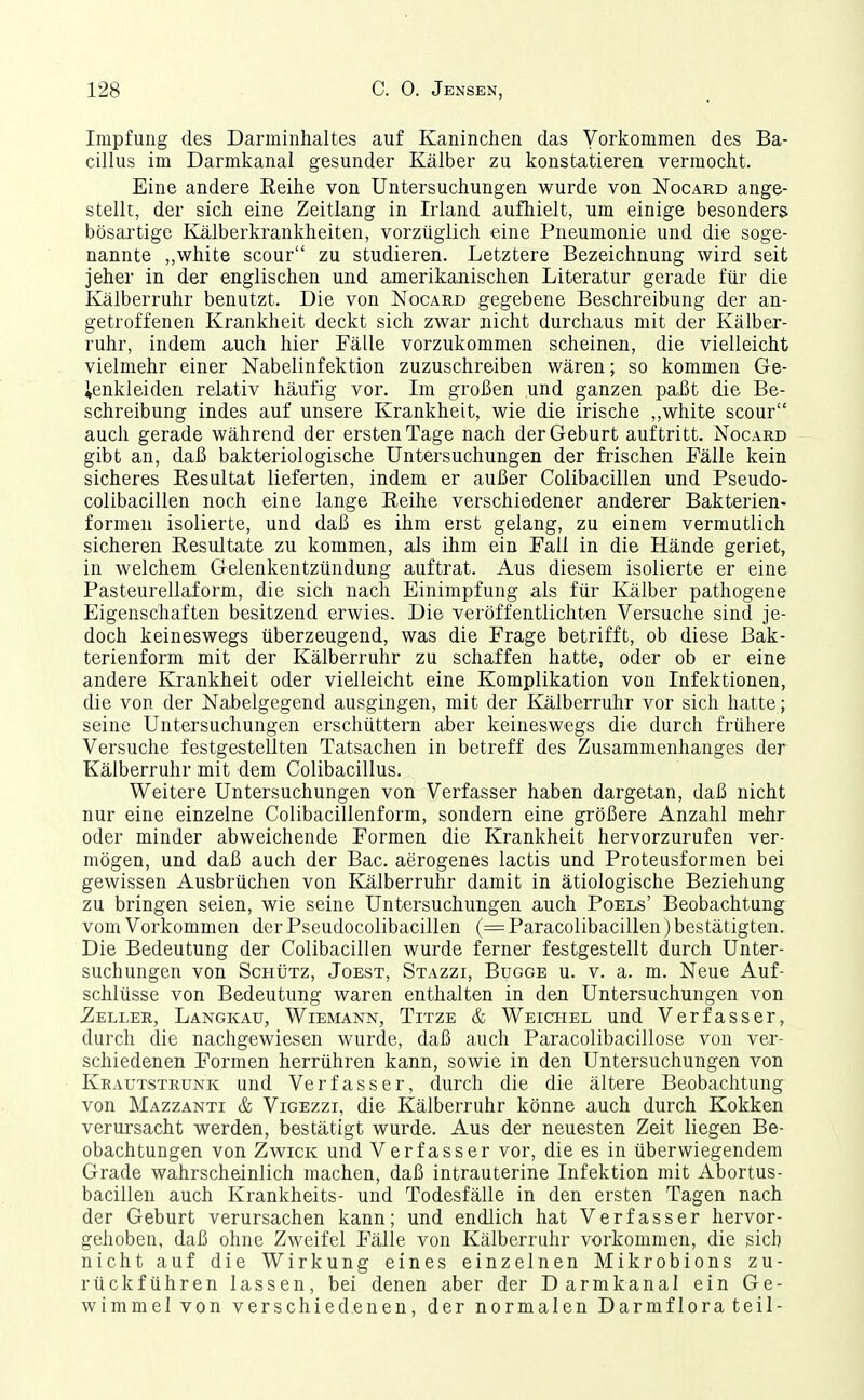 Impfung des Darminhaltes auf Kaninchen das Vorkommen des Ba- cillus im Darmkanal gesunder Kälber zu konstatieren vermocht. Eine andere Reihe von Untersuchungen wurde von Nocard ange- stellt, der sich eine Zeitlang in Irland aufhielt, um einige besonders bösartige Kälberkrankheiten, vorzüglich eine Pneumonie und die soge- nannte „white scour zu studieren. Letztere Bezeichnung wird seit jeher in der englischen und amerikanischen Literatur gerade für die Kälberruhr benutzt. Die von Nocard gegebene Beschreibung der an- getroffenen Krankheit deckt sich zwar nicht durchaus mit der Kälber- ruhr, indem auch hier Fälle vorzukommen scheinen, die vielleicht vielmehr einer Nabelinfektion zuzuschreiben wären; so kommen Ge- ienkleiden relativ häufig vor. Im großen und ganzen paßt die Be- schreibung indes auf unsere Krankheit, wie die irische ,,white scour auch gerade während der ersten Tage nach der Geburt auftritt. Nocard gibt an, daß bakteriologische Untersuchungen der frischen Fälle kein sicheres Resultat lieferten, indem er außer Colibacillen und Pseudo- colibacillen noch eine lange Reihe verschiedener anderer Bakterien- formen isolierte, und daß es ihm erst gelang, zu einem vermutlich sicheren Resultate zu kommen, als ihm ein Fall in die Hände geriet, in welchem Gelenkentzündung auftrat. Aus diesem isolierte er eine Pasteurellaform, die sich nach Einimpfung als für Kälber pathogene Eigenschaften besitzend erwies. Die veröffentlichten Versuche sind je- doch keineswegs überzeugend, was die Frage betrifft, ob diese Bak- terienfonn mit der Kälberruhr zu schaffen hatte, oder ob er eine andere Krankheit oder vielleicht eine Komplikation von Infektionen, die von der Nabelgegend ausgingen, mit der Kälberruhr vor sich hatte; seine Untersuchungen erschüttern aber keineswegs die durch frühere Versuche festgestellten Tatsachen in betreff des Zusammenhanges der Kälberruhr mit dem Colibacillus. Weitere Untersuchungen von Verfasser haben dargetan, daß nicht nur eine einzelne Colibacillenform, sondern eine größere Anzahl mehr oder minder abweichende Formen die Krankheit hervorzurufen ver- mögen, und daß auch der Bac. aerogenes lactis und Proteusformen bei gewissen Ausbrüchen von Kälberruhr damit in ätiologische Beziehung zu bringen seien, wie seine Untersuchungen auch Poels' Beobachtung vom Vorkommen der Pseudocolibacillen (= Paracolibacillen) bestätigten. Die Bedeutung der Colibacillen wurde ferner festgestellt durch Unter- suchungen von ScHtJTz, JoEST, Stazzi, Bugge u. V. a. m. Neue Auf- schlüsse von Bedeutung waren enthalten in den Untersuchungen von .Zeller, Langkau, Wiemann, Titze & Weichel und Verfasser, durch die nachgewiesen wurde, daß auch Paracolibacillose von ver- schiedenen Formen herrühren kann, sowie in den Untersuchungen von Keautstrunk und Verfasser, durch die die ältere Beobachtung von Mazzanti & Vigezzi, die Kälberruhr könne auch durch Kokken verursacht werden, bestätigt wurde. Aus der neuesten Zeit liegen Be- obachtungen von Zwick und Verfasser vor, die es in überwiegendem Grade wahrscheinlich machen, daß intrauterine Infektion mit Abortus- bacillen auch Krankheits- und Todesfälle in den ersten Tagen nach der Geburt verursachen kann; und endlich hat Verfasser hervor- gehoben, daß ohne Zweifel Fälle von Kälberruhr vorkommen, die sich nicht auf die Wirkung eines einzelnen Mikrobions zu- rückführen lassen, bei denen aber der Darmkanal ein Ge- wimmel von verschiedenen, der normalen Darmflorateil-