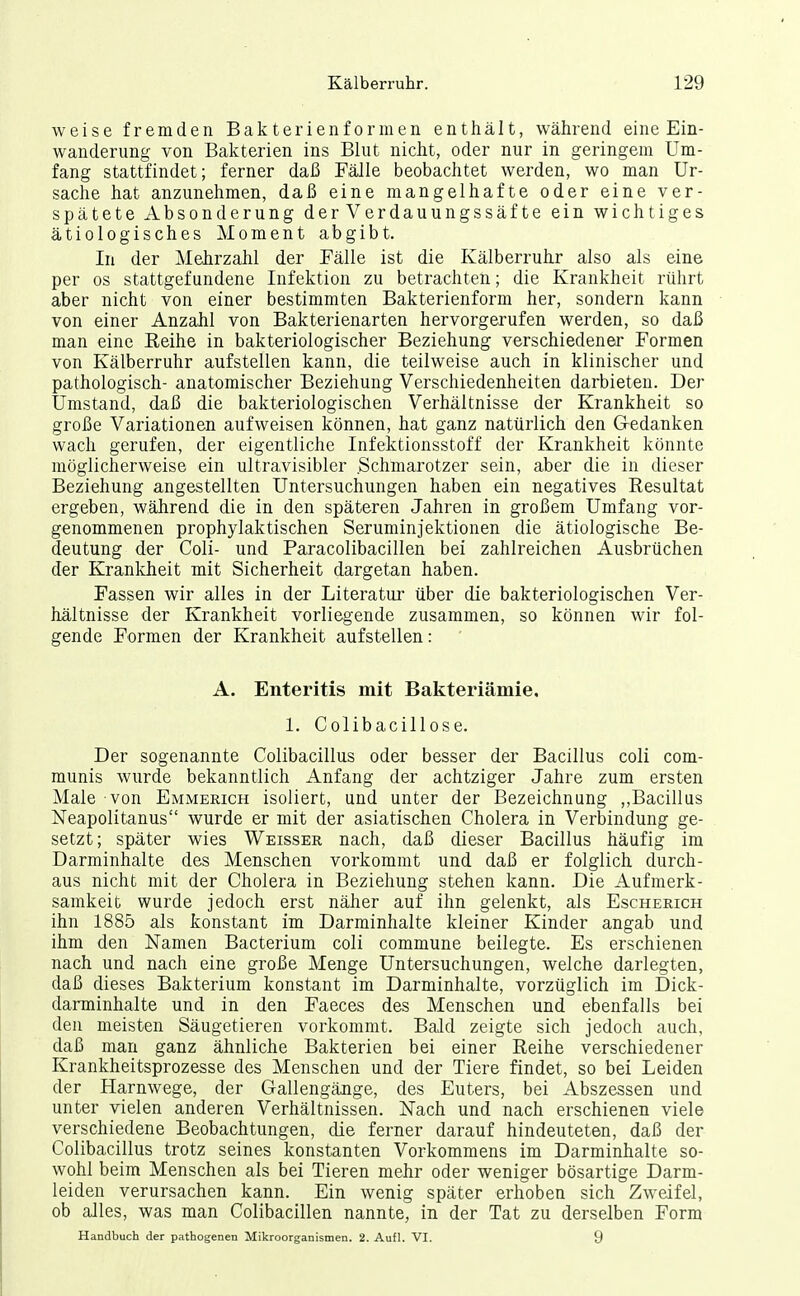 weise fremden Bakterienformen enthält, während eine Ein- wanderung von Bakterien ins Blut nicht, oder nur in geringem Um- fang stattfindet; ferner daß Fälle beobachtet werden, wo man Ur- sache hat anzunehmen, daß eine mangelhafte oder eine ver- spätete Absonderung der Verdauungssäfte ein wichtiges ätiologisches Moment abgibt. In der Mehrzahl der Fälle ist die Kälberruhr also als eine per os stattgefundene Infektion zu betrachten; die Krankheit rührt aber nicht von einer bestimmten Bakterienform her, sondern kann von einer Anzahl von Bakterienarten hervorgerufen werden, so daß man eine Reihe in bakteriologischer Beziehung verschiedener Formen von Kälberruhr aufstellen kann, die teilweise auch in klinischer und pathologisch- anatomischer Beziehung Verschiedenheiten darbieten. Der Umstand, daß die bakteriologischen Verhältnisse der Krankheit so große Variationen aufweisen können, hat ganz natürlich den Gredanken wach gerufen, der eigentliche Infektionsstoff der Krankheit könnte möglicherweise ein ultravisibler Schmarotzer sein, aber die in dieser Beziehung angestellten Untersuchungen haben ein negatives Resultat ergeben, während die in den späteren Jahren in großem Umfang vor- genommenen prophylaktischen Seruminjektionen die ätiologische Be- deutung der Coli- und Paracolibacillen bei zahlreichen Ausbrüchen der Krankheit mit Sicherheit dargetan haben. Fassen wir alles in der Literatur' über die bakteriologischen Ver- hältnisse der Krankheit vorliegende zusammen, so können wir fol- gende Formen der Krankheit aufstellen: A. Enteritis mit Bakteriämie. 1. Colibacillose. Der sogenannte Colibacillus oder besser der Bacillus coli com- munis wurde bekanntlich Anfang der achtziger Jahre zum ersten Male von Emmerich isoliert, und unter der Bezeichnung ,,Bacillus Neapolitanus wurde er mit der asiatischen Cholera in Verbindung ge- setzt; später wies Weisser nach, daß dieser Bacillus häufig im Darminhalte des Menschen vorkommt und daß er folglich durch- aus nicht mit der Cholera in Beziehung stehen kann. Die Aufmerk- samkeit wurde jedoch erst näher auf ihn gelenkt, als Escherich ihn 1885 als konstant im Darminhalte kleiner Kinder angab und ihm den Namen Bacterium coli commune beilegte. Es erschienen nach und nach eine große Menge Untersuchungen, welche darlegten, daß dieses Bakterium konstant im Darminhalte, vorzüglich im Dick- darminhalte und in den Faeces des Menschen und ebenfalls bei den meisten Säugetieren vorkommt. Bald zeigte sich jedoch auch, daß man ganz ähnliche Bakterien bei einer Reihe verschiedener Krankheitsprozesse des Menschen und der Tiere findet, so bei Leiden der Harnwege, der Gallengänge, des Euters, bei Abszessen und unter vielen anderen Verhältnissen. Nach und nach erschienen viele verschiedene Beobachtungen, die ferner darauf hindeuteten, daß der Colibacillus trotz seines konstanten Vorkommens im Darminhalte so- wohl beim Menschen als bei Tieren mehr oder weniger bösartige Darm- leiden verursachen kann. Ein wenig später erhoben sich Zweifel, ob alles, was man Colibacillen nannte, in der Tat zu derselben Form Handbuch der pathogenen Mikroorganismen. 2. Aufl. VI. 9