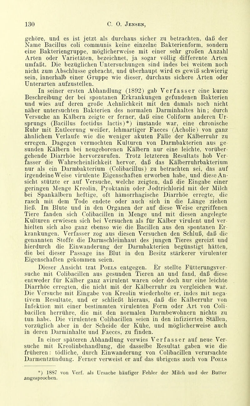 gehöre, und es ist jetzt als durchaus sicher zu betrachten, daß der Name Bacillus coli communis keine einzelne Bakterienform, sondern eine Bakteriengruppe, möglicherweise mit einer sehr großen Anzahl Arten oder Varietäten, bezeichnet, ja sogar völlig differente Arten umfaßt. Die bezüglichen Untersuchungen sind indes bei weitem noch nicht zum Abschlüsse gebracht, und überhaupt wird es gewiß schwierig sein, innerhalb einer Gruppe wie dieser, durchaus sichere Arten oder Unterarten aufzustellen. In seiner ersten Abhandlung (1892) gab Verfasser eine kurze Beschreibung der bei spontanen Erkrankungen gefundenen Bakterien und wies auf deren große Aehnlichkeit mit den damals noch nicht näher untersuchten Bakterien des normalen Darminhaltes hin; durch Versuche an Kälbern zeigte er ferner, daß eine Coliform anderen Ur- sprungs (Bacillus foetidus lactis)*) imstande war, eine chronische Ruhr mit Entleerung weißer, lehmartiger Faeces (Acholie) von ganz ähnlichem Verlaufe wie die weniger akuten Fälle der Kälberruhr zu erregen. Dagegen vermochten Kulturen von Darmbakterien aus ge- sunden Kälbern bei neugeborenen Kälbern nur eine leichte, vorüber- gehende Diarrhöe hervorzurufen. Trotz letzteren Resultats hob Ver- fasser die Wahrscheinlichkeit hervor, daß das Kälberruhrbakterium nur als ein Darmbakterium (Colibacillus) zu betrachten sei, das auf irgendeine Weise virulente Eigenschaften erworben habe, und diese An- sicht stützte er auf Versuche, welche zeigten, daß die Eingabe einer geringen Menge Kreolin, Pyoktanin oder Jodtrichlorid mit der Milch bei Spankälbern heftige, oft hämorrhagische Diarrhöe erregte, die rasch mit dem Tode endete oder auch sich in die Länge ziehen ließ. Im Blute und in den Organen der auf diese Weise ergriffenen Tiere fanden sich Colibacillen in Menge und mit diesen angelegte Kulturen erwiesen sich bei Versuchen als für Kälber virulent und ver- hielten sich also ganz ebenso wie die Bacillen aus den spontanen Er- krankungen. Verfasser zog aus diesen Versuchen den Schluß, daß die genannten Stoffe die Darmschleimhaut des jungen Tieres gereizt und hierdurch die Einwanderung der Darmbakterien begünstigt hätten, die bei dieser Passage ins Blut in den Besitz stärkerer virulenter Eigenschaften gekommen seien. Dieser Ansicht trat Poels entgegen. Er stellte Fütterungsver- suche mit Colibacillen aus gesunden Tieren an und fand, daß diese entweder für Kälber ganz avirulent waren oder doch nur eine leichte Diarrhöe erregten, die nicht mit der Kälberruhr zu vergleichen war. Die Versuche mit Eingabe von Kreolin wiederholte er, indes mit nega- tivem Resultate, und er schließt hieraus, daß die Kälberruhr von Infektion mit einer bestimmten virulenten Form oder Art von Coli- bacillen herrühre, die mit den normalen Darmbewohnern nichts zu tun habe. Die virulenten Colibacillen seien in den infizierten Ställen, vorzüglich aber in der Scheide der Kühe, und möglicherweise auch in deren Darminhalte und Faeces, zu finden. In einer späteren Abhandlung verwies Verfasser auf neue Ver- suche mit Kreolinbehandlung, die dasselbe Resultat gaben wie die früheren: tödliche, durch Einwanderung von Colibacillen verurs-achte Darmentzündung. Ferner verweist er auf das übrigens auch von Poels *) 1887 von Veif. als Ursache häufiger Fehler der Milch und der Butter angesprochen.