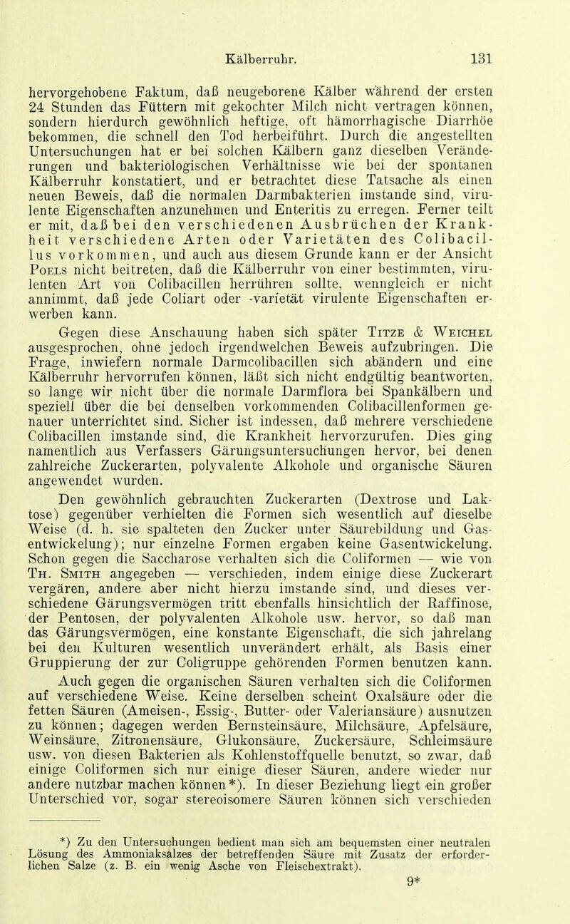 hervorgehobene Faktum, daß neugeborene Kälber wahrend der ersten 24 Stunden das Füttern mit gekochter Milch nicht vertragen können, sondern hierdurch gewöhnlich heftige, oft hämorrhagische Diarrhöe bekommen, die schnell den Tod herbeiführt. Durch die angestellten Untersuchungen hat er bei solchen Kälbern ganz dieselben Verände- rungen und bakteriologischen Verhältnisse wie bei der spontanen Kälberruhr konstatiert, und er betrachtet diese Tatsache als einen neuen Beweis, daß die normalen Darmbakterien imstande sind, viru- lente Eigenschaften anzunehmen und Enteritis zu erregen. Ferner teilt er mit, daß bei den verschiedenen Ausbrüchen der Krank- heit verschiedene Arten oder Varietäten des Colibacil- lus vorkommen, und auch aus diesem Grunde kann er der Ansicht PoELS nicht beitreten, daß die Kälberruhr von einer bestimmten, viru- lenten Art von Colibacillen herrühren sollte, wenngleich er nicht annimmt, daß jede Coliart oder -varietät virulente Eigenschaften er- werben kann. Gegen diese Anschauung haben sich später Titze & Weichel ausgesprochen, ohne jedoch irgendwelchen Beweis aufzubringen. Die Frage, inwiefern normale Darmcolibacillen sich abändern und eine Kälberruhr hervorrufen können, läßt sich nicht endgültig beantworten, so lange wir nicht über die normale Darmflora bei Spankälbern und speziell über die bei denselben vorkommenden Colibacillenformen ge- nauer unterrichtet sind. Sicher ist indessen, daß mehrere verschiedene Colibacillen imstande sind, die Krankheit hervorzurufen. Dies ging namentlich aus Verfassers Gärungsuntersuchungen hervor, bei denen zahlreiche Zuckerarten, polyvalente Alkohole und organische Säuren angewendet wurden. Den gewöhnlich gebrauchten Zuckerarten (Dextrose und Lak- tose) gegenüber verhielten die Formen sich wesentlich auf dieselbe Weise (d. h. sie spalteten den Zucker unter Säurebildung und Gas- entwickelung); nur einzelne Formen ergaben keine Gasentwickelung. Schon gegen die Saccharose verhalten sich die Coliformen — wie von Th. Smith angegeben — verschieden, indem einige diese Zuckerart vergären, andere aber nicht hierzu imstande sind, und dieses ver- schiedene Gärungsvermögen tritt ebenfalls hinsichtlich der Raffinose, der Pentosen, der polyvalenten Alkohole usw. hervor, so daß man das Gärungsvermögen, eine konstante Eigenschaft, die sich jahrelang bei den Kulturen wesentlich unverändert erhält, als Basis einer Gruppierung der zur Coligruppe gehörenden Formen benutzen kann. Auch gegen die organischen Säuren verhalten sich die Coliformen auf verschiedene Weise. Keine derselben scheint Oxalsäure oder die fetten Säuren (Ameisen-, Essig-, Butter- oder Valeriansäure) ausnutzen zu können; dagegen werden Bernsteinsäure, Milchsäure, Apfelsäure, Weinsäure, Zitronensäure, Glukonsäure, Zuckersäure, Schleimsäure usw. von diesen Bakterien als Kohlenstoff quelle benutzt, so zwar, daß einige Coliformen sich nur einige dieser Säuren, andere wieder nur andere nutzbar machen können*). In dieser Beziehung liegt ein großer Unterschied vor, sogar stereoisomere Säuren können sich verschieden *) Zu den Untersuchungen bedient man sich am bequemsten einer neutralen Lösung des Ammoniaksalzes der betreffenden Säure mit Zusatz der erforder- lichen Salze (z. B. ein wenig Asche von Fleischextrakt). 9*