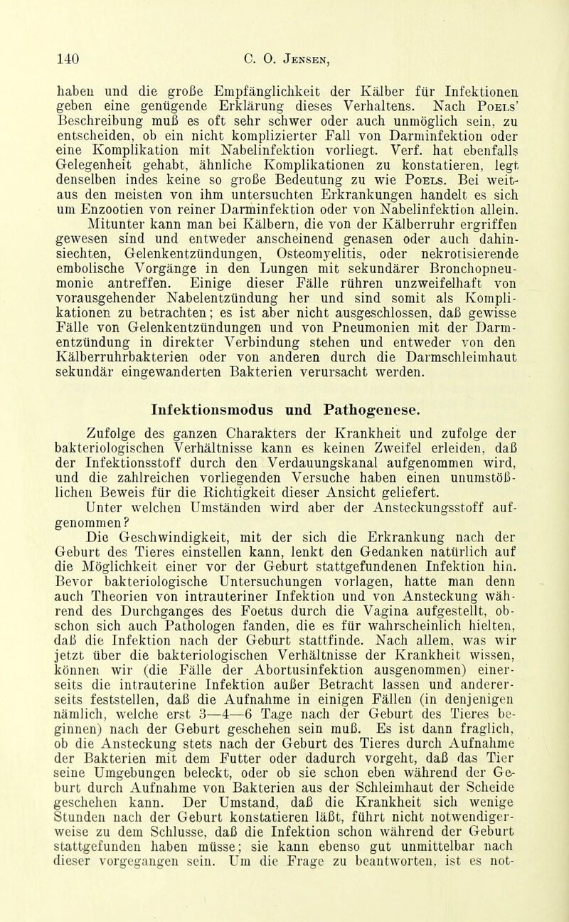 habeu und die große Empfänglichkeit der Kälber für Infektionen geben eine genügende Erklärung dieses Verhaltens. Nach Poet,s' Beschreibung muß es oft sehr schwer oder auch unmöglich sein, zu entscheiden, ob ein nicht komplizierter Fall von Darminfektion oder eine Komplikation mit Nabelinfektion vorliegt. Verf. hat ebenfalls Gelegenheit gehabt, ähnliche Komplikationen zu konstatieren, legt denselben indes keine so große Bedeutung zu wie Poels. Bei weit- aus den meisten von ihm untersuchten Erkrankungen handelt es sich um Enzootien von reiner Danninfektion oder von Nabelinfektion allein. Mitunter kann man bei Kälbern, die von der Kälberruhr ergriffen gewesen sind und entweder anscheinend genasen oder auch dahin- siechten, Gelenkentzündungen, Osteomyelitis, oder nekrotisierende embolische Vorgänge in den Lungen mit sekundärer Bronchopneu- monie antreffen. Einige dieser Fälle rühren unzweifelhaft von vorausgehender Nabelentzündung her und sind somit als Kompli- kationen zu betrachten; es ist aber nicht ausgeschlossen, daß gewisse Fälle von Gelenkentzündungen und von Pneumonien mit der Darm- entzündung in direkter Verbindung stehen und entweder von den Kälberruhrbakterien oder von anderen durch die Darmschleimhaut sekundär eingewanderten Bakterien verursacht werden. Infektionsmodus und Pathogenese. Zufolge des ganzen Charakters der Krankheit und zufolge der bakteriologischen Verhältnisse kann es keinen Zweifel erleiden, daß der Infektionsstoff durch den Verdauungskanal aufgenommen wird, und die zahlreichen vorliegenden Versuche haben einen unumstöß- lichen Beweis für die Richtigkeit dieser Ansicht geliefert. Unter welchen Umständen wird aber der Ansteckungsstoff auf- genommen? Die Geschwindigkeit, mit der sich die Erkrankung nach der Geburt des Tieres einstellen kann, lenkt den Gedanken natürlich auf die Möglichkeit einer vor der Geburt stattgefundenen Infektion hin. Bevor bakteriologische Untersuchungen vorlagen, hatte man denn auch Theorien von intrauteriner Infektion und von Ansteckung wäh- rend des Durchganges des Foetus durch die Vagina aufgestellt, ob- schon sich auch Pathologen fanden, die es für wahrscheinlich hielten, daß die Infektion nach der Geburt stattfinde. Nach allem, was wir jetzt über die bakteriologischen Verhältnisse der Krankheit wissen, können wir (die Fälle der Abortusinfektion ausgenommen) einer- seits die intrauterine Infektion außer Betracht lassen und anderer- seits feststellen, daß die Aufnahme in einigen Fällen (in denjenigen nämlich, welche erst 3—4—6 Tage nach der Geburt des Tieres be- ginnen) nach der Geburt geschehen sein muß. Es ist dann fraglich, ob die Ansteckung stets nach der Geburt des Tieres durch Aufnahme der Bakterien mit dem Futter oder dadurch vorgeht, daß das Tier seine Umgebungen beleckt, oder ob sie schon eben während der Ge- burt durch Aufnahme von Bakterien aus der Schleimhaut der Scheide geschehen kann. Der Umstand, daß die Krankheit sich wenige Stunden nach der Geburt konstatieren läßt, führt nicht notwendiger- weise zu dem Schlüsse, daß die Infektion schon während der Geburt stattgefunden haben müsse; sie kann ebenso gut unmittelbar nach dieser vorgegangen sein. Um die Frage zu beantworten, ist es not-