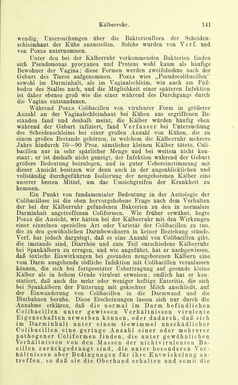 wendig, Untersuchungen über die Bakterienflora der Scheiden- schleimhaut der Kühe anzustellen. Solche wurden von Verf. und von PoELs unternommen. Unter den bei der Kälberruhr vorkommenden Bakterien finden sich Pseudomonas pyocyanea und Proteus wohl kaum als häufige Bewohner der Vagina; diese Formen werden zweifelsohne nach der Geburt des Tieres aufgenommen. Poels wies „Pseudocolibacillen sowohl im Darminhalt, als im Vaginalschleim, wie auch am Fuß- boden des Stalles nach, und die Möglichkeit einer späteren Infektion ist daher ebenso groß wie die einer während des Durchgangs durch die Vagina entstandenen. Während Poels Colibacillen von virulenter Form in größerer Anzahl an der Vaginalschleimhaut bei Külien aus ergriffenen Be- ständen fand und deshalb meint, die Kälber würden häufig eben während der Geburt infiziert, fand Verfasser bei Untersuchung des Scheidenschleims bei einer großen Anzalil von Kühen, die zu einem großen Bestände gehörten, in welchem die Kälberruhr mehrere Jahre hindurch 70—90 Proz. sämtlicher kleinen Kälber tötete, Coli- bacillen nur in sehr spärlicher Menge und bei weitem nicht kon- stant; er ist deshalb nicht geneigt, der Infektion während der Geburt größere Bedeutung beizulegen, und in guter Uebereinstimmung mit dieser Ansicht besitzen wir denn auch in der augenblicklichen und vollständig durchgeführten Isolierung der neugeborenen Kälber eins unserer besten Mittel, um das Umsichgreifen der Krankheit zu hemmen. Ein Punkt von fundamentaler Bedeutung in der Aetiologie der Colibacillose ist die oben hervorgehobene Frage nach dem Verhalten der bei der Kälberruhr gefundenen Bakterien zu den in normalem Darminhalt angetroffenen Coliformen. Wie früher erwähnt, hegte Poels die Ansicht, wir hätten bei der Kälberruhr mit den Wirkungen einer einzelnen speziellen Art oder Varietät der Colibacillen zu tun, die zu den gewöhnlichen Darmbewohnern in keiner Beziehung stünde. Verf. hat jedoch dargelegt, daß es eine Anzahl von Colibacillen gibt, die imstande sind, Diarrhöe und zum Teil entschiedene Kälberruhr bei Spankälbern zu erregen, und wie angeführt, hat er nachgewiesen, daß toxische Einwirkungen bei gesunden neugeborenen Kälbern eine vom Darm ausgehende tödliche Infektion mit Colibacillen veranlassen können, die sich bei fortgesetzter Uebertragung auf gesunde kleine Kälber als in hohem Grade virulent erweisen; endlich hat er kon- statiert, daß auch die mehr oder weniger heftige Enteritis, die sich bei Spankälbern der Fütterung mit gekochter Milch anschließt, auf der Einwanderung von Colibacillen in die Darmwand und die Blutbahnen beruhe. Diese Erscheinungen lassen sich nur durch die Annahme erklären, daß die normal im Darm befindlichen Colibacillen unter gewissen Verhältnissen virulente Eigenschaften erwerben können, oder dadurch, daß sich im Darm Inhalt unter einem Gewimmel unschädlicher Colibacillen eine geringe Anzahl einer oder mehrerer pathogener Coliformen finden, die unter gewöhnlichen Verhältnissen von den Massen der nichtvirulenten Ba- cillen zurückgedrängt sind, die unter besonderen Ver- hältnissen aber Bedingungen für ihre Entwickelung an- treffen, so daß sie die Oberhand erhalten und somit die