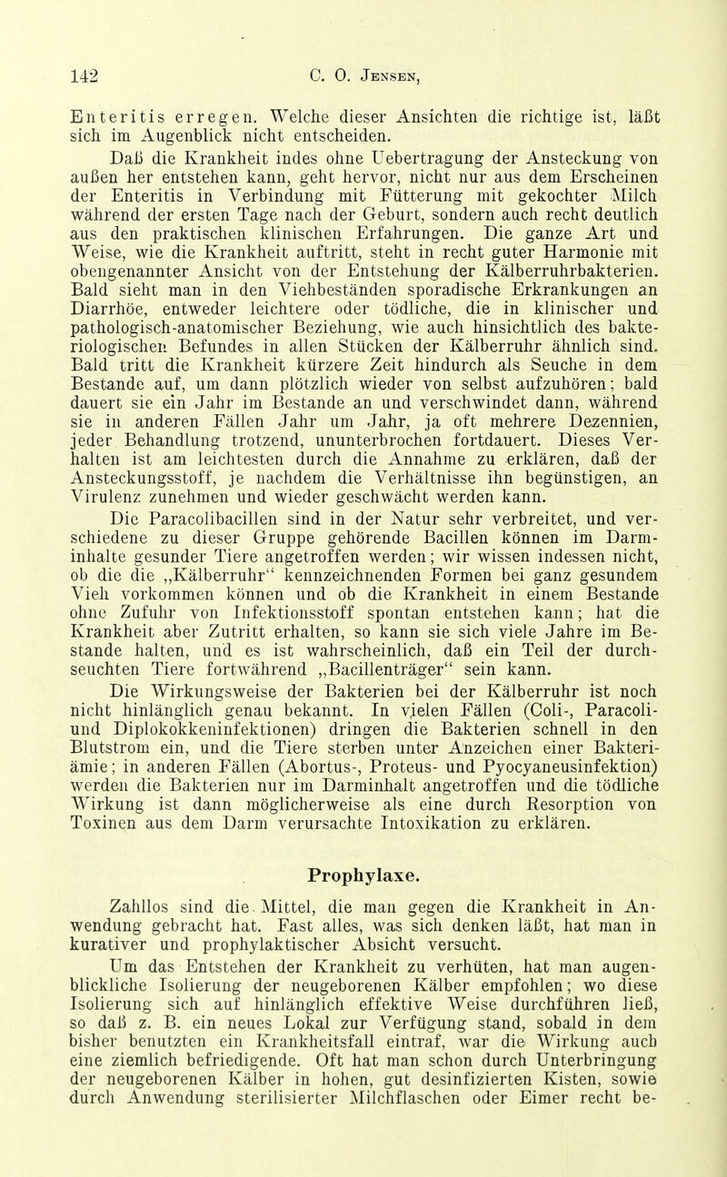 Enteritis erregen. Welche dieser Ansichten die richtige ist, läßt sich im Augenblick nicht entscheiden. Daß die Krankheit indes ohne Uebertragung der Ansteckung von außen her entstehen kann, geht hervor, nicht nur aus dem Erscheinen der Enteritis in Verbindung mit Fütterung mit gekochter Milch während der ersten Tage nach der Geburt, sondern auch recht deutlich aus den praktischen klinischen Erfahrungen. Die ganze Art und Weise, wie die Krankheit auftritt, steht in recht guter Harmonie mit obengenannter Ansicht von der Entstehung der Kälberruhrbakterien. Bald sieht man in den Viehbeständen sporadische Erkrankungen an Diarrhöe, entweder leichtere oder tödliche, die in klinischer und pathologisch-anatomischer Beziehung, wie auch hinsichtlich des bakte- riologischen Befundes in allen Stücken der Kälberruhr ähnlich sind. Bald tritt die Krankheit kürzere Zeit hindurch als Seuche in dem Bestände auf, um dann plötzlich wieder von selbst aufzuhören; bald dauert sie ein Jahr im Bestände an und verschwindet dann, während sie in anderen Fällen Jahr um Jahr, ja oft mehrere Dezennien, jeder Behandlung trotzend, ununterbrochen fortdauert. Dieses Ver- halten ist am leichtesten durch die Annahme zu erklären, daß der Ansteckungsstoff, je nachdem die Verhältnisse ihn begünstigen, an Virulenz zunehmen und wieder geschwächt werden kann. Die Paracoiibacillen sind in der Natur sehr verbreitet, und ver- schiedene zu dieser Gruppe gehörende Bacillen können im Darm- inhalte gesunder Tiere angetroffen werden; wir wissen indessen nicht, ob die die „Kälberruhr kennzeichnenden Formen bei ganz gesundem Vieh vorkommen können und ob die Krankheit in einem Bestände ohne Zufuhr von Infektionsstoff spontan entstehen kann; hat die Krankheit aber Zutritt erhalten, so kann sie sich viele Jahre im Be- stände halten, und es ist wahrscheinlich, daß ein Teil der durch- seuchten Tiere fortwährend „Bacillenträger sein kann. Die Wirkungsweise der Bakterien bei der Kälberruhr ist noch nicht hinlänglich genau bekannt. In vjelen Fällen (Coli-, Paracoli- und Diplokokkeninfektionen) dringen die Bakterien schnell in den Blutstrom ein, und die Tiere sterben unter Anzeichen einer Bakteri- ämie ; in anderen Fällen (Abortus-, Proteus- und Pyocyaneusinfektion) werden die Bakterien nur im Darminhalt angetroffen und die tödliche Wirkung ist dann möglicherweise als eine durch Resorption von Toxinen aus dem Darm verursachte Intoxikation zu erklären. Prophylaxe. Zahllos sind die. Mittel, die man gegen die Krankheit in An- wendung gebracht hat. Fast alles, was sich denken läßt, hat man in kurativer und prophylaktischer Absicht versucht. Um das Entstehen der Krankheit zu verhüten, hat man augen- blickliche Isolierung der neugeborenen Kälber empfohlen; wo diese Isolierung sich auf hinlänglich effektive Weise durchführen ließ, so daß z. B. ein neues Lokal zur Verfügung stand, sobald in dem bisher benutzten ein Krankheitsfall eintraf, war die Wirkung auch eine ziemlich befriedigende. Oft hat man schon durch Unterbringung der neugeborenen Kälber in hohen, gut desinfizierten Kisten, sowie durch Anwendung sterilisierter Milchflaschen oder Eimer recht be-