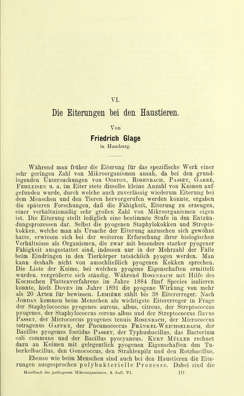 VI. Die Eiterungen bei den Haustieren. Von Friedrich Glage in Hamburg. Während man früher die Eiterung für das spezifische Werk einer sehr geringen Zahl von Mikroorganismen ansah, da bei den grund- legenden Untersuchungen von Ogston, Rosenb.4CH, Passet, Garre, Fehleisen u. a. im Eiter stets dieselbe kleine Anzahl von Keimen auf- gefunden wurde, durch welche auch zuverlässig wiederum Eiterung bei dem Menschen und den Tieren hervorgerufen werden konnte, ergaben die späteren Forschungen, daß die Fähigkeit, Eiterung zu erzeugen, einer verhältnismäßig sehr großen Zahl von Mikroorganismen eigen ist. Die Eiterung stellt lediglich eine bestimmte Stufe in den Entzün- dungsprozessen dar. Selbst die pyogenen Staphylokokken und Strepto- kokken, welche man als Ursache der Eiterung anzusehen sich gewöhnt hatte, erwiesen sich bei der weiteren Erforschung ihrer biologischen Verhältnisse als Organismen, die zwar mit besonders starker pyogener Fähigkeit ausgestattet sind, indessen nur in der Mehrzahl der Fälle beim Eindringen in den Tierkörper tatsächlich pyogen werden. Man kann deshalb nicht von ausschließlich pyogenen Kokken sprechen. Die Liste der Keime, bei welchen pyogene Eigenschaften ermittelt wurden, vergrößerte sich ständig. Wälirend Eosenbach mit Hilfe des KocHschen Plattenverfahrens im Jahre 1884 fünf Speeles isolieren konnte, hielt Doyen im Jahre 1891 die pyogene Wirkung von mehr als 20 Arten für bewiesen. Lemiere zählt bis 38 Eitererreger. Nach Jordan kommen beim Menschen als wichtigste Eitererreger in Frage der Staphylococcus pyogenes aureus, albus, citreus, der Streptococcus pyogenes, der Staphylococcus cereus albus und der Streptococcus flavus Passet, der Micrococcus pyogenes tenuis Rosenbach, der Micrococcus tetragenus Gaffky, der Pneumococcus Frankel-Weichselbaum, der Bacillus pyogenes foetidus Passet, der Typhusbacillus, das Bacterium coli commune und der Bacillus pyocyaneus. Kurt Müller rechnet dazu an Keimen mit gelegentlich pyogenen Eigenschaften den Tu- berkelbacillus, den Gonococcus, den Strahlenpilz und den Rotzbacillus. Ebenso wie beim Menschen sind auch bei den Haustieren die Eite- rungen ausgesprochen polybakterielle Prozesse. Dabei sind die Handbuch der pathogenen Mikroorganismen. 2. Aufl. VI. 10