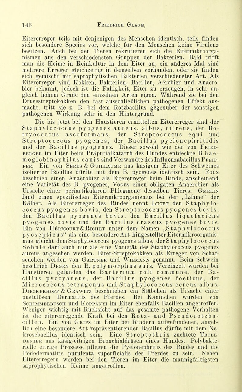 Eitererreger teils mit denjenigen des Menschen identiscli, teils finden sich besondere Species vor, welche für den Menschen keine Virulenz besitzen. Auch bei den Tieren rekrutieren sich die Eitermikroorga- nismen aus den verschiedensten Gruppen der Bakterien. Bald trifft man die Keime in Reinkultur in dem Eiter an, ein anderes Mal sind mehrere Erreger gleichzeitig in demselben vorhanden, oder sie finden sich gemischt mit saprophytischen Bakterien verschiedenster Art. Als Eitererreger sind Kokken, Bakterien, Bacillen, Aerobier und Anaero- bier bekannt, jedoch ist die Fähigkeit, Eiter zu erzeugen, in sehr un- gleich hohem Grade den einzelnen Arten eigen. Während sie bei den Drusestreptokokken den fast ausschließlichen pathogenen Effekt aus- macht, tritt sie z. B. bei dem Rotzbacillus gegenüber der sonstigen pathogenen Wirkung sehr in den Hintergrund. Die bis jetzt bei den Haustieren ermittelten Eitererreger sind der Staphylococcus pyogenes aureus, albus, citreus, der Bo- tryococcus ascoformans, der Streptococcus equi und Streptococcus pyogenes, der Bacillus pyelonephritidis und der Bacillus pyogenes. Dieser sowohl wie der von Fried- BERGEU im Eiter beim Präputialkatarrh des Hundes entdeckte B.hae- moglobinophilus canis sind Verwandte des Inf luenzabacillus Pfeif- fer. Ein von Seres & Guillaume aus käsigem Eiter des Schweines isolierter Bacillus dürfte mit dem B. jjyogenes identisch sein. Roux beschrieb einen Anaerobier als Eitererreger beim Rinde, anscheinend eine Varietät des B. pyogenes, Voges einen obligaten Anaerobier als Ursache einer periartikulären Phlegmone desselben Tieres. Gmelin fand einen spezifischen Eitermikroorganismus bei der ,,Lähme der Kälber. Als Eitererreger des Rindes nennt Lucet den Staphylo- coccus pyogenes bovis, den Streptococcus pyogenes bo^■is, den Bacillus pyogenes bovis, den Bacillus liquefaciens pyogenes bovis und den Bacillus crassus pyogenes bovis. Ein von Hericourt&Richet unter dem Namen „Staphylococcus pyosepticus als eine besondere Art hingestellter Eitermikroorganis- mus gleicht dem Staphylococcus pyogenes albus, derStaphylococcus S oh nie darf auch nur als eine Varietät des Staphylococcus pyogenes aureus angesehen werden. Eiter-Streptokokken als Erreger von Schaf- seuchen werden von Gärtner und Wiemann genannt. Beim Schwein beschrieb Degen den B. polymorphus suis. Vereinzelt wurden bei Haustieren gefunden das Bacterium coli commune, der Ba- cillus pyocyaneus, der Bacillus pyogenes foetidus, der Micrococcus tetragenus und Staphylococcus cereus albus. Dieckerhoff & Grawitz beschrieben ein Stäbchen als Ursache einer pustulösen Dermatitis des Pferdes. Bei Kaninchen wurden von Schimmelbusch und Koppänyi im Eiter ebenfalls Bacillen augetroffen. Weniger wichtig mit Rücksicht auf das gesamte pathogene Verhalten ist die eitererregende Kraft bei den Rotz- und Pseudorotzba- cillen. Ein von Grips im Eiter bei Rindern aufgefundener, angeb- lich eine besondere Art repräsentierender Bacillus dürfte mit dem Ne- krosebacillus identisch sein. Eine Streptothrix züchtete Troll- deniek aus käsig-eitrigen Bronchialdrüsen eines Hundes. Polybakte- rielle eitrige Prozesse pflegen die Pyelonephritis des Rindes und die Pododermatitis purulenta superficialis des Pferdes zu sein. Neben Eitererregern werden bei den Tieren im Eiter die mannigfaltigsten saprophytischen Keime angetroffen.